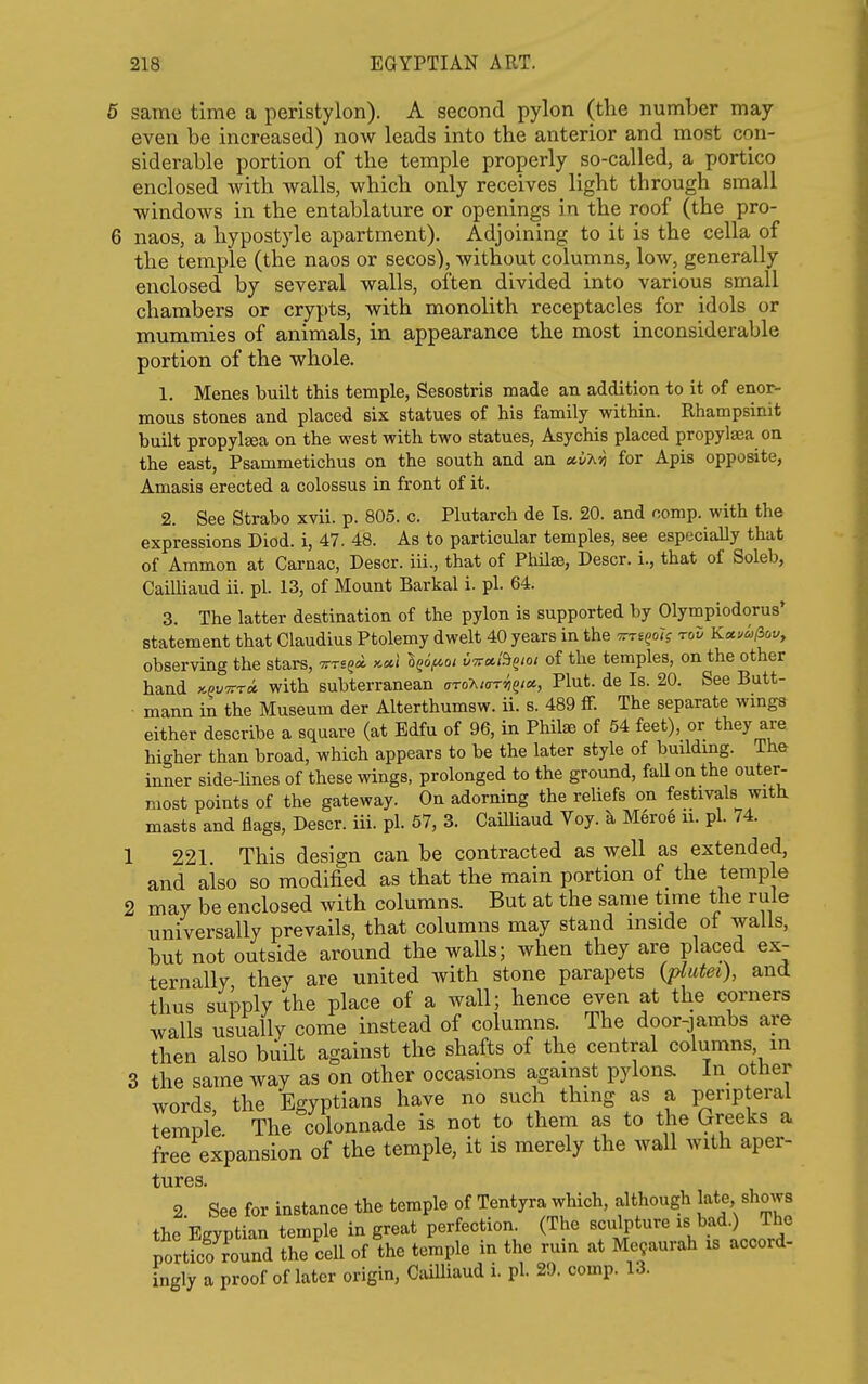 ; same time a peristylon). A second pylon (tlie number may even be increased) now leads into the anterior and most con- siderable portion of the temple properly so-called, a portico enclosed with walls, which only receives _ light through small windows in the entablature or openings in the roof (the pro- 5 naos, a hypostyle apartment). Adjoining to it is the cella of the temple (the naos or secos), without columns, low, generally enclosed by several walls, often divided into various small chambers or crypts, with monolith receptacles for idols or mummies of animals, in appearance the most inconsiderable portion of the whole. 1. Menes built this temple, Sesostris made an addition to it of enor- mous stones and placed six statues of his family within. Rhampsinit built propyl^a on the west with two statues, Asychis placed propylaea on the east, Psammetichus on the south and an for Apis opposite, Amasis erected a colossus in front of it. 2. See Strabo xvii. p. 805. c. Plutarch de Is. 20. and comp. with the expressions Diod. i, 47. 48. As to particular temples, see especially that of Ammon at Carnac, Descr. iii., that of Phila3, Descr. i., that of Soleb, Cailliaud ii. pi. 13, of Mount Barkal i. pi. 64. 3. The latter destination of the pylon is supported by Olympiodorus' statement that Claudius Ptolemy dwelt 40 years in the ^rs^olg roD Kccui>licv, observing the stars, -ttts^^ kccI l^if^^i vtf^Bqioi of the temples, on the other hand KPVTrra. with subterranean aro-hiar^^ia, Plut. de Is. 20. See Butt- mann in the Museum der Alterthumsw. ii. s. 489 ff. The separate wmgs either describe a square (at Edfu of 96, in Philae of 54 feet), or they are higher than broad, which appears to be the later style of buildmg. The inner side-Hnes of these wings, prolonged to the ground, faU on the outer- most points of the gateway. On adorning the reliefs on festivals with, masts and flags, Descr. iii. pi. 57, 3. Cailliaud Voy. a Meroe ii. pi. 74. 1 221 This design can be contracted as well as extended, and also so modified as that the main portion of the temple 2 may be enclosed with columns. But at the same time the rule universally prevails, that columns may stand mside oi walls, but not outside around the walls; when they are placed ex- ternally they are united with stone parapets {piutei), and thus supply the place of a wall; hence even at the corners walls usually come instead of columns. The door-jambs are then also built against the shafts of the central columns, in 3 the same way as on other occasions against pylons. In other words, the Egyptians have no such thing as a peripteral temple The colonnade is not to them as to the Greeks a free expansion of the temple, it is merely the wall with aper- 2. See for instance the temple of Tentyra which, although J^te shows the Egyptian temple in great perfection. (The sculpture is bad.) The portfcf ?ound the cell of the temple in the ruin at Me9aurah is accord- ingly a proof of later origin, Cailliaud i. pi. 29. comp. 13.