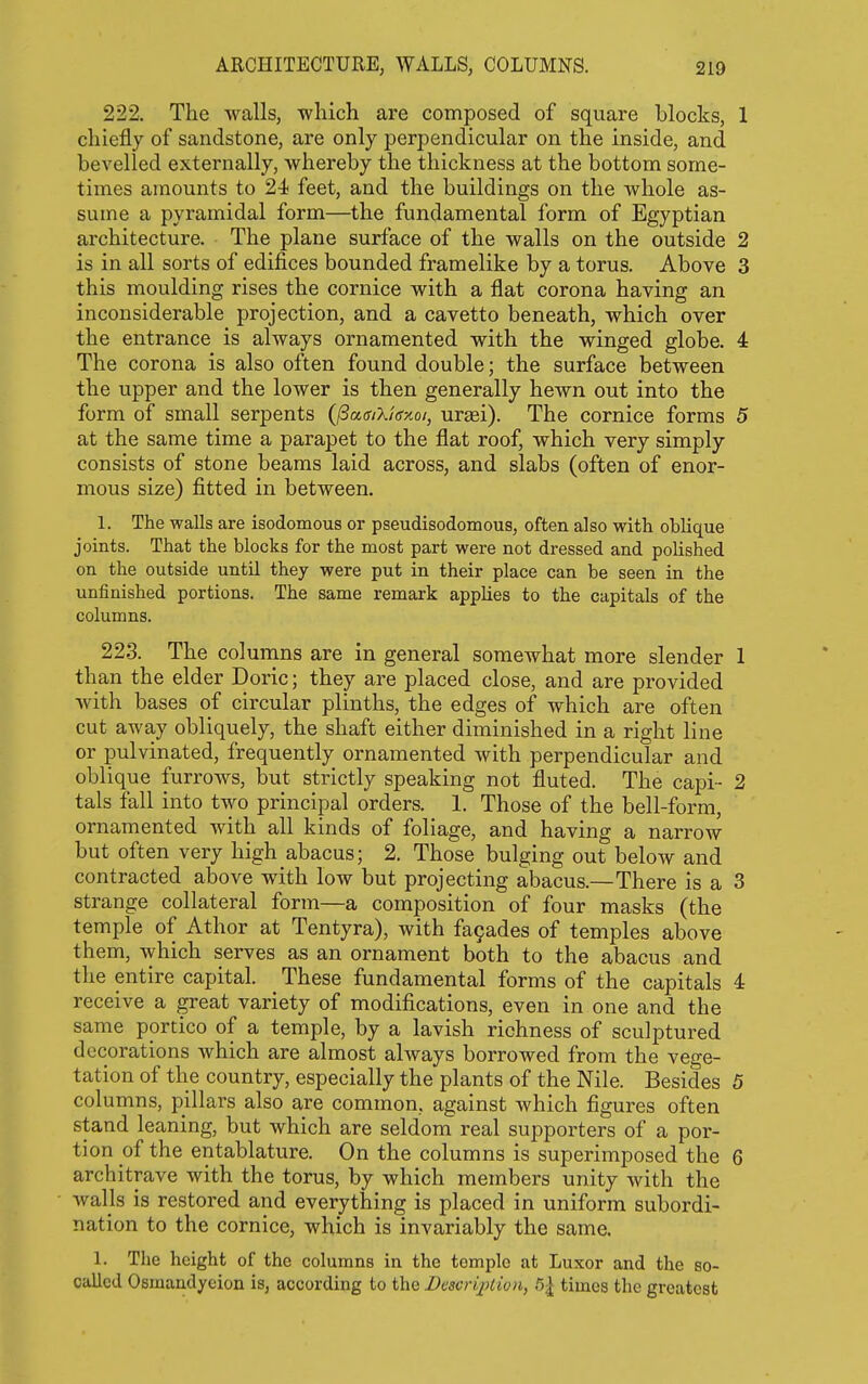 ARCHITECTURE, WALLS, COLUMNS. 222. The walls, which are composed of square blocks, 1 chiefly of sandstone, are only perpendicular on the inside, and bevelled externally, whereby the thickness at the bottom some- times amounts to 24 feet, and the buildings on the whole as- sume a pyramidal form—the fundamental form of Egyptian architecture. The plane surface of the walls on the outside 2 is in all sorts of edifices bounded framelike by a torus. Above 3 this moulding rises the cornice with a flat corona having an inconsiderable projection, and a cavetto beneath, which over the entrance is always ornamented with the winged globe. 4 The corona is also often found double; the surface between the upper and the lower is then generally hewn out into the form of small serpents {^aaiXie-Aoi, uraei). The cornice forms 5 at the same time a parapet to the flat roof, which very simply consists of stone beams laid across, and slabs (often of enor- mous size) fitted in between. 1. The walls are isodomous or pseudisodomous, often also with oblique joints. That the blocks for the most part were not dressed and polished on the outside untU they were put in their place can be seen in the unfinished portions. The same remark applies to the capitals of the columns. 223. The columns are in general somewhat more slender 1 than the elder Doric; they are placed close, and are provided with bases of circular plinths, the edges of which are often cut away obliquely, the shaft either diminished in a right line or pulvinated, frequently ornamented with perpendicular and oblique furrows, but strictly speaking not fluted. The capi- 2 tals fall into two principal orders. 1. Those of the bell-form, ornamented with all kinds of foliage, and having a narrow but often very high abacus; 2. Those bulging out below and contracted above with low but projecting abacus.—There is a 3 strange collateral form—a composition of four masks (the temple of Athor at Tentyra), with fa9ades of temples above them, which serves as an ornament both to the abacus and the entire capital. These fundamental forms of the capitals 4 receive a great variety of modifications, even in one and the same portico of a temple, by a lavish richness of sculptured decorations which are almost always borrowed from the vege- tation of the country, especially the plants of the Nile. Besides 5 columns, pillars also are common, against which figures often stand leaning, but which are seldom real supporters of a por- tion of the entablature. On the columns is superimposed the 6 architrave with the torus, by which members unity with the walls is restored and everything is placed in uniform subordi- nation to the cornice, which is invariably the same. 1. The height of the columns in the temple at Luxor and the so- called Osmandyeion is, according to the Descri^)lion, 51 times the greatest