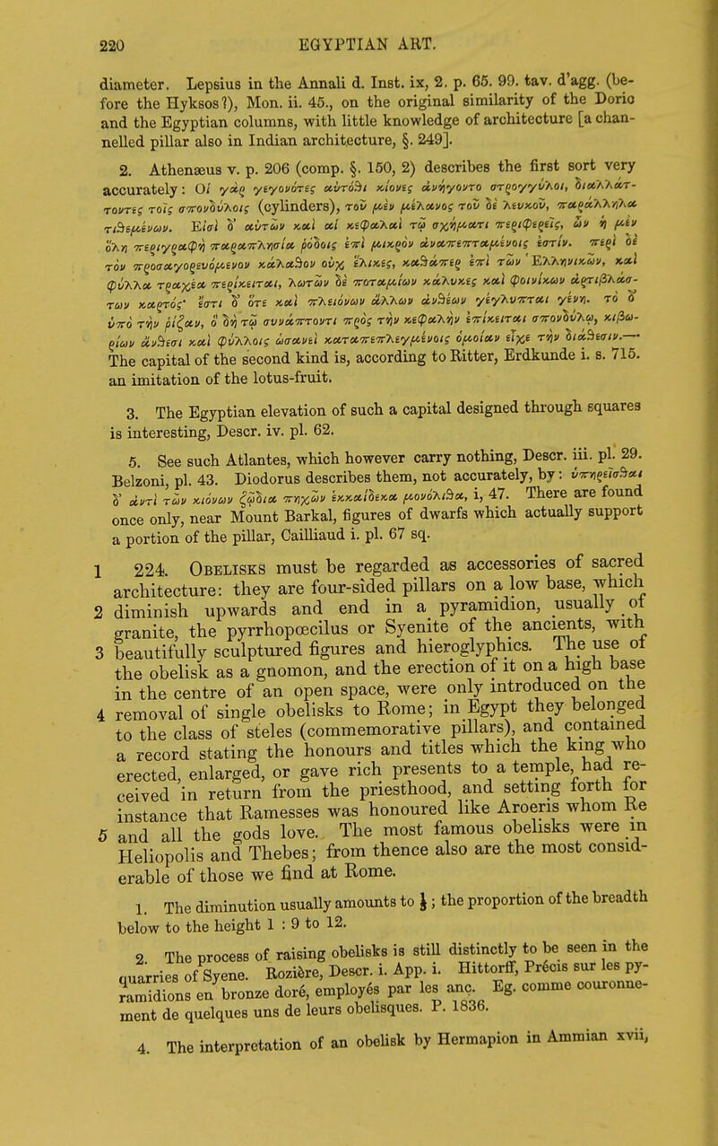 diameter. Lepsius in the Annali d. Inst, ix, 2. p. 65. 99. tav. d'agg. (be- fore the Hyksos?), Mon. ii. 45., on the original similarity of the Dorio and the Egyptian columns, with little knowledge of architecture [a chan- nelled pillar also in Indian architecture, §. 249]. 2. Athenseus v. p. 206 (comp. §. 150, 2) describes the first sort very accurately: O/ ya§ yiyovimq ccvro^i Kiovts dvyiyouTO ar^oyyvT^oi, S/stXAar- rovTfs rol; wovlvT^oii (cylinders), rov fceu f/,i'Kxvos rov It Kivx-ov, TetfaTvA/iXa TtBe^hcov. EiVi S* eturiiv kcci cti x.i(pccKu,l ra ax'^lf^oi.ri -Tre^Kpiqel;, au it f^i o'x»j Tri^iyqxipYi TTot.^cie.TrMaU polois ivl (aik^ou dvctTrfTrTetfciuoi; iarlv. ■Trt^i oi rov TT^oaxyo^evof^evov x.othct'hov ovx t>.inii, KX^»-7rtq M tmv ' EhT^nviKuv, ku.1 (pv'h'Xtx. T^oixi» -Tre^iKiirxi, T^eoreov Be 'jrorotfiiuu x.it7^vnig icetl (poiviicuv d^tji'ha.v- ruv Kct^os' hrt S' ore x.ci\ v'Kuovuv oLKKuv dv^im yty'hVTrreii ybn. to J VTTo rvjv pl^etv, o ^ ru avvotirrovrt ■xqos t'tii/ Mqixhyiv tTcUura,! oTrovlv-hcfi, Kifia- The capital of the second kind is, according to Ritter, Erdkunde i. s. 716. an imitation of the lotus-fruit. 3. The Egyptian elevation of such a capital designed thi-ough squares is interesting, Descr. iv. pi. 62. 5. See such Atlantes, which however carry nothing, Descr. iii. pi. 29. Belzoni, pi. 43. Diodorus describes them, not accurately, by: vvn^ua^xi S' durl T^y Ki6vo>v ^^S/* -^nx^f i>c>ccilh>ccc f^ov6>.,Bci, i, 47. There are found once only, near Mount Barkal, figures of dwarfs which actually support a portion of the pillar, Cailliaud i. pi. 67 sq. 1 224 Obelisks must be regarded as accessories of sacred architecture: they are four-sided pillars on a low base, which 2 diminish upwards and end in a pyramidion, usually ot granite, the pyrrhopcecilus or Syenite of the ancients, with 3 beautifully sculptured figures and hieroglyphics. The use ot the obelisk as a gnomon, and the erection of it on a high base in the centre of an open space, were only introduced on the 4 removal of single obelisks to Rome; in Egypt they belonged to the class of steles (commemorative pillars) and contained a record stating the honours and titles which the king who erected, enlarged, or gave rich presents to a temple had re- ceived in return from the priesthood, and setting forth lor instance that Ramesses was honoured like Aroeris whom Ke 5 and all the gods love. The most famous obehsks were in Heliopolis and Thebes; from thence also are the most consid- erable of those we find at Rome. 1. The diminution usually amounts to \ ; the proportion of the breadth below to the height 1 : 9 to 12. 2 The process of raising obeUsks is stiU distinctb; to be seen in the nuarries of Syene. Ro^i^re, Descr. i. App. i. Hittorff, Precis sur les py- JaSns en bronze dor6, employes par les an. Eg. comme couronne- ment de quelques uns de leurs obeUsques. P. 1836. 4. The interpretation of an obeUsk by Hermapion in Ammian xvii,