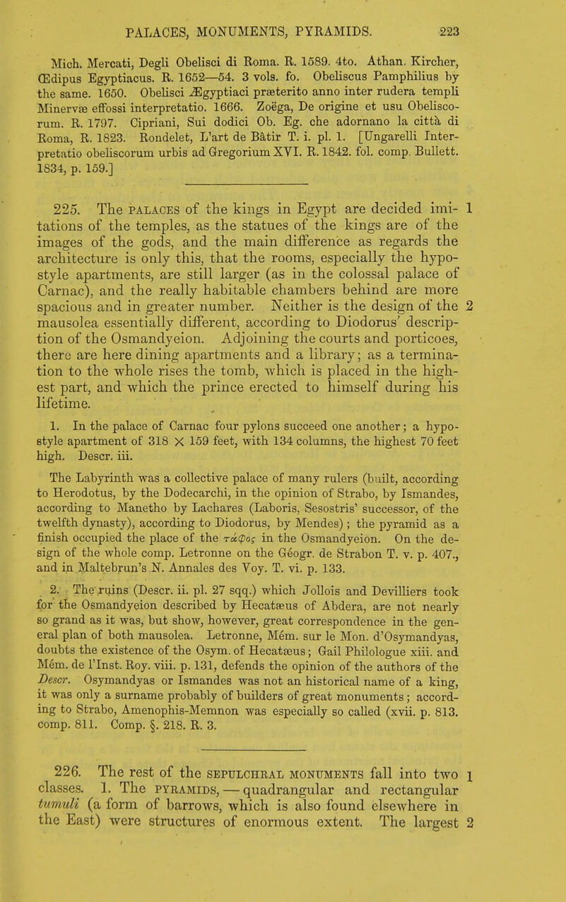Mich. Mercati, Degli Obelisci di Roma. R. 1589. 4to. Athan. Kircher, (Edipus Egyptiacus. R. 1652—54. 3 vols. fo. Obeliscus Pamphilius by the same. 1650. Obelisci ^gyptiaci praeterito anno inter rudera templi Minerv£e effossi interpretatio. 1666. Zoega, De origine et usu Obelisco- rum. R. 1797. Cipriani, Sui dodici Ob. Eg. che adornano la citth, di Roma, R. 1823. Rondelet, L'art de Batir T. i. pi. 1. [Ungarelli Inter- pretatio obeliscorum urbis ad Gregorium XYI. R. 1842. fol. comp. Ballett. 1834, p. 159.] 225. The palaces of the kings in Egypt are decided imi- 1 tations of the temples, as the statues of the kings are of the images of the gods, and the main difference as regards the architecture is only this, that the rooms, especially the hypo- style apartments, are still larger (as in the colossal palace of Carnac), and the really habitable chambers behind are more spacious and in greater number. Neither is the design of the 2 mausolea essentially different, according to Diodorus' descrip- tion of the Osmandyeion. Adjoining the courts and porticoes, there are here dining apartments and a library; as a termina- tion to the whole rises the tomb, which is placed in the high- est part, and which the prince erected to himself during his lifetime. 1. In the palace of Carnac four pylons succeed one another; a hypo- style apartment of 318 X 159 feet, with 134 columns, the highest 70 feet high. Descr. iii. The Labyrinth was a collective palace of many rulers (built, according to Herodotus, by the Dodecarchi, in the opinion of Strabo, by Ismandes, according to Manetho by Lachares (Laboris, Sesostris' successor, of the twelfth dynasty), according to Diodorus, by Mendes) ; the pyramid as a finish occupied the place of the ratpoj in the Osmandyeion. On the de- sign of the whole comp. Letronne on the Geogr, de Strabon T. v. p. 407., and in Maltebrun's N. Annales des Voy. T. vi. p. 133. 2: The ruins (Descr. ii. pi. 27 sqq.) which Jollois and Devilliers took for the Osmandyeion described by Hecatseus of Abdera, are not nearly so grand as it was, but show, however, great correspondence in the gen- eral plan of both mausolea. Letronne, Mem. sur le Mon. d'Osymandyas, doubts the existence of the Osym. of Hecatseus; Gail Philologue xiii. and Mem. de I'lnst. Roy. viii. p. 131, defends the opinion of the authors of the Descr. Osymandyas or Ismandes was not an historical name of a king, it was only a surname probably of builders of great monuments; accord- ing to Strabo, Amenophis-Memnon was especially so called (xvii. p. 813. comp. 811, Comp. §. 218. R. 3. 226. The rest of the sepulchral monuments fall into two i classes. 1. The pyramids, — quadrangular and rectangular tumuli (a form of barrows, which is also found elsewhere in the East) were structures of enormous extent. The largest 2