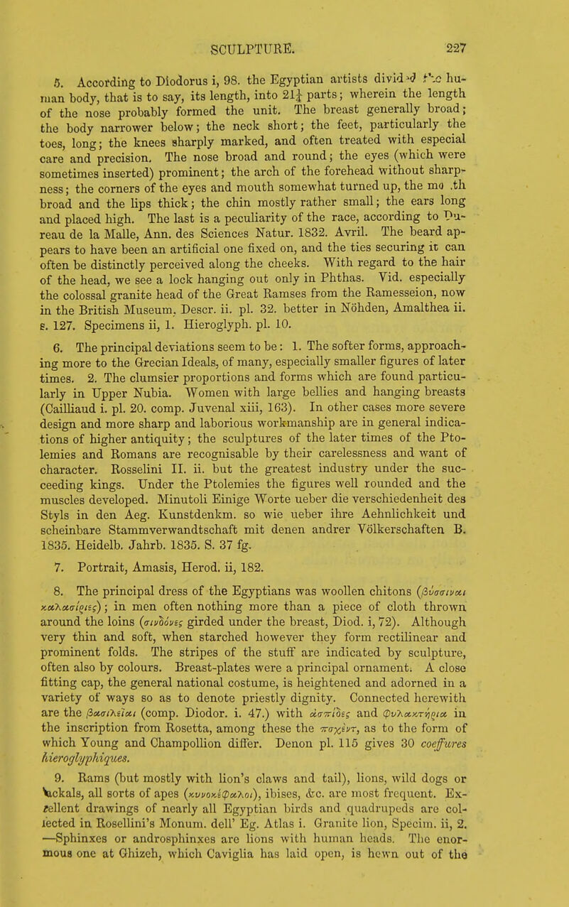 5. According to Diodorus i, 98. the Egyptian artists divid-fll i\Q hu- man body, that is to say, its length, into 21J parts; wherein the length of the nose probably formed the unit. The breast generally broad; the body narrower below; the neck short; the feet, particularly the toes, long; the knees sharply marked, and often treated with especial care and precision. The nose broad and round; the eyes (which were sometimes inserted) prominent; the arch of the forehead without sharp- ness ; the corners of the eyes and mouth somewhat turned up, the mo .th broad and the Kps thick; the chin mostly rather small; the ears long and placed high. The last is a peculiarity of the race, according to bu- reau de la Malle, Ann. des Sciences Natur. 1832. Avril. The beard ap- pears to have been an artificial one fixed on, and the ties securing it can often be distinctly perceived along the cheeks. With regard to the hair of the head, we see a lock hanging out only in Phthas. Vid. especially the colossal granite head of the Great Ramses from the Ramesseion, now in the British Museum, Descr. ii. pi. 32. better in Nohden, Amalthea ii. e. 127. Specimens ii, 1. Hieroglyph, pi. 10. 6. The principal deviations seem to be: 1. The softer forms, approach- ing more to the Grecian Ideals, of many, especially smaller figures of later times. 2. The clumsier proportions and forms which are found particu- larly in Upper Nubia. Women with large bellies and hanging breasts (CaiUiaud i. pi. 20. comp. Juvenal xiii, 163). In other cases more severe design and more sharp and laborious workmanship are in general indica- tions of higher antiquity; the sculptures of the later times of the Pto- lemies and Romans are recognisable by their carelessness and want of character. Rosselini II. ii. but the greatest industry under the suc- ceeding kings. Under the Ptolemies the figures well rounded and the muscles developed. Minutoli Einige Worte ueber die verschiedenheit des Styls in den Aeg. Kunstdenkm. so wie ueber ihre Aehnlichkeit und scheinbare Stammverwandtschaft mit denen andrer Volkerschaften B. 1835. Heidelb. Jahrb. 1835. S. 37 fg. 7. Portrait, Amasis, Herod, ii, 182. 8. The principal dress of the Egyptians was woollen chitons {fivaaivcn Ka.7<.a,(jt^iii); in men often nothing more than a piece of cloth thrown around the loins {aivhovig girded under the breast, Diod. i, 72). Although very thin and soft, when starched however they form rectilinear and prominent folds. The stripes of the stuff are indicated by sculpture, often also by colours. Breast-plates were a principal ornament. A close fitting cap, the general national costume, is heightened and adorned in a variety of ways so as to denote priestly dignity. Connected herewith are the lixaiT^elxi (comp. Diodor. i. 47.) with a.(rTrihs and (pv'ha.KTVK'ioe. in the inscription from Rosetta, among these the -Traxivr, as to the form of which Young and Champollion differ. Denon pi. 115 gives 30 coeffures hieroglyphiques. 9. Rams (but mostly with lion's claws and tail), lions, wild dogs or Vickals, all sorts of apes {Kwox.iipu.'hoi), ibises, &c. are most frequent. Ex- cellent drawings of nearly all Egyptian birds and quadrupeds are col- lected in Rosellini's Monum. dell' Eg. Atlas i. Granite lion, Specim. ii, 2. —Sphinxes or androsphinxes are lions with human heads. The enor- mous one at Ghizeh, which Caviglia has laid open, is hewn out of the