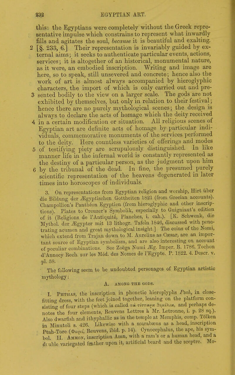 this: the Egyptians were completely without the Greek repre- sentative impulse which constrains to represent what inwardly fills and agitates the soul, because it is beautiful and exalting. 2 [§. 233, 6.] Their representation is invariably guided by ex- ternal aims; it seeks to authenticate particular events, actions, services; it is altogether of an historical, monumental nature, as it were, an embodied inscription. Writing and image are here, so to speak, still unsevered and concrete; hence also the work of art is almost always accompanied by hieroglyphic characters, the import of which is only carried out and pre- 3 sented bodily to the view on a larger scale. The gods are not exhibited by themselves, but only in relation to their festival; hence there are no purely mythological scenes; the design is always to declare the acts of homage which the deity received 4 in a certain modification or situation. All religious scenes of Egyptian art are definite acts of homage by particular indi- viduals, commemorative monuments of the services performed to the deity. Here countless varieties of ofiering3 and modes 5 of testifying piety are scrupulously distinguished. In like manner life in the infernal world is constantly represented as the destiny of a particular person, as the judgment upon him 6 by the tribunal of the dead. In fine, the presumed_ purely scientific representation of the heavens degenerated in later times into horoscopes of individuals. 3. On representations from Egyptian religion and worship, Hirt uber die Bildung der J^gyptischen Gottheiten 1821 (from Grecian accounts). Champollion's Pantheon Egyptian (from hieroglyphic and other inscrip- tions). Plates to Creuzer's Symbolik, especiaUy to Guigniaut's edition of it (ReUgions de I'Antiquite, Planches, i. cah.). [K. Schwenk, die Mythol. der Jllgypter mit 13 lithogr. Tafeln 1846, discussed with pene- trating acumen and great mythological insight.] The coins of the Nomi, which extend from Trajan down to M. Aurelius as Caesar, are an impor- tant source of Egyptian symbolism, and are also interesting on account of peculiar combinations. See Zoega Numi Mg. Imper. R. 1786. Tochon d'Annecy Rech. sur les Med. des Homes de I'Egypte. P. 1822. 4. Descr. v. pi. 58. ■ The following seem to be undoubted personages of Egyptian artistic mythology: A. AMONG THE GODS. I, Phthas, the inscription in phonetic hieroplyplis Ptah, in close- fitting dress, with the feet joined together, leaning on the platform con- sisting of four steps (which is called rci rirr»^cc Bs^uiXix, and perhaps de- notes the four elements, Reuvens Lettres ^ Mr. Letronne, i. p. 28 sq.). Also dwarfish and ithyphallic as in the temple at Memphis, comp. Tolken in Minutoli s. 426. Likewise with a scarabajus as a head, inscription Ptah-Tore (*«§£/, Reuvens, ibid. p. 14). Cynocephalus, the ape, his sym- bol II. Ammon, inscription Amn, with a ram's or a human head, and a dcuble variegated f??ather upon it, artificial beard and the sceptre. Mo-