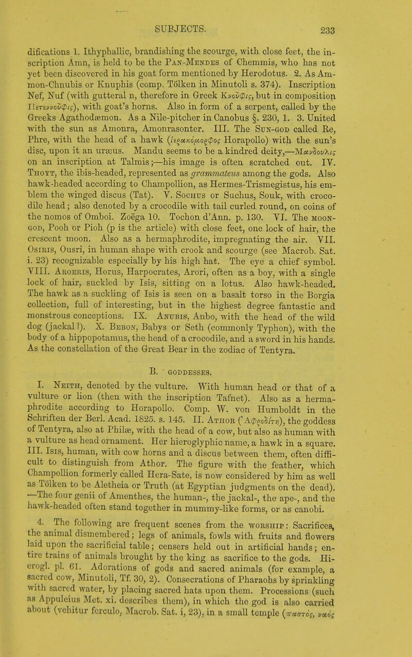difications 1. Ithyphallic, brandisliing the scourge, with close feet, the in- scription Aran, is lield to be the Pan-Mendes of Chemmis, who has not yet been discovered in his goat form mentioned by Herodotus. 2. As Am- mon-Chnubis or Knuphis (comp, Tolken in Minutoli s. 374). Inscription Nef, Nuf (with gutteral n, therefore in Greek Kvov(pi;, but in composition lUTS!/uov(pic:), with goat's horns. Also in form of a serpent, called by the Greeks Agathodsemon. As a Nile-pitcher in Canobus §. 230, 1. 3. United with the sun as Amonra, Amonrasonter. III. The Sun-god called Re, Phre, with the head of a hawk (ii^oe,y,6f^o^i^og Horapollo) with the sun's disc, upon it an urajus. Mandu seems to be a kindred deity,—MctvlovT.!; on an inscription at Talmis;—his image is often scratched out. IV. Thoyt, the ibis-headed, represented as grammateios among the gods. Also hawk-headed according to Champollion, as Hermes-Trismegistus, his em- blem the winged discus (Tat). V. Sochus or Suchus, Souk, with croco- dile head; also denoted by a crocodile with tail curled round, on coins of the nomos of Omboi. Zoega 10. Tochon d'Ann, p. 130. VI. The moon- god. Pooh or Pioh (p is the article) with close feet, one lock of hair, the crescent moon. Also as a hermaphrodite, impregnating the air. VII. Osiris, Ousri, in human shape with crook and scourge (see Macrob. Sat. i. 23) recognizable especially by his high hat. The eye a chief symbol. VIII. Ahoekis, Horus, Harpocrates, Arori, often as a boy, with a single lock of hair, suckled by Isis, sitting on a lotus. Also hawk-headed. The hawk as a suckling of Isis is seen on a basalt torso in the Borgia collection, full of interesting, but in the highest degree fantastic and monstrous conceptions. IX. Anubis, Anbo, with the head of the wild dog (jackal?). X. Bebon, Babys or Seth (commonly Typhon), with the body of a hippopotamus, the head of a crocodile, and a sword in his hands. As the constellation of the Great Bear in the zodiac of Tentyra. B.  GODDESSES. I. Neith, denoted by the vulture. With human head or that of a vulture or lion (then with the inscription Tafnet). Also as a herma- phrodite according to Horapollo. Comp. W. von Humboldt in the Schrifteu der Berl. Acad. 1825. s. 145. II. Athoe ('Atp^oS/r)?), the goddess of Tentyra, also at Philse, with the head of a cow, but also as human with a vulture as head ornament. Her hieroglyphic name, a hawk in a square. III. Isis, human, with cow horns and a discus between them, often diffi- cult to distinguish from Athor. The figure with the feather, which Champollion formerly called Hera-Sate, is now considered by him as weU as Tolken to be Aletheia or Truth (at Egyptian judgments on the dead). —The four genii of Amenthes, the human-, the jackal-, the ape-, and the hawk-headed often stand together in mummy-like forms, or as canobi. 4. The following are frequent scenes from the worship: Sacrifices, the animal dismembered; legs of animals, fowls with fruits and flowers laid upon the sacrificial table; censers held out in artificial hands; en- tire trains of animals brought by the king as sacrifice to the gods. Hi- crogl. pi. 61. Adorations of gods and sacred animals (for example, a sacred cow, Minutoli, Tf. 30, 2). Consecrations of Pharaohs by sprinkling with sacred water, by placing sacred hats upon them. Processions (such as Appulcius Mot. xi. describes them), in which the god is also carried about (vehitur fcrculo, Macrob. Sat. i, 23), in a smaU temple {ttx^ttq;, uxos