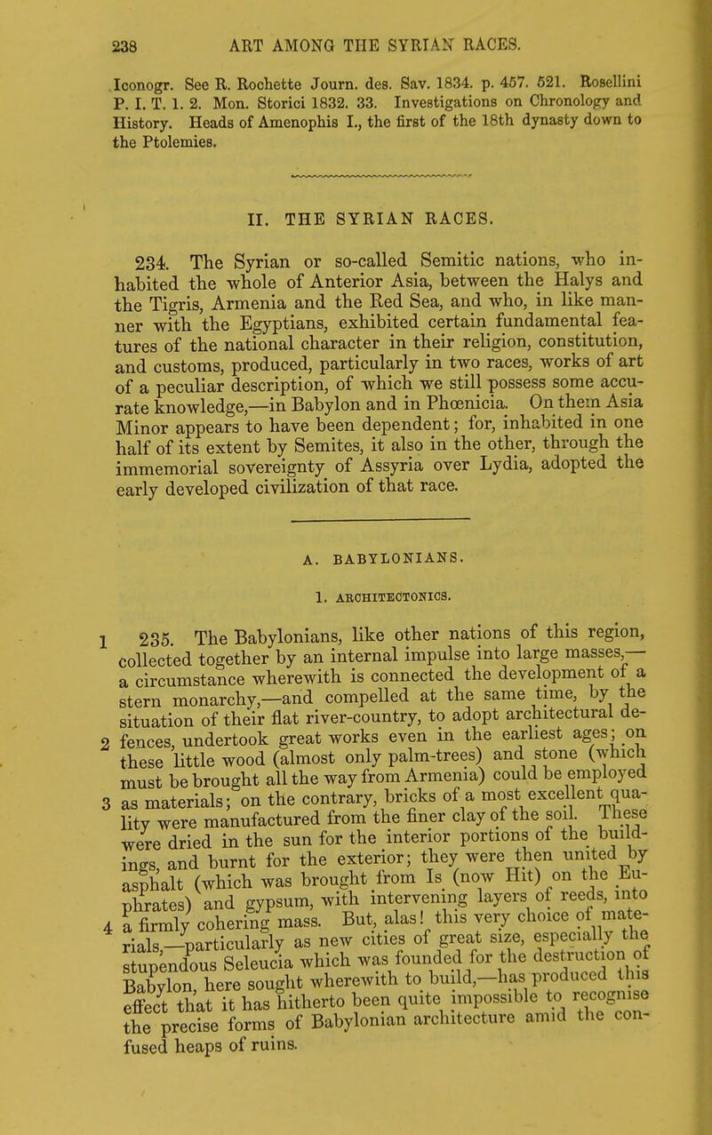 Iconogr. See R. Rochette Journ. des. Sav. 1834. p. 467. 621. Rosellini P. I. T. 1. 2. Mon. Storici 1832. 33. Investigations on Chronology and History, Heads of Amenophis I., the first of the 18th dynasty down to the Ptolemies. II. THE SYRIAN RACES. 234 The Syrian or so-called Semitic nations, who in- habited the whole of Anterior Asia, between the Halys and the Tigris, Armenia and the Red Sea, and who, in like man- ner with the Egyptians, exhibited certain fundamental fea- tures of the national character in their religion, constitution, and customs, produced, particularly in two races, works of art of a peculiar description, of which we still possess some accu- rate knowledge,—in Babylon and in Phoenicia. On them Asia Minor appears to have been dependent; for, inhabited in one half of its extent by Semites, it also in the other, through the immemorial sovereignty of Assyria over Lydia, adopted the early developed civilization of that race. A. BABYLONIANS. 1. AROHITECTONIOS. 235 The Babylonians, like other nations of this region, collected together by an internal impulse into large masses — a circumstance wherewith is connected the development ot a stern monarchy,—and compelled at the same time, by the situation of their flat river-country, to adopt architectural de- fences, undertook great works even in the earliest ages; on these little wood (almost only palm-trees) and stone (which must be brought all the way from Armenia) could be employed as materials; on the contrary, bricks of a most excellent qua- lity were manufactured from the finer clay of the soil These were dried in the sun for the interior portions of the build- ings, and burnt for the exterior; they were then umted by asphalt (which was brought from Is (now Hit) on the Eu- nhrates) and gypsum, with intervening layers of reeds, into . rfirmT/ coheri'/g'mas's. But, alas! this very choice of mate- rials —particularly as new cities of great size, especially the s up;ndous Seleucia which was founded for the destruction of Babvlon here sought wherewith to build,-has produced this effect that it has hitherto been quite impossible to recognise the precise forms of Babylonian architecture amid the con- fused heaps of ruins.