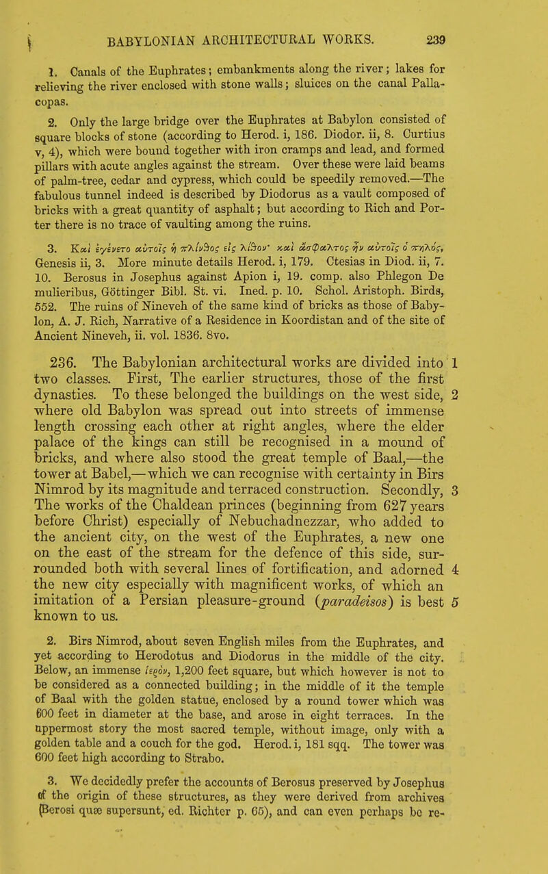 1. Canals of the Euphrates; embankments along the river; lakes for relieving the river enclosed with stone walls; sluices on the canal Palla- copas. 2. Only the large bridge over the Euphrates at Babylon consisted of square blocks of stone (according to Herod, i, 186. Diodor. ii, 8. Curtius V, 4), which were bound together with iron cramps and lead, and formed pillars with acute angles against the stream. Over these were laid beams of palm-tree, cedar and cypress, which could be speedily removed.—The fabulous tunnel indeed is described by Diodorus as a vault composed of bricks with a great quantity of asphalt; but according to Rich and Por- ter there is no trace of vaulting among the ruins. 3. Koil eysvero ctlroi^ ii vT^'iv'^Oi tig Kiiiou' kocI oL<x<pcicKro; ccvrol? 6 tj^XoV, Genesis ii, 3. More minute details Herod, i, 179. Ctesias in Diod. ii, 7. 10. Berosus in Josephus against Apion i, 19. comp. also Phlegon De mulieribus, Gottinger Bibl. St. vi. Ined. p. 10. Schol. Aristoph. Birds, 552. The ruins of Nineveh of the same kind of bricks as those of Baby- lon, A. J. Rich, Narrative of a Residence in Koordistan and of the site of Ancient Nineveh, ii. vol. 1836. 8vo. 236. The Babylonian architectural works are divided into 1 two classes. First, The earlier structures, those of the first dynasties. To these belonged the buildings on the west side, 2 where old Babylon was spread out into streets of immense length crossing each other at right angles, where the elder palace of the kings can still be recognised in a mound of bricks, and where also stood the great temple of Baal,—the tower at Babel,—which we can recognise with certainty in Birs Nimrod by its magnitude and terraced construction. Secondly, 3 The works of the Chaldean princes (b eginning from 627 years before Christ) especially of Nebuchadnezzar, who added to the ancient city, on the west of the Euphrates, a new one on the east of the stream for the defence of this side, sur- rounded both with several lines of fortification, and adorned 4 the new city especially with magnificent works, of which an imitation of a Persian pleasure-ground (paradeisos) is best 5 known to us. 2. Birs Nimrod, about seven English miles from the Euphrates, and yet according to Herodotus and Diodorus in the middle of the city. Below, an immense leqov, 1,200 feet square, but which however is not to be considered as a connected building; in the middle of it the temple of Baal with the golden statue, enclosed by a round tower which was 600 feet in diameter at the base, and arose iu eight terraces. In the uppermost story the most sacred temple, without image, only with a golden table and a couch for the god. Herod, i, 181 sqq. The tower was 600 feet high according to Strabo. 3. We decidedly prefer the accounts of Berosus preserved by Josephus of the origin of these structures, as they were derived from archives perosi quse supersunt, ed. Richter p. 65), and can even perhaps be re-