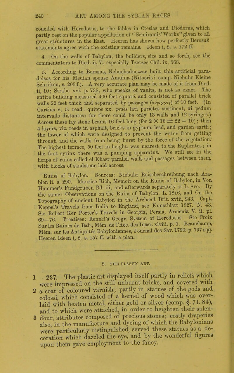 conciled with Herodotus, to the fables in Ctesias and Diodorus, which partly regt on the popular appellation of  Seniiramis' Works given to all great structures in the East. Heeren has shown how perfectly Berosu^ statements agree with the existing remains. Ideen i, 2. s. 172 fi. 4. On the walls of Babylon, the builders, size and so forth, see the commentators to Diod. ii, 7., especially Tzetzes Chil. ix, 568. 6. According to Berosus, Nebuchadnezzar built this artificial para- deisos for his Median spouse Amuhia (Nitocris 1 comp. Niebuhr Kleine Schriften, s. 208 f.). A very accurate plan may be made of it from Diod. ii, 10; Strabo xvi. p. 738, who speaks of vaults, is not so exact. The entire building measured 400 feet square, and consisted of parallel brick walls 22 feet thick and separated by passages (o-i/^/yys?) of 10 feet. (In Curtius V, 6. read: quippe xx. pecfes lati parietes sustinent, xi. pedum intervallo distantes; for there could be only 13 walls and 12 syringes.) Across these lay stone beams 16 feet long (for 2 X 16 = 22 + 10); then 4 layers, viz. reeds in asphalt, bricks in gypsum, lead, and garden earth; the lower of which were designed to prevent the water from getting through and the walls from being burst by the force of the vegetation. The highest terrace, 50 feet in height, was nearest to the Euphrates; in the first syrinx there was a pumping apparatus. We still see in the heaps of ruins called el Khasr parallel walls and passages between theni, with blocks of sandstone laid across. Ruins of Babylon. Sources: Niebuhr Reisebeschreibung nach Ara- bien ii. s. 290. Maurice Rich, Memoir on the Ruins of Babylon, in Von Hammer's Fundgruben Bd. iii, and afterwards separately at L. 8vo. By the same: Observations on the Ruins of Babylon. L. 1816, and On the Topography of ancient Babylon in the Archseol. Brit, xviii, 243. Capt. Keppel's Travels from India to England, see Kunstblatt 1827. N. 43. Sir Robert Ker Porter's Travels in Georgia, Persia, Armenia V. ii. pi. 69—76. Treatises: Rennel's Geogr. System of Herodotus. Ste Croix Sur les Ruines de Bab., Mem. de I'Acc. des Inscr. xlviii. p. 1. Beauchamp, Mem. sur les Antiquites Babyloniennes, Journal des Sav. 1790. p. 797 sqq. Heeren Ideen i, 2. s. 167 ff. with a plan. 2, THE PLASTIC AET. 1 237. The plastic art displayed itself partly in reliefs which were impressed on the still unburnt bricks, and covered with 2 a coat of coloured varnish; partly in statues of the gods and colossi, which consisted of a kernel of wood which was over- laid with beaten metal, either gold or silver (comp. §. 71. 84), and to which were attached, in order to heighten their splen- 3 dour, attributes composed of precious stones; costly draperies also,'in the manufacture and dyeing of which the Babylonians were particularly distinguished, served these statues as a de- coration which dazzled the eye, and by the wonderful figures upon them gave employment to the ftuicy.