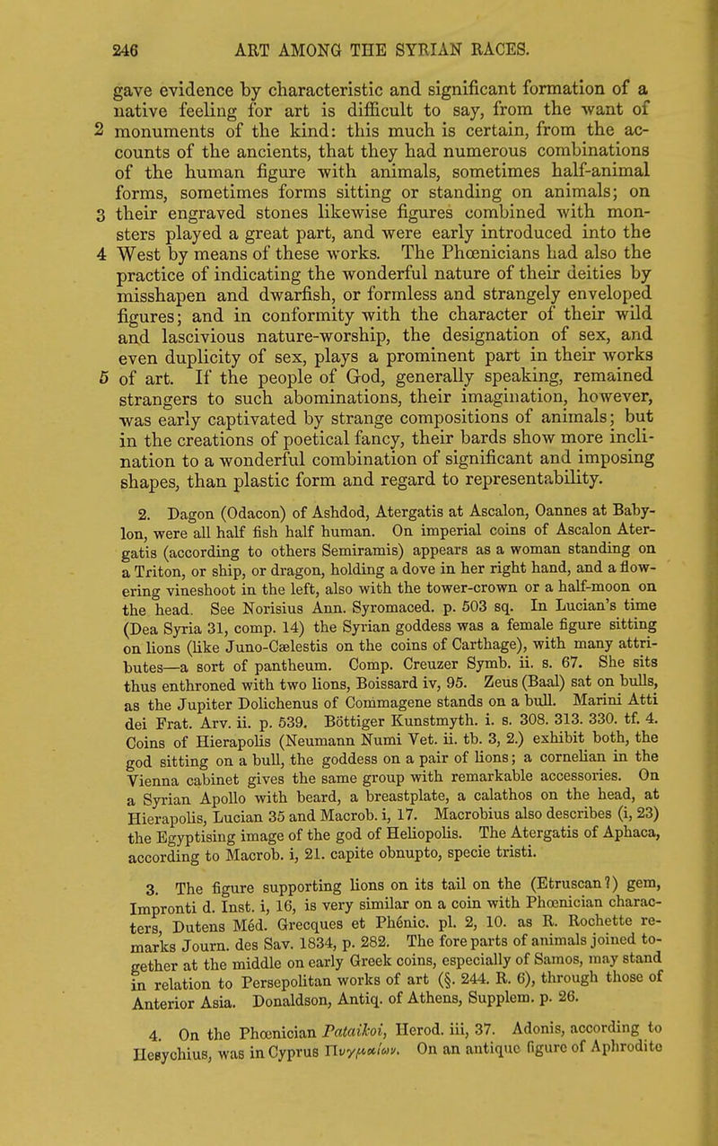 gave evidence by characteristic and significant formation of a native feeling for art is difficult to say, from the want of 2 monuments of the kind: this much is certain, from the ac- counts of the ancients, that they had numerous combinations of the human figure •with animals, sometimes half-animal forms, sometimes forms sitting or standing on animals; on 3 their engraved stones likewise figures combined with mon- sters played a great part, and were early introduced into the 4 West by means of these works. The Phoenicians had also the practice of indicating the wonderful nature of their deities by misshapen and dwarfish, or formless and strangely enveloped figures; and in conformity with the character of their wild and lascivious nature-worship, the designation of sex, and even duplicity of sex, plays a prominent part in their works 5 of art. If the people of God, generally speaking, remained strangers to such abominations, their imagination, however, was early captivated by strange compositions of animals; but in the creations of poetical fancy, their bards show more incli- nation to a wonderful combination of significant and imposing shapes, than plastic form and regard to representability. 2. Dagon (Odacon) of Ashdod, Atergatis at Ascalon, Cannes at Baby- lon, were all half fish half human. On imperial coins of Ascalon Ater- gatis (according to others Semiramis) appears as a woman standing on a Triton, or ship, or dragon, holding a dove in her right hand, and a flow- ering vineshoot in the left, also with the tower-crown or a half-moon on the head. See Norisius Ann. Syromaced. p. 503 sq. In Lucian's time (Dea Syria 31, comp. 14) the Syrian goddess was a female figure sitting on lions (like Juno-Cselestis on the coins of Carthage), with many attri- butes—a sort of pantheum. Comp. Creuzer Symb. ii. s. 67. She sits thus enthroned with two lions, Boissard iv, 95. Zeus (Baal) sat on bulls, as the Jupiter Dolichenus of Commagene stands on a bull. Marini Atti dei Frat. Arv. ii. p. 639, Bottiger Kunstmyth. i. s. 308. 313. 330. tf. 4. Coins of Hierapolis (Neumann Numi Vet. ii. tb. 3, 2.) exhibit both, the god sitting on a bull, the goddess on a pair of lions; a cornelian in the Vienna cabinet gives the same group with remarkable accessories. On a Syrian Apollo with beard, a breastplate, a calathos on the head, at Hierapolis, Lucian 35 and Macrob. i, 17, Macrobius also describes (i, 23) the Egyptising image of the god of Heliopolis. The Atergatis of Aphaca, according to Macrob. i, 21. capite obnupto, specie tristi. 3. The figure supporting lions on its tail on the (Etruscan?) gem, Impronti d. Inst, i, 16, is very similar on a coin with Phosnician charac- ters, Dutens Med. Grecques et Ph6nic. pi. 2, 10. as R. Rochette re- marks Journ. des Sav. 1834, p. 282. The fore parts of animals joined to- gether at the middle on early Greek coins, especially of Saraos, may stand in relation to Persepohtan works of art (§. 244. R. 6), through those of Anterior Asia. Donaldson, Antiq. of Athens, Supplem. p. 26. 4. On the Phoenician Pataihoi, Herod, iii, 37. Adonis, according to Hesychius, was in Cyprus nvy^»/«f. On an antique figuro of Aphrodite