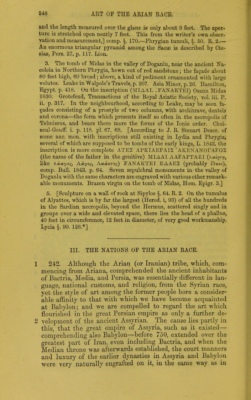 and the length measured over the glans ie only about 9 feet. The aper- ture is stretched open nearly 7 feet. This from the writer's own obser- vation and measurement,] comp. §. 170.—Phrygian tumuli, §. 50. R. 2.— An enormous triangular pyramid among the Sacaj is described by Cte- sias, Pers. 27. p. 117. Lion. 3. The tomb of Midas in the valley of Doganlu, near the ancient Na- coleia in Northern Phrygia, hewn out of red sandstone; the facade about 80 feet high, 60 broad; above, a kind of pediment ornamented with large volutes. Leake in Walpole's Travels, p. 207. Asia Minor, p. 26. Hamilton, Egypt, p. 418. On the inscription (MIAAI. .FAJSTAKTEI) Osann Midas 1830. Grotefend, Transactions of the Royal Asiatic Society, vol. iii. P. ii. p. 317. In the neighbourhood, according to Leake, may be seen fa- gades consisting of a prostyle of two columns, with architrave, dentels and corona—the form which presents itself so often in the necropolis of Telmissus, and bears there more the forms of the Ionic order. Choi- seul-Gouflf. i. p. 118. pi. 67. 68. [According to J. R. Steuart Descr. of some anc. mon. with inscriptions still existing in Lydia and Phrygia; several of which are supposed to be tombs of the early kings, L. 1842, the inscription is more complete ATE2 APKIAEFAI2 ' AKENANOrAFOS (the name of the father in the genitive) MIAAI AATAPTAEI (xctt^j?, like Aayof, A«axT)if) FANAKTEI EAAE2 (probably B>ixe), comp. Bull. 1843, p. 64. Seven sepulchral monuments in the valley of Doganlu with the same characters are engraved with various other remark- able monuments. Brazen virgin on the tomb of Midas, Hom. Epigr. 3.] 5. [Sculpture on a wall of rock at Sipylos §. 64. R. 2. On the tumulua of Alyattes, which is by far the largest (Herod, i, 93) of all the himdreda in the Sardian necropolis, beyond the Hermus, scattered singly and in groups over a wide and elevated space, there lies the head of a phallus, 40 feet in circumference, 12 feet in diameter, of very good workmanship. Lycia §. 90. 128.*] III. THE NATIONS OP THE ARIAN RACE, 1 242. Although the Arian (or Iranian) tribe, which, com- mencing from Ariana, comprehended the ancient inhabitants of Bactria, Media, and Persia, was essentially different in lan- guage, national customs, and religion, from the Syrian race, yet the style of art among the former people bore a consider- able affinity to that with which we have become acquainted at Babylon; and we are compelled to regard the art which flourished in the great Persian empire as only a further de- 2 velopment of the ancient Assyrian. The cause lies partly in this, that the great empire of Assyria, such as it existed— comprehending also Babylon—before 7oO, extended over the greatest part of Iran, even including Bactria, and when the Median throne was afterwards established, the court manners and luxury of the earlier dynasties in Assyria and Babylon were very naturally engrafted on it, in the same way as in