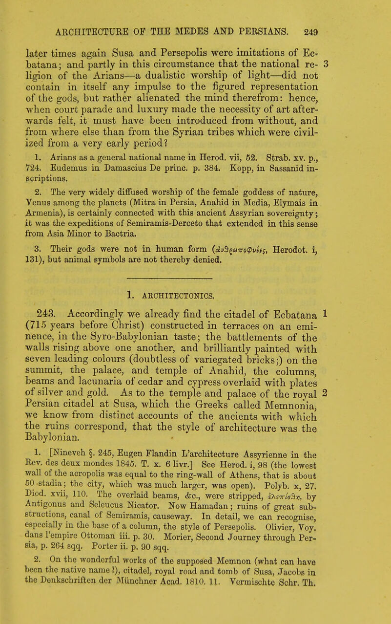 later times again Susa and Persepolis were imitations of Ec- batana; and partly in this circumstance that the national re- 3 ligion of the Arians—a dualistic worship of light—did not contain in itself any impulse to the figured representation of the gods, but rather alienated the mind therefrom: hence, when court parade and luxury made the necessity of art after- wards felt, it must have been introduced from without, and from where else than from the Syrian tribes which were civil- ized from a very early period? 1. Arians as a general national name in Herod, vii, 52. Strab. xv. p., 724. Eudemus in Damascius De princ. p. 384. Kopp, in Sassanid in- scriptions. 2. The very widely diffused worship of the female goddess of nature, Venus among the planets (Mitra in Persia, Anahid in Media, Elymais in Armenia), is certainly connected with this ancient Assyrian sovereignty; it was the expeditions of Semiramis-Derceto that extended in this sense from Asia Minor to Bactria. 3. Their gods were not in human form (du^^u'7ro<pvits, Herodot. i, 131), but animal symbols are not thereby denied. 1. ARCHITECTONICS. 243. Accordingly we already find the citadel of Ecbatana 1 (715 years before Christ) constructed in terraces on an emi- nence, in the Syro-Babylonian taste; the battlements of the walls rising above one another, and brilliantly painted with seven leading colours (doubtless of variegated bricks;) on the summit, the palace, and temple of Anahid, the columns, beams and lacunaria of cedar and cypress overlaid with plates of silver and gold. As to the temple and palace of the royal 2 Persian citadel at Susa, which the Greeks called Memnonia, we know from distinct accounts of the ancients with which the ruins correspond, that the style of architecture was the Babylonian. 1. [Nineveh §. 245, Eugen Flandin L'architecture Assyrienne in the Rev. des deux mondes 1845. T. x. 6 livr.] See Herod, i, 98 (the lowest wall of the acropolis was equal to the ring-wall of Athens, that is about 50 stadia; the city, which was much larger, was open). Polyb. x, 27. Diod. xvii, 110. The overlaid beams, &c., were stripped, i-Kivia^n, by Antigonus and Seleucus Nicator. Now Hamadan; ruins of great sub- structions, canal of Semiramis, causeway. In detail, we can recognise, especially in the base of a column, the style of Persepolis. Olivier, Voy. dans Tempire Ottoman iii. p. 30. Morier, Second Journey through Per- sia, p. 264 sqq. Porter ii. p. 90 sqq. 2. On the wonderful works of the supposed Memnon (what can have been the native name ?), citadel, royal road and tomb of Susa, Jacobs in the Denkschriften der Munchner Acad. 1810. 11. Vermischtc Schr. Th.