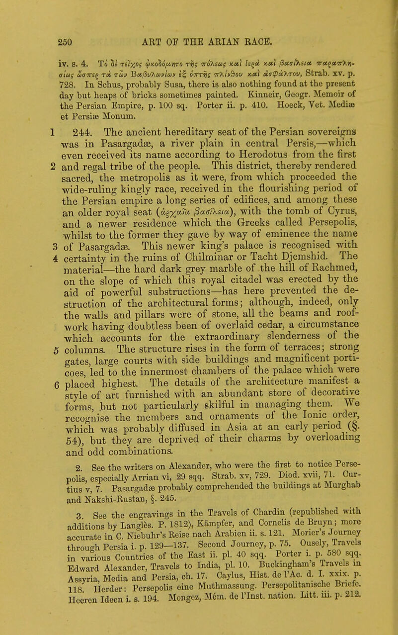 iv. S. 4. To Se relXtOS ^toiof^yrro rij; irD'htag x,»\ h(idL k»\ (ixaiKutt irce.^at.x'Kri. aiug ciaveq ret ruv Mct,(iv'huvio>!) I| oVt^j ttaIu^ov x,»l d,(}(pa.'hrw, Strab. XV. p. 728. la Schus, probably Susa, there is also notliing found at the present day but heaps of bricks sometimes painted. Kinneir, Geogr. Memoir of the Persian Empire, p. 100 sq. Porter ii. p. 410. Hoeck, Vet. Mediae et Persise Monum. 1 244. The ancient hereditary seat of the Persian sovereigns was in Pasargadffi, a river plain in central Persis,—which even received its name according to Herodotus from the first 2 and regal tribe of the people. This district, thereby rendered sacred, the metropolis as it were, from which proceeded the wide-ruling kingly race, received in the flourishing period of the Persian empire a long series of edifices, and among these an older royal seat (d|%a7a (SagiXsia), with the tomb of Cyrus, and a newer residence which the Greeks called Persepolis, whilst to the former they gave by way of eminence the name 3 of Pasargadae. This newer king's palace is recognised vnih 4 certainty in the ruins of Chilminar or Tacht Djemshid. The material—^the hard dark grey marble of the hill of Rachmed, on the slope of which this royal citadel was erected by the aid of powerful substructions—has here prevented the de- struction of the architectural forms; although, indeed, only the walls and pillars were of stone, all the beams and roof- work having doubtless been of overlaid cedar, a circumstance which accounts for the extraordinary slenderness of the 5 columns. The structure rises in the form of terraces; strong gates, large courts with side buildings and magnificent porti- coes, led to the innermost chambers of the palace which were 6 placed highest. The details of the architecture manifest a style of art furnished with an abundant store of decorative forms, .but not particularly skilful in managing them. We recognise the members and ornaments of the Ionic order, which was probably diffused in Asia at an early period (§. 54), but they are deprived of their charms by overloadmg and odd combinations, 2 See the writers on Alexander, who were the first to notice Perse- polis, especiaUy Arrian vi, 29 sqq. Strab. xv, 729. Diod. xvii, 71. Cur- tius V, 7. Pasargadae probably comprehended the buUdmgs at Murghab and Nakshi-Rustan, §. 245. 3 See the engravings in the Travels of Chardin (repubUshed with additions by Langl^s. P. 1812), Kampfer, and Cornelis de Bruyn; more accurate in C. Niebuhr's Reise nach Arabien ii. s. 121. Morier s Journey through Persia i. p. 129-137. Second Journey, p. 75. Ousely, Travels in various Countries of the East ii. pi. 40 sqq. Porter i. p^ 580 sqq. Edward Alexander, Travels to India, pi. 10. Buckingham s Travels m Assyria, Media and Persia, ch. 17. Caylus, Hist, dc I'Ac. d. I xxix. p. 118 Herder- Persepolis cine Muthmassung. Perscpohtanisclic Bnefe. Heercn Idoen i. s. 194. Mongcz, M6m. dc I'lnst. nation. Litt. m. p. 212.