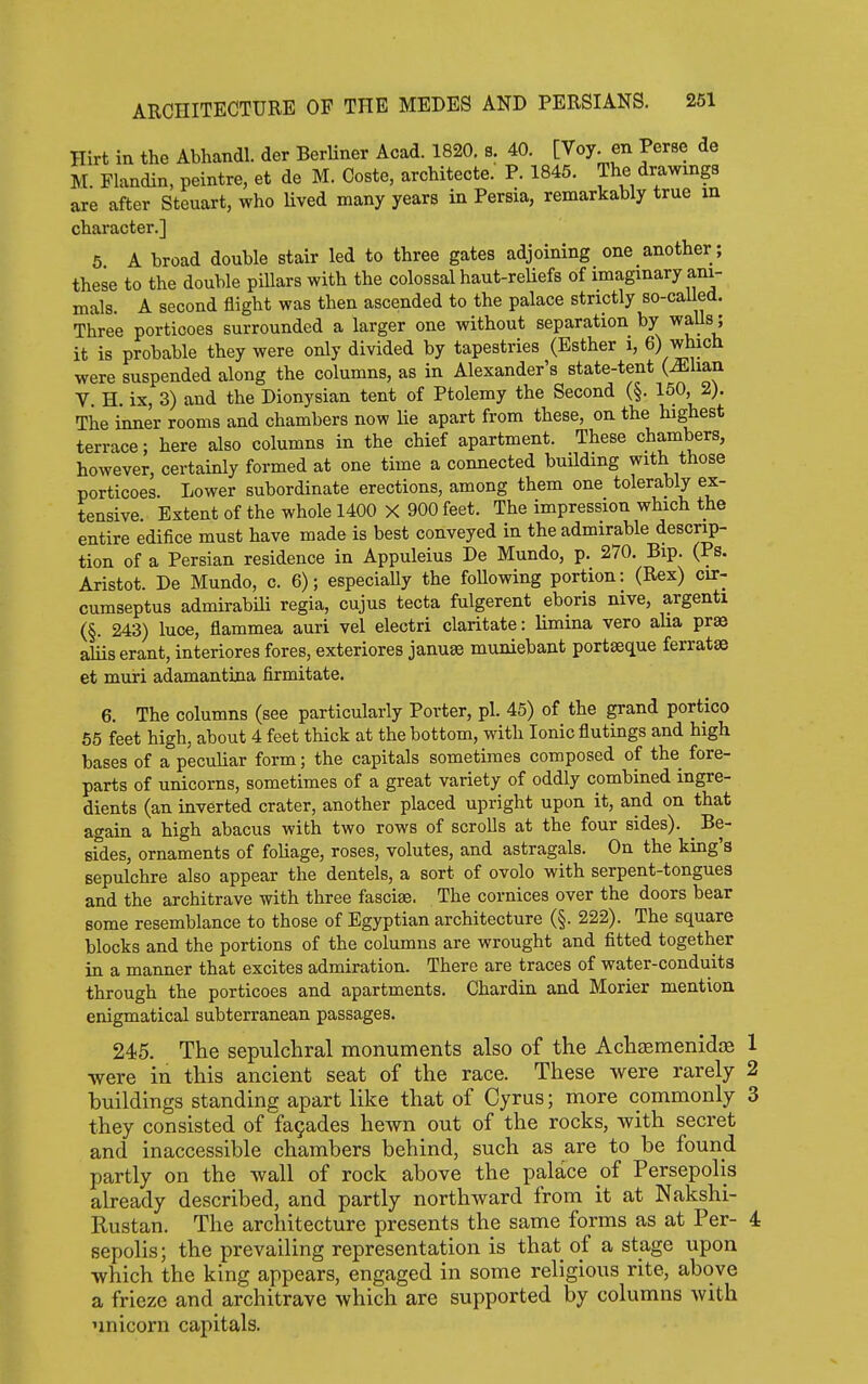 Hirt in the Abhandl. der BerUner Acad. 1820. s. 40. [Voy. en Perse de M. Flandin, peintre, et de M. Coste, architecte. P. 1845. The drawmga are after Steuart, who Uved many years in Persia, remarkably true m character.] 5 A broad double stair led to three gates adjoining one another ; these to the double pillars with the colossal haut-reUefs of imaginary ani- mals. A second flight was then ascended to the palace strictly so-called. Three porticoes surrounded a larger one without separation by walls; it is probable they were only divided by tapestries (Esther i, 6) which were suspended along the columns, as in Alexander's state-tent (^liau V. H. ix, 3) and the Dionysian tent of Ptolemy the Second (§. 150, 2). The inner rooms and chambers now lie apart from these, on the highest terrace; here also columns in the chief apartment. These chambers, however, certainly formed at one time a connected building with those porticoes. Lower subordinate erections, among them one tolerably ex- tensive Extent of the whole 1400 X 900 feet. The impression which the entire edifice must have made is best conveyed in the admirable descrip- tion of a Persian residence in Appuleius De Mundo, p. 270. Bip. (Ps. Aristot. De Mundo, c. 6); especiaUy the foUowing portion: (Rex) cir- cumseptus admirabili regia, cujus tecta fulgerent eboris nive, argenti (§. 243) luce, flammea auri vel electri claritate: limina vero aha prae aliis erant, interiores fores, exteriores januae muniebant portseque ferratse et muri adamantina firmitate. 6. The columns (see particularly Porter, pi. 45) of the grand portico 65 feet high, about 4 feet thick at the bottom, with Ionic flutings and high bases of a peculiar form; the capitals sometimes composed of the fore- parts of unicorns, sometimes of a great variety of oddly combined ingre- dients (an inverted crater, another placed upright upon it, and on that again a high abacus with two rows of scrolls at the four sides). ^ Be- sides, ornaments of foliage, roses, volutes, and astragals. On the king's sepulchre also appear the dentels, a sort of ovolo with serpent-tongues and the architrave with three fasciae. The cornices over the doors bear some resemblance to those of Egyptian architecture (§. 222). The square blocks and the portions of the columns are wrought and fitted together in a manner that excites admiration. There are traces of water-conduits through the porticoes and apartments. Chardin and Morier mention enigmatical subterranean passages. 24)5. The sepulchral monuments also of the Achamenida 1 were in this ancient seat of the race. These were rarely 2 buildings standing apart like that of Cyrus; more commonly 3 they consisted of facades hewn out of the rocks, with secret and inaccessible chambers behind, such as are to be found partly on the wall of rock above the palace of Persepolis already described, and partly northward from it at Nakshi- Rustan. The architecture presents the same forms as at Per- 4 sepolis; the prevailing representation is that of a stage upon which the king appears, engaged in some religious rite, above a frieze and architrave which are supported by columns with unicorn capitals.
