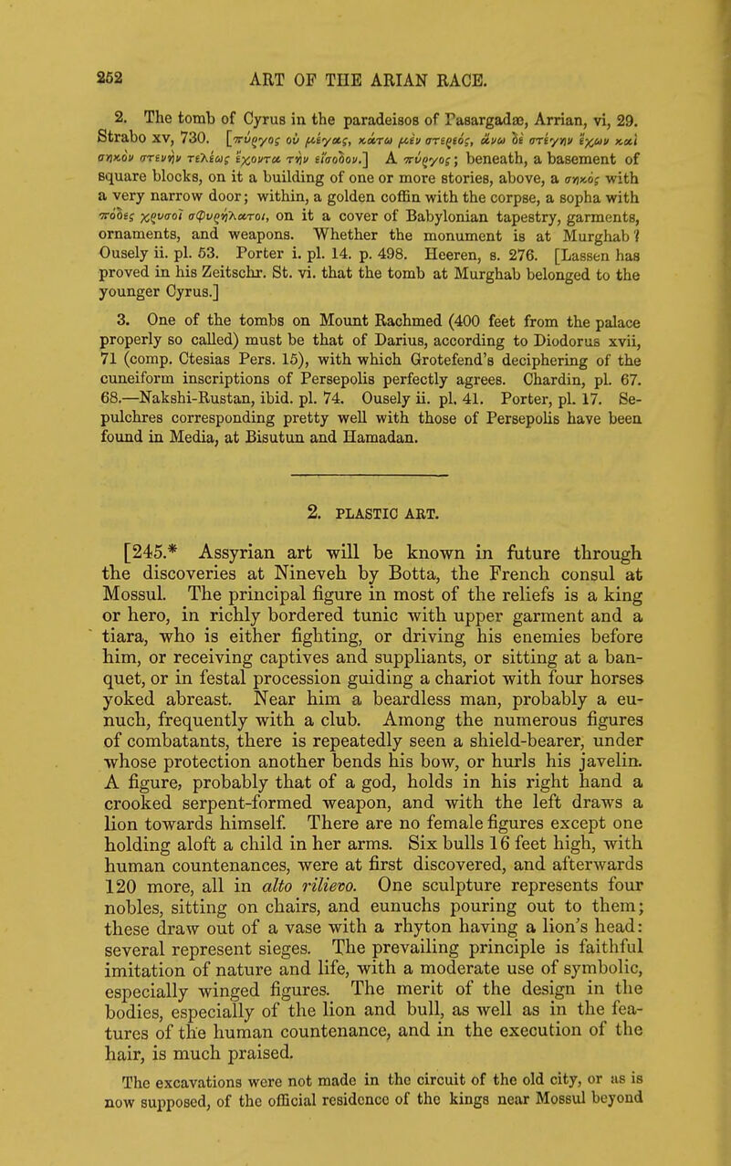 2. The tomb of Cyrus in the paradeisos of Pasargadaj, Arrian, vi, 29. Strabo XV, 730. l^Trv^yo; ov /neya,;, Ketrm f^iv arsQio;, oivu hi ariyriv ix^v k»\ ttHMu (rrev^i) riKtug 'ixovrcc ri\v iiaohovJ] A Tn/fyoj; beneath, a basement of square blocks, on it a building of one or more stories, above, a (7>i»oj with a very narrow door; within, a golden coffin with the corpse, a sopha with TTo'Ssf psgfo-o? a(pv^i]7^a,Toi, on it a cover of Babylonian tapestry, garments, ornaments, and weapons. Whether the monument is at Murghab'{ Ousely ii. pi. 53. Porter i. pi. 14. p. 498. Heeren, s. 276. [Lassen has proved in his Zeitschr. St. vi. that the tomb at Murghab belonged to the younger Cyrus.] 3. One of the tombs on Mount Rachmed (400 feet from the palace properly so called) must be that of Darius, according to Diodorus xvii, 71 (comp. Ctesias Pers. 15), with which Grotefend's deciphering of the cuneiform inscriptions of Persepolis perfectly agrees. Chardin, pi. 67. 68.—Nakshi-Rustan, ibid. pi. 74. Ousely ii. pi. 41, Porter, pi. 17. Se- pulchres corresponding pretty well with those of Persepolis have been found in Media, at Bisutun and Hamadan. 2. PLASTIC ART. [245.* Assyrian art will be known in future through the discoveries at Nineveh by Botta, the French consul at Mossul. The principal figure in most of the reliefs is a king or hero, in richly bordered tunic with upper garment and a tiara, who is either fighting, or driving his enemies before him, or receiving captives and suppliants, or sitting at a ban- quet, or in festal procession guiding a chariot with four horses yoked abreast. Near him a beardless man, probably a eu- nuch, frequently with a club. Among the numerous figures of combatants, there is repeatedly seen a shield-bearer, under whose protection another bends his bow, or hurls his javelin. A figure, probably that of a god, holds in his right hand a crooked serpent-formed weapon, and with the left draws a lion towards himself There are no female figures except one holding aloft a child in her arms. Six bulls 16 feet high, with human countenances, were at first discovered, and afterwards 120 more, all in alto rilievo. One sculpture represents four nobles, sitting on chairs, and eunuchs pouring out to them; these draw out of a vase with a rhyton having a lion's head: several represent sieges. The prevailing principle is faithful imitation of nature and life, with a moderate use of symbolic, especially winged figures. The merit of the design in the bodies, especially of the lion and bull, as well as in the fea- tures of the human countenance, and in the execution of the hair, is much praised. The excavations were not made in the circuit of the old city, or as is now supposed, of the official residence of the kings near Mossul beyond