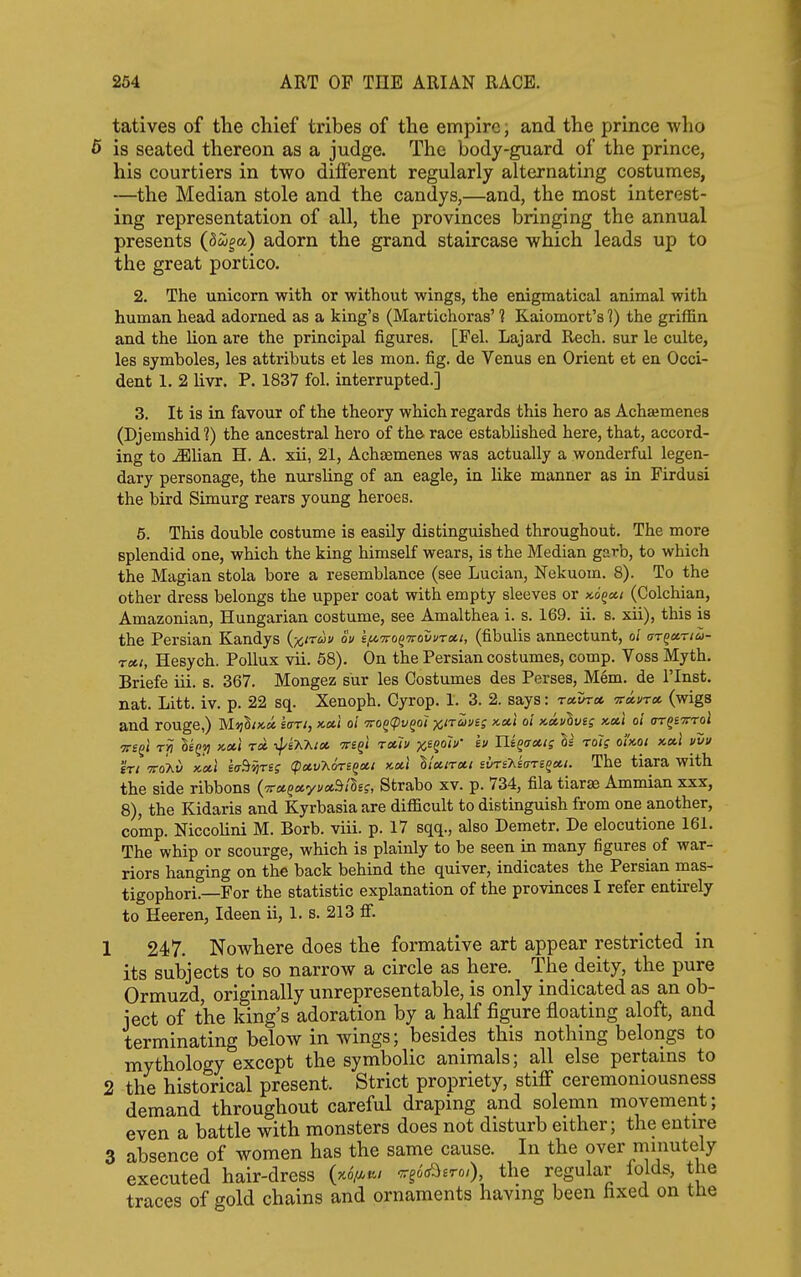 tatives of the cliief tribes of the empire, and the prince who is seated thereon as a judge. The body-guard of the prince, his courtiers in two dilferent regularly alternating costumes, —the Median stole and the candys,—and, the most interest- ing representation of all, the provinces bringing the annual presents (Swpa) adorn the grand staircase which leads up to the great portico. 2. The unicorn with or without wings, the enigmatical animal with human head adorned as a king's (Martichoras' 1 Kaiomort's 1) the griffin and the lion are the principal figures. [Fel. Lajard Rech. sur le culte, les symboles, les attributs et les mon. fig, de Venus en Orient et en Occi- dent 1. 2 livr. P. 1837 fol. interrupted.] 3. It is in favour of the theory which regards this hero as Achajmenes (Djemshid 1) the ancestral hero of the race established here, that, accord- ing to ^lian H. A. xii, 21, Achaemenes was actually a wonderful legen- dary personage, the nursling of an eagle, in like manner as in Firdusi the bird Simurg rears young heroes. 6. This double costume is easily distinguished throughout. The more splendid one, which the king himself wears, is the Median garb, to which the Magian stola bore a resemblance (see Lucian, Nekuom. 8). To the other dress belongs the upper coat with empty sleeves or koqch (Oolchian, Amazonian, Hungarian costume, see Amalthea i. s. 169. ii. s. xii), this is the Persian Kandys {x,irau ou if^Tfo^'rrovv'Tu.i, (fibulis annectunt, ol ar^ccrio>- rctt, Hesych. Pollux vii. 58). On the Persian costumes, comp. Voss Myth. Briefe iii. s. 367. Mongez sur les Costumes des Perses, Mem. de I'lnst. nat. Litt. iv. p. 22 sq. Xenoph. Cyrop. 1. 3. 2. says: retina, itccvta. (wigs and rouge,) MijS/xci so-t/, x-ou oi 7rog(pi/§o< °'' •^^^^S orQsvroi ?r£gi Ti? oeQi] x,cc] tx ■^^i'K'htx tts^i t»7v x^^oh' ev Ui^aais H Tolg ohoi x.a.1 vvu 'in TToki) xcil saBiyreg (pctvTiors^ott >tctl Itxiroti svri'hsaTe^et.i. The tiara with the side ribbons (7r«g«yi/*S/Sef, Sfcrabo xv. p. 734, fila tiarse Ammian xxx, 8), the Kidaris and Kyrbasia are difficult to distinguish from one another, comp. Niccolini M. Borb. viii. p. 17 sqq., also Demetr. De elocutione 161. The whip or scourge, which is plainly to be seen in many figures of war- riors hanging on the back behind the quiver, indicates the Persian mas- tigophori.—For the statistic explanation of the provinces I refer entirely to Heeren, Ideen ii, 1. s. 213 fi. 1 247. Nowhere does the formative art appear restricted in its subjects to so narrow a circle as here. The deity, the pure Ormuzd, originally unrepresentable, is only indicated as an ob- ject of the king's adoration by a half figure floating aloft, and terminating below in wings; besides this nothing belongs to mythology except the symbolic animals; all else pertains to 2 the historical present. Strict propriety, stiff ceremoniousness demand throughout careful draping and solemn movement; even a battle with monsters does not disturb either; the entire 3 absence of women has the same cause. In the over minutely executed hair-dress (ho//,^/ ^go'oO^ro/), the regular lolds, the traces of gold chains and ornaments having been fixed on the