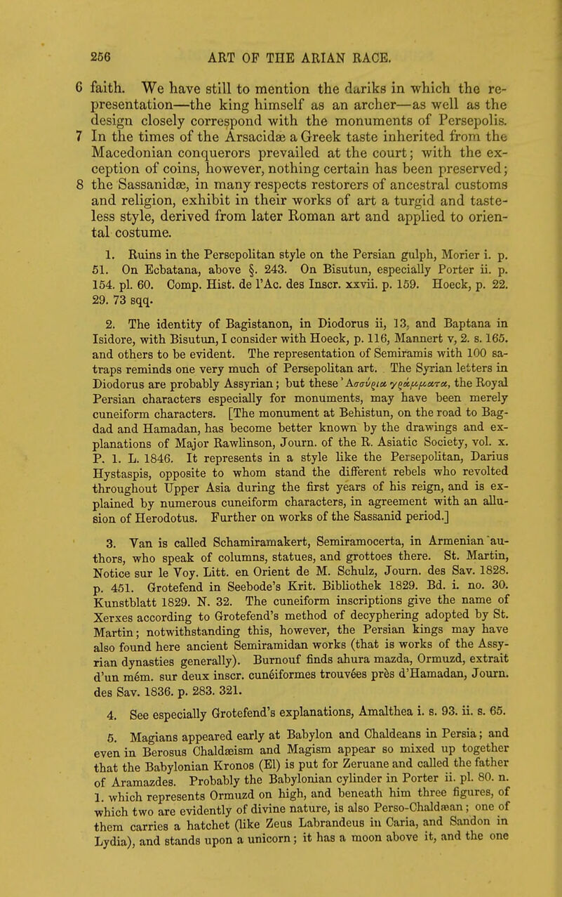 6 faith. We have still to mention the dariks in which the re- presentation—the king himself as an archer—as well as the design closely correspond with the monuments of Persepolis. 7 In the times of the Arsacidse a Greek taste inherited from the Macedonian conquerors prevailed at the court; with the ex- ception of coins, however, nothing certain has been preserved; 8 the Sassanidse, in many respects restorers of ancestral customs and religion, exhibit in their works of art a turgid and taste- less style, derived from later Roman art and applied to orien- tal costume. 1. Ruins in the Persepolitan style on the Persian gulph, Morier i. p. 51. On Ecbatana, above §. 243. On Bisutun, especially Porter ii. p. 154. pi. 60. Comp. Hist, de I'Ac. des laser, xxvii. p. 169. Hoeck, p. 22. 29. 73 sqq. 2. The identity of Bagistanon, in Diodorus ii, 13, and Bap tana in Isidore, with Bisutun, I consider with Hoeck, p. 116, Mannert v, 2. s. 165. and others to be evident. The representation of Semiramis with 100 sa- traps reminds one very much of PersepoUtan art. The Syrian letters in Diodorus are probably Assyrian; but these' Aaav^iet y^a,fcf/.ix,ra., the Royal Persian characters especially for monuments, may have been merely cuneiform characters. [The monument at Behistun, on the road to Bag- dad and Hamadan, has become better known by the drawings and ex- planations of Major Rawlinson, Journ. of the R. Asiatic Society, vol. x. P. 1. L. 1846. It represents in a style like the Persepolitan, Darius Hystaspis, opposite to whom stand the different rebels who revolted throughout Upper Asia during the first years of his reign, and is ex- plained by numerous cuneiform characters, in agreement with an allu- sion of Herodotus. Further on works of the Sassanid period.] 3. Van is called Schamiramakert, Semiramocerta, in Armenian au- thors, who speak of columns, statues, and grottoes there. St. Martin, Notice sur le Voy. Litt. en Orient de M. Schulz, Journ. des Sav. 1828. p. 451. Grotefend in Seebode's Krit. Bibliothek 1829. Bd. i. no. 30. Kunstblatt 1829. N. 32. The cuneiform inscriptions give the name of Xerxes according to Grotefend's method of decyphering adopted by St. Martin; notwithstanding this, however, the Persian kings may have also found here ancient Semiramidan works (that is works of the Assy- rian dynasties generally). Burnouf finds ahura mazda, Ormuzd, extrait d'un m6m. sur deux inscr. cuneiformes trouvees pr^s d'Hamadan, Journ. des Sav. 1836. p. 283. 321. 4. See especially Grotefend's explanations, Amalthea i. s. 93. ii. s. 65. 6. Magians appeared early at Babylon and Chaldeans in Persia; and even in Berosus Chaldseisra and Magism appear so mixed up together that the Babylonian Kronos (El) is put for Zeruane and caUed the father of Aramazdes. Probably the Babylonian cylinder in Porter ii. pi. 80. n. 1. which represents Ormuzd on high, and beneath him three figures, of which two are evidently of divine nature, is also Perso-Chaldsean; one of them carries a hatchet (Hke Zeus Labrandeus in Caria, and Sandon in Lydia), and stands upon a unicorn; it has a moon above it, and the one