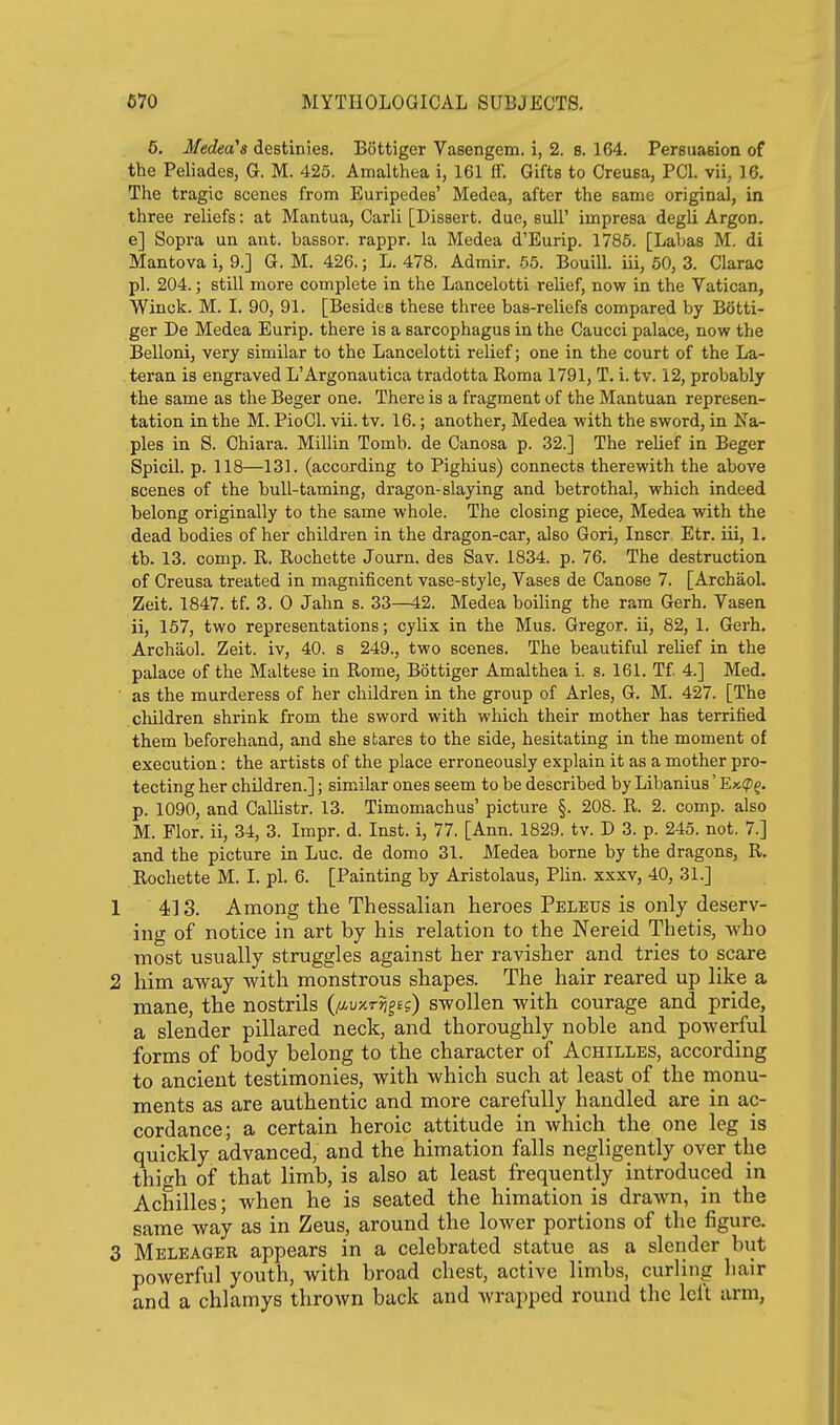 5. Medea's destinies. Bottiger Vasengem. i, 2. b. 164. Persuasion of the Peliades, G. M. 425. Amalthea i, 161 ff. Gifts to Creusa, PCI. vii. 16. The tragic scenes from Euripedes' Medea, after the same original, in three reliefs: at Mantua, Carli [Dissert, due, suU' impresa degli Argon, e] Sopra un ant. bassor. rappr. la Medea d'Eurip. 1785. [Labas M. di Mantova i, 9.] G. M. 426.; L. 478. Admir. 65. Bouill. iii, 50, 3. Clarac pi. 204.; still more complete in the Lancelotti relief, now in the Vatican, Winck. M. I. 90, 91. [Besides these three bas-reliefs compared by Botti- ger De Medea Eurip. there is a sarcophagus in the Caucci palace, now the Belloni, very similar to the Lancelotti relief; one in the court of the La- teran is engraved L'Argonautica tradotta Roma 1791, T. i. tv. 12, probably the same as the Beger one. There is a fragment of the Mantuan represen- tation in the M. PioCl. vii. tv. 16.; another, Medea with the sword, in Na- ples in S. Chiara. Millin Tomb, de Canosa p. 32.] The relief in Beger Spicil. p. 118—131. (according to Pighius) connects therewith the above scenes of the bull-taming, dragon-slaying and betrothal, which indeed belong originally to the same whole. The closing piece, Medea with the dead bodies of her children in the dragon-car, also Gori, Inscr. Etr. iii, 1. tb. 13. comp. R. Rochette Journ. des Sav. 1834. p. 76. The destruction of Creusa treated in magnificent vase-style, Yases de Canose 7. [Archaol. Zeit. 1847. tf. 3. 0 Jahn s. 33—42. Medea boiling the ram Gerh. Vasen ii, 157, two representations; cylix in the Mus. Gregor. ii, 82, 1. Gerh. Archaol. Zeit. iv, 40. s 249., two scenes. The beautiful relief in the palace of the Maltese in Rome, Bottiger Amalthea i. s. 161. Tf 4.] Med. as the murderess of her children in the group of Aries, G. M. 427. [The children shrink from the sword with which their mother has terrified them beforehand, and she stares to the side, hesitating in the moment of execution: the artists of the place erroneously explain it as a mother pro- tecting her children.]; similar ones seem to be described by Libanius' E»(pf. p. 1090, and Callistr. 13. Timomachus' picture §. 208. R. 2. comp. also M. Flor. ii, 34, 3. Impr. d. Inst, i, 77. [Ann. 1829. tv. D 3. p. 245. not. 7.] and the picture in Luc. de dorao 31. Medea borne by the dragons, R. Rochette M. I. pi. 6. [Painting by Aristolaus, Plin. xxxv, 40, 31.] 1 413. Among the Thessalian heroes Peleus is only deserv- ing of notice in art by his relation to the Nereid Thetis, who most usually struggles against her ravisher and tries to scare 2 him away with monstrous shapes. The hair reared up like a mane, the nostrils (/iuxrjj^e?) swollen with courage and pride, a slender pillared neck, and thoroughly noble and powerful forms of body belong to the character of Achilles, according to ancient testimonies, with which such at least of the monu- ments as are authentic and more carefully handled are in ac- cordance; a certain heroic attitude in which the one leg is quickly advanced, and the himation falls negligently over the thigh of that limb, is also at least frequently introduced in Achilles; when he is seated the himation is drawn, in the same way as in Zeus, around the lower portions of the figure. 3 Meleagbr appears in a celebrated statue as a slender biit powerful youth, with broad chest, active limbs, curling hair and a chlamys throAvn back and Avrapped round the left arm,