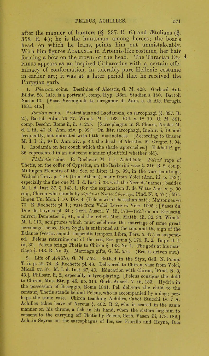 after the manner of hunters (§. 337. R. 6.) and ^tolians (§. 358. R 4.); he is the huntsman among heroes; the boar's head, on which he leans, points him out unmistakeably. With him figures Atalanta in Artemis-like costume, her hair forming a bow on the crown of the head. The Thracian Or- 4 PHEUS appears as an inspired Citharoedus with a certain effe- minacy of conformation, in tolerably pure Hellenic costume in earlier art; it was at a later period that he received the Phrygian garb. 1. Phercean coins. Destinies of Alcestis, G. M. 428. Gerhard Ant. Bildw. 28. (Ale. is a portrait), comp. Hyp. Rom. Studien s. 150. Bartoli Nason 10. [Vase, Vermiglioli Le ierogamie di Adm. e. di Ale. Perugia 1831. 4to.] Itonian coins. Protesilaus and Laodameia. on sarcophagi (§. 397. R. 2.), Bartoli Adm. 75-77. Winck. M. L 123. PCI. v, 18. 19. G. M. 561. comp. Beschr. Roms ii, ii. s. 255. [Sarcophagus in S. Chiara, Naples M. d. L iii, 40 B. Ann. xiv. p. 32.] On Etr. sarcophagi, Inghir. i, 19. and frequently, but indicated with little distinctness. [According to Grauer M. d. I. iii, 40 B. Ann. xiv. p. 40. the death of Alcestis. M. Gregor. i, 94, 1. Laodamia on her couch which the shade approaches.] Eckhel P. gr. 36. represented in an indecent manner (doubtful whether old). Phthiotic coins. R. Rochette M. I. i. Achilleide. Peleus rape of Thetis, on the coffer of Cypselus, on theBarberini vase §. 31C. R. 2. comp. Millingen Memoirs of the Soe. of Liter, ii. p. 99., in the vase-paintings, Walpole Trav. p. 410. (from Athens), many from Volci (Ann. iii. p. 153.), especially the fine one M. I. d. Inst, i, 38. with the Nereids' names; besides M. I. d. Inst. 37. §. 143, 1. (for the explanation J. de Witte Ann. v. p. 90 sqiq., Chiron who stands by vv{A0ivai IsSn^ios ^vyur^a., Pind. N. 3, 57.) ; Mil- lingen Un. Mon. i, 10. Div. 4. (Peleus with Thessalian hat); Maisonneuve 70. R. Rochette pi. 1.; vase from Volci Levezow Verz. 1005.; [Vases du Due de Luynes pi. 34.; Gerh. Auserl. V. iii, 178—182.] on an Etruscan mirror, Dempster ii, 81., and the reliefs Mon. Matth. iii. 32. 33. Winck. M. I. 110., sculptures which must celebrate the marriage of some great personage, hence Hera Zygia is enthroned at the top, and the sign of the Balance (vestra aequali suspendit tempora Libra, Pers. 5,47.) is suspend- ed. Peleus returning out of the sea, Etr. gems §. 175. R. 2. Impr. d. I. iii, 30. Peleus brings Thetis to Chiron §. 143. No. 1. The gods at his mar- riage §. 143. R. No. 3). Marriage gifts,'G. M. 651. (Eris is driven out.) 2. Life of Achilles, G. M. 552. Bathed in the Styx, Gell. N. Pomp. T. ii. p. 42. 74. R. Rochette pi. 48. Delivered to Chiron, vase from Volci, MicaU tv. 87. M. I. d. Inst. 27, 40. Education with Chiron, [Pind. N. 3, 43.], Philostr. ii, 2., especially in lyre-playing. [Peleus consigns the child to Chiron, Mus. Etr. p. 46. no. 314. Gerh. Auserl. V. iii, 183. Hydria in the possession of Baseggio, Rome 1841. Pel. delivers the child to the centaur, Thetis stands behind Peleus, who is accompanied by a dog; per- haps the same vase. Chiron teaching Achilles, Cabot Stucchi tv. 7 A. Achilles takes leave of Nereus §. 402. R. 2, who is seated in the same manner on his throne, a fish in his hand, when the sisters beg him to consent to the carrying off Thetis by Peleus, Gerh. Vasen iii, 178. 182.] Ach. in Scyros on the sarcophagus of los, see Fiorillo and Huyne, Das