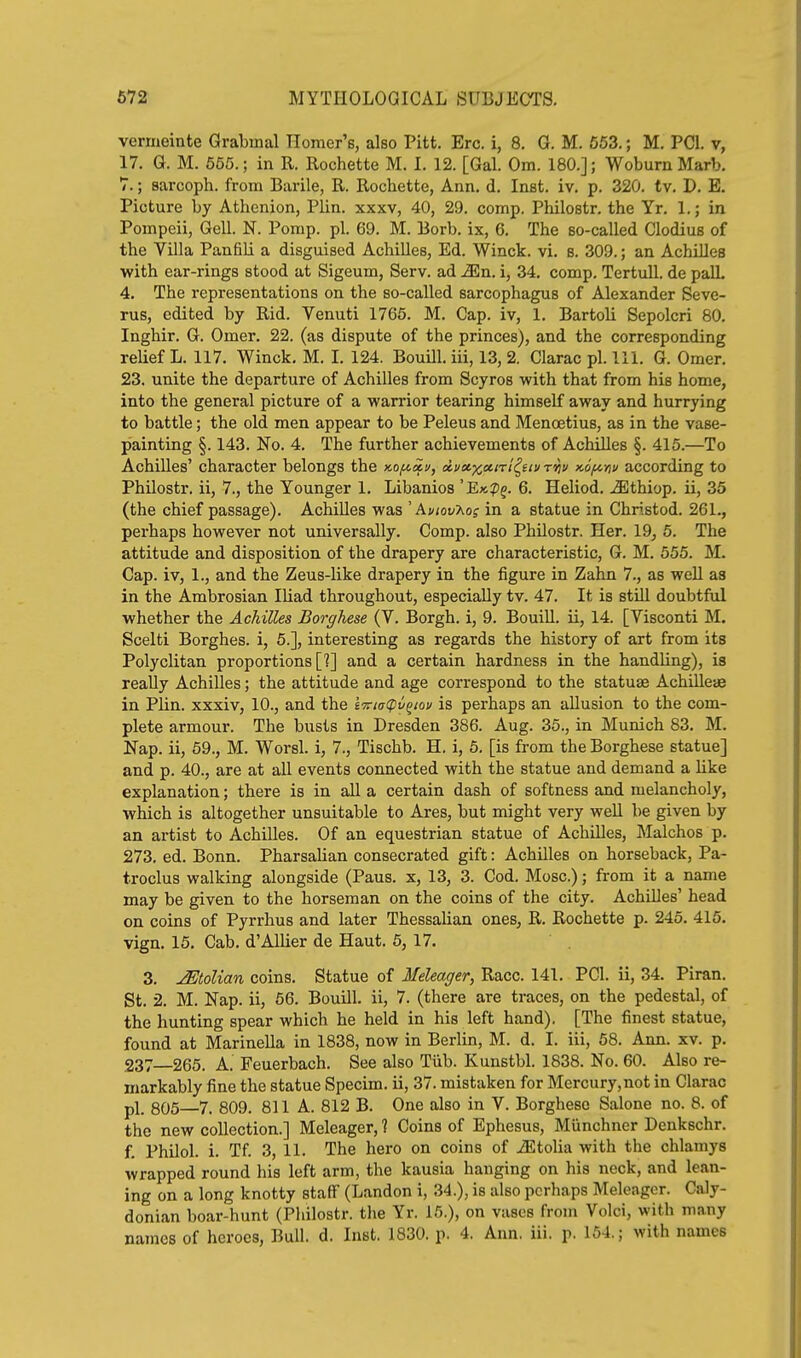 vermeinte Grabuial Homer's, also Pitt. Ere. i, 8. G. M. 663.; M. PCI. v, 17. G. M. 665.; in R. Rochette M. I. 12. [Gal. Om. 180.]; WoburnMarb. 7.; sarcoph. from Barile, R. Rochette, Ann. d. Inst. iv. p. 320. tv. D. E. Picture by Athenion, Plin. xxxv, 40, 29. comp. Philostr. the Yr. 1.; in Pompeii, Gell. N. Pomp. pi. 69. M. Borb. ix, 6. The so-called Clodius of the Villa Panfili a disguised Achilles, Ed. Winck. vi. s. 309.; an Achilles with ear-rings stood at Sigeum, Serv. ad ^En, i, 34, comp. TertuU. de palL 4. The representations on the so-called sarcophagus of Alexander Seve- rus, edited by Rid. Venuti 1765. M. Cap. iv, 1. Bartoli Sepolcri 80. Inghir. G. Omer. 22. (as dispute of the princes), and the corresponding relief L. 117. Winck, M. I. 124. Bouill. iii, 13, 2. Clarac pi. 111. G. Omer. 23. unite the departure of Achilles from Scyros with that from his home, into the general picture of a warrior tearing himself away and hurrying to battle; the old men appear to be Peleus and Menoetius, as in the vase- painting §. 143. Fo. 4. The further achievements of Achilles §. 415.—To Achilles' character belongs the Ko/noii/, di/ct^cxirl^fiu ritv x.6^-fiv according to Philostr. ii, 7., the Younger 1. Libanios 'Ek?j. 6. Heliod. uEthiop. ii, 35 (the chief passage). Achilles was ' Aviov'Kog in a statue in Christod. 261., perhaps however not universally. Comp. also Philostr. Her. 19, 5. The attitude and disposition of the drapery are characteristic, G. M. 555. M. Cap. iv, 1., and the Zeus-like drapery in the figure in Zahn 7., as well as in the Ambrosian Iliad throughout, especially tv. 47. It is still doubtful whether the Achilles Borghese (V. Borgh. i, 9. Bouill. ii, 14. [Visconti M. Scelti Borghes. i, 5.], interesting as regards the history of art from its Polyclitan proportions [?] and a certain hardness in the handling), is really Achilles; the attitude and age correspond to the statuse Achillese in Plin. xxxiv, 10., and the e7ria(pv^ioi/ is perhaps an allusion to the com- plete armour. The busts in Dresden 386. Aug. 35., in Munich 83. M. Nap. ii, 59., M. Worsl. i, 7., Tischb. H. i, 6. [is from the Borghese statue] and p. 40., are at all events connected with the statue and demand a Hke explanation; there is in all a certain dash of softness and melancholy, which is altogether unsuitable to Ares, but might very well be given by an artist to Achilles. Of an equestrian statue of Achilles, Malchos p. 273. ed. Bonn. PharsaUan consecrated gift: Achilles on horseback, Pa- troclus walking alongside (Paus. x, 13, 3. Cod. Mosc.); from it a name may be given to the horseman on the coins of the city. Achilles' head on coins of Pyrrhus and later Thessalian ones, R. Rochette p. 245. 415. vign. 15. Cab, d'AUier de Haut. 5, 17. 3. Italian coins. Statue of Meleager, Race. 141. PCI. ii, 34. Piran. St. 2. M. Nap. ii, 56. Bouill. ii, 7. (there are traces, on the pedestal, of the hunting spear which he held in his left hand). [The finest statue, found at Marinella in 1838, now in Berlin, M. d. I. iii, 68. Ann. xv, p. 237—265. A. Feuerbach. See also Tiib. Kunstbl. 1838. No. 60. Also re- markably fine the statue Specim. ii, 37. mistaken for Mercury, not in Clarac pl_ 605 7. 809. 811 A. 812 B. One also in V. Borghese Salone no. 8. of the new collection.] Meleager, ? Coins of Ephesus, Miinchner Denkschr. f, Philol. i. Tf. 3, 11. The hero on coins of iEtolia with the chlamys wrapped round his left arm, the kausia hanging on his neck, and lean- ing on a long knotty staff (Landon i, 34.), is also perhaps Meleager. Caly- donian boar-hunt (Philostr. the Yr. 15.), on vases from Volci, with many names of heroes, Bull. d. Inst. 1830. p. 4. Ann. iii. p. 164.; with names
