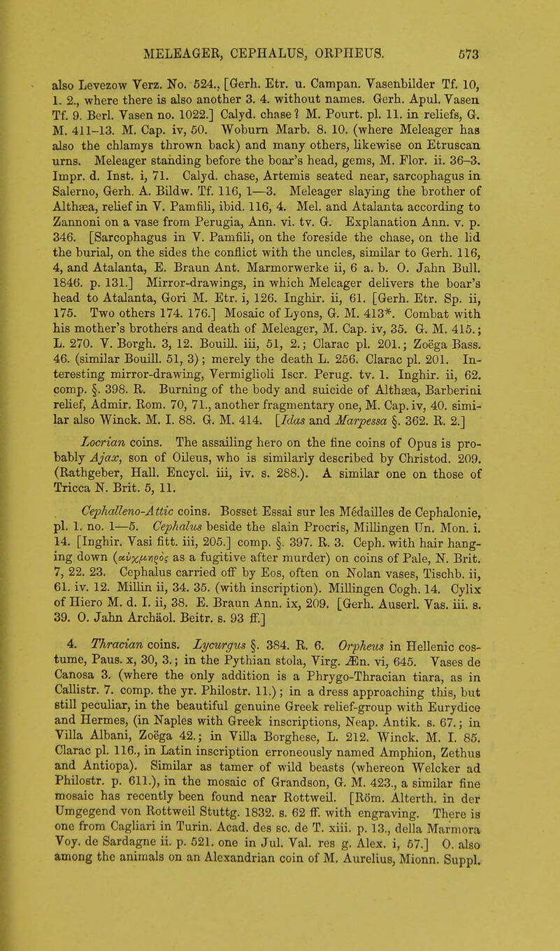 also Levezow Verz, No. 524., [Gerh. Etr. u. Campan. Vasenbilder Tf. 10, 1. 2., where there is also another 3. 4. without names. Gerh. Apul. Vasen Tf. 9. Berl. Yasen no. 1022.] Calyd. chase? M, Pourt. pi. 11. in reliefs, G. M. 411-13. M. Cap. iv, 50. Woburn Marb. 8. 10. (where Meleager has also the chlamys thrown back) and many others, likewise on Etruscan urns. Meleager standing before the boar's head, gems, M. Flor. ii. 36-3. Impr. d. Inst, i, 71. Calyd. chase, Artemis seated near, sarcophagus in Salerno, Gerh. A. Bildw. Tf. 116, 1—3. Meleager slaying the brother of Althaea, relief in V. Pamfili, ibid. 116, 4. Mel. and Atalanta according to Zannoni on a vase from Perugia, Ann. vi. tv. G. Explanation Ann. v. p. 346. [Sarcophagus in V. Pamfili, on the foreside the chase, on the lid the burial, on the sides the conflict with the uncles, similar to Gerh. 116, 4, and Atalanta, E. Braun Ant. Marmorwerke ii, 6 a. b. 0. Jahn Bull. 1846. p. 131.] Mirror-drawings, in which Meleager delivers the boar's head to Atalanta, Gori M. Etr. i, 126. Inghir. ii, 61. [Gerh. Etr. Sp. ii, 175. Two others 174. 176.] Mosaic of Lyons, G. M. 413*. Combat with his mother's brothers and death of Meleager, M. Cap. iv, 35. G. M. 415.; L. 270. V. Borgh. 3, 12. Bouill. iii, 61, 2.; Clarac pi. 201.; Zoega Bass. 46. (similar Bouill. 51, 3) ; merely the death L. 256. Clarac pi. 201. In- teresting mirror-drawing, Vermiglioli Iscr. Perug. tv. 1. Inghir. ii, 62. comp. §. 398. R. Burning of the body and suicide of Althasa, Barberini relief, Admir. Rom. 70, 71., another fragmentary one, M. Cap. iv, 40. simi- lar also Winck. M. I. 88. G. M. 414, [Idas and Marpessa §. 362. R. 2.] Locrian coins. The assailing hero on the fine coins of Opus is pro- bably Ajax, son of OUeus, who is similarly described by Christod. 209. (Rathgeber, Hall. Encycl. iii, iv. s. 288.). A similar one on those of Tricca N. Brit. 5, 11. Cephalleno-Attic coins. Bosset Essai sur les Medailles de Cephalonie, pi. 1. no. 1—5. Cephalus beside the slain Procris, MiUingen Tin. Mon. i. 14. [Inghir. Vasi fitt. iii, 205.] comp. §. 397. R. 3. Ceph. with hair hang- ing down {ccvxM^°i as a fugitive after murder) on coins of Pale, N. Brit. 7, 22. 23. Ccphalus carried off by Eos, often on Nolan vases, Tischb. ii, 61. iv. 12. Millin ii, 34. 35. (with inscription). Millingen Cogh. 14. Cylix of Hiero M. d. I. ii, 38. E. Braun Ann. ix, 209. [Gerh. Auserl. Vas. iii. s. 39. 0. Jahn Archaol. Beitr. s. 93 ff.] 4. Thracian coins, Lycwrgus §. 384. R. 6. Orpheus in Hellenic cos- tume. Pans. X, 30, 3.; in the Pythian stola, Virg. Mn. vi, 645. Vases de Canosa 3. (where the only addition is a Phrygo-Thracian tiara, as in Callistr. 7. comp. the yr. Philostr. 11.) ; in a dress approaching this, but still peculiar, in the beautiful genuine Greek reUef-group with Eurydice and Hermes, (in Naples with Greek inscriptions, Neap. Antik. s. 67.; in Villa Albani, Zoega 42.; in Villa Borghese, L. 212. Winck. M. I. 86. Clarac pi. 116., in Latin inscription erroneously named Amphion, Zethus and Antiopa). Similar as tamer of wild beasts (whereon Welcker ad Philostr. p. 611.), in the mosaic of Grandson, G. M. 423., a similar fine mosaic has recently been found near RottweU. [Rom. Alterth. in der Umgegend von Rottweil Stuttg. 1832. s. 62 ff. with engraving. There is one from Cagliari in Turin. Acad, des sc. de T. xiii. p. 13., della Marmora Voy. de Sardagne ii. p. 521. one in Jul. Val. res g. Alex, i, 67.] 0. also among the animals on an Alexandrian coin of M. Aurelius, Mionn. Suppl.