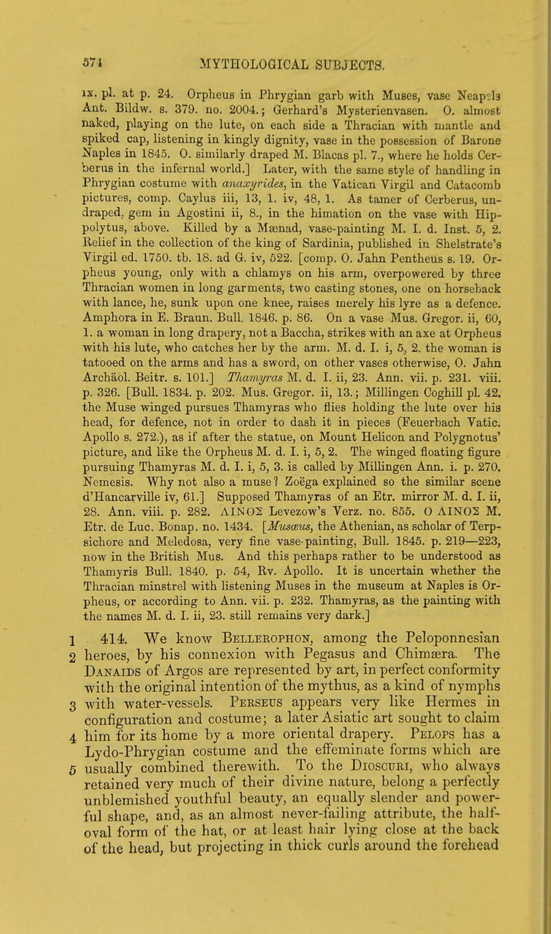 IX. pi. at p. 24. Orpheus in Phrygian garb with Muses, vase Neap^h Ant. Bildw. s. 379. no. 2004.; Gerhard's Mysterienvasen. 0. ahnost naked, playing on the lute, on each side a Thracian with mantle and spiked cap, listening in kingly dignity, vase in the possession of Barone JSfaples in 1845. 0. similarly draped M. Blacas pi. 7., where he holds Cer- berus in the infernal world.] Later, with the same style of handling in Phrygian costume with anaxyrides, in the Vatican Virgil and Catacomb pictures, comp. Caylus iii, 13, 1. iv, 48, 1. As tamer of Cerberus, un- draped, gem in Agostini ii, 8., in the himation on the vase with Hip- polytus, above. Killed by a Maenad, vase-painting M. I. d. Inst. 5, 2. Relief in the collection of the king of Sardinia, published in Shelstrate's Virgil ed. 1750. tb. 18. ad G. iv, 522. [comp. 0. Jahn Pentheus s. 19. Or- pheus young, only with a chlamys on his arm, overpowered by three Thracian women in long garments, two casting stones, one on horseback with lance, he, sunk upon one knee, raises merely his lyre as a defence. Amphora in B. Braun. Bull. 1846. p. 86. On a vase Mus. Gregor. ii, 60, 1. a woman in long drapery, not a Baccha, strikes with an axe at Orpheus with his lute, who catches her by the arm. M. d. 1. i, 6, 2. the woman is tatooed on the arms and has a sword, on other vases otherwise, 0. Jahn Archaol. Beitr. s. 101.] Thamyras M. d. I. ii, 23. Ann. vii. p. 231. viii. p. 326. [Bull. 1834. p. 202. Mus. Gregor. ii, 13.; Millingen Coghill pL 42. the Muse winged pursues Thamyras who flies holding the lute over his head, for defence, not in order to dash it in pieces (Feuerbach Vatic. Apollo s. 272.), as if after the statue, on Mount Helicon and Polygnotus' picture, and like the Orpheus M. d. I. i, 5, 2. The winged floating figure pursuing Thamyras M. d. I. i, 5, 3. is called by Millingen Ann. i. p. 270. Nemesis. Why not also a muse ? Zoega explained so the similar scene d'HancarviUe iv, 61.] Supposed Thamyras of an Etr. mirror M. d. I. ii, 28. Ann. viii. p. 282. AIN02 Levezow's Verz. no. 855. 0 AIN02 M. Etr. de Luc. Bonap. no. 1434. \_Musce^^s, the Athenian, as scholar of Terp- sichore and Meledosa, very fine vase-painting, Bull. 1845. p. 219—22.3, now in the British Mus. And this perhaps rather to be understood as Thamyris Bull. 1840. p. 54, Rv. Apollo. It is uncertain whether the Thracian minstrel with listening Muses in the museum at Naples is Or- pheus, or according to Ann. vii. p. 232. Thamyras, as the painting with the names M. d. I. ii, 23. still remains very dark.] 1 414. We know Bellerophon, among the Peloponnesian 2 heroes, by his connexion with Pegasus and Chimgera. The Danaids of Argos are represented by art, in perfect conformity with the original intention of the mythus, as a kind of nymphs 3 with water-vessels. Peeseus appears very like Hermes in configuration and costume; a later Asiatic art sought to claim 4 him for its home by a inore oriental drapery. Pelops has a Lydo-Phrygian costume and the effeminate forms which are 5 usually combined therewith. To the Dioscuri, who always retained very much of their divine nature, belong a perfectly unblemished youthful beauty, an equally slender and power- ful shape, and, as an almost never-failing attribute, the half- oval form of the hat, or at least hair lying close at the back of the head, but projecting in thick curls around the forehead