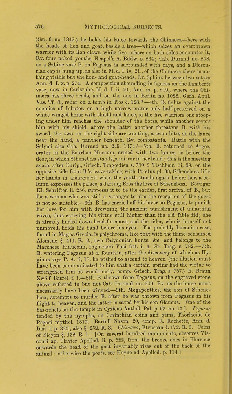 (Ser. 6. no. 1342.) he holds his lance towards the Chimaera—here with the heads of lion and goat, beside a tree—which seizes an overthrown warrior with its lion-claws, while five others on both sides encounter it, Rv. four naked youths, Neapcl's A. Bildw. s. 264; Cab. Durand no. 248. on a Sabine vase B. on Pegasus is surrounded with rays, and a Dioscu- rian cap is hung up, as also in M. d. I. iv, 21., of the Chimaera there is no- thing visible but the lion- and goat-heads, Rv. Sphinx between two satyrs Ann. d. I. x. p. 274. A composition abounding in figures on the Lamberti vase, now in Carlsruhe, M. d. I. ii, 50., Ann. ix. p. 219., where the Chi- maera has three heads, and on the one in Berlin no. 1022., Gerh. Apul. Vas. Tf. 8., relief on a tomb in Tlos §. 128.*—4th. B. fights against the enemies of lobates, on a high narrow crater only half-preserved on a white winged horse with shield and lance, of the five warriors one stoop- ing under him reaches the shoulder of the horse, while another covers hira with his shield, above the latter another threatens B. with his sword, the two on the right side are wanting, a swan bites at the lance near the hand, a panther beneath, Rv. combatants. Battle with the Solymi also Cab. Durand no. 249. 1374?—5th. B. returned to Argos, crater in the Bourbon Museum, armed with two lances, is before the door, in which Sthenebosa stands,,a mirror in her hand ; this is the meeting again, after Eurip., Griech. Tragoedien s. 780 f. Tischbein iii, 39., on the opposite side from B.'s leave-taking with Proetus pi. 38, Stheneboea lifts her hands in amazement when the youth stands again before her, a co- lumn expresses the palace, a darting Eros the love of Stheneboea. Bottiger Kl. Schriften ii, 256. supposes it to be the earlier, first arrival of B., but for a woman who was stiU a stranger to him the reception of the guest is not so suitable.—6th. B. has carried olf his lover on Pegasus, to punish her love for him with drowning, the ancient punishment of unfaithful wives, thus carrying his virtue still higher than the old fable did; she is already hurled down head-foremost, and the rider, who is himself not unmoved, holds his hand before his eyes. The probably Lucanian vase, found in Magna Grecia, is polychrome, like that with the flame-consumed Alcmene §. 411. R. 2., two Calydonian hunts, &c. and belongs to the Marchese Rinuccini, Inghirami Vasi fitt. i, 3. Gr. Trag. s. 782.—7th. B. watering Pegasus at a fountain, after the discovery of which as Hy- ginus says P. A. ii, 18, he wished to ascend to heaven (the illusion must have been communicated to him that a certain spring had the virtue to strengthen him so wondrously, comp. Griech. Trag. s. 787.) E. Braun Zwolf Basrel. f. 1.—8th. B. thrown from Pegasus, on the engraved stone above referred to but not Cab. Durand no. 249. Rv. as the horse must necessarily have been winged.—9th. Megapenthes, the son of Sthene- boea, attempts to murder B. after he was thrown from Pegasus in his flight to heaven, and the latter is saved by his son Glaucus. One of the bas-reUefs on the temple in Cyzicus Anthol. Pal. p. 63. no. 15.]. Fejasus tended by the nymphs, on Corinthian coins and gems, Thorlacius de Pegasi mythol. 1819. Bartoli Nason. 20, comp. R. Rochette, Ann. d. Inst. i. p. 320., also §. 252. R. 3. CIdmcera, Etruscan §. 172. R. 3. Coins of Sicyon §. 132. R. 1. [On several hundred monuments, observes Vis- conti ap. Clavier ApoUod. ii. p. 522, from the bronze ones in Florence onwards the head of the goat invariably rises out of the back of the animal: otherwise the poets, see Heyne ad Apollod. p. 114.]