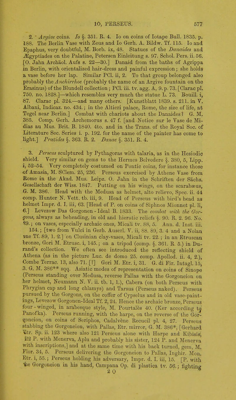 2. ■ Argive coins. lo §. 351. R. 4. lo on coins of lotape Bull. 1835. p. 188. The Berlin Vase with Zeus and lo Gerh. A. Bildw. Tf. 115. lo and Epaphus, very doubtful, M. Borb. ix, 48. Statues of the Danaides and .SIgyptiades on the Palatine, Petersen Einleitung s. 97. Schol. Pers. ii. 56. [0. Jahn Archaol. Aufs s. 22—30.] Danaid from the baths of Agrippa in Berlin, with orientalized hair-dress and painful expression; she holds a vase before her lap. Similar PCI. ii, 2. To that group belonged also probably the Anchirrhoe (probably the name of an Argive fountain on the Erasinus) of the Blundell collection; PCI. iii. tv. agg. A, 9. p. 73. [Clarac pi. 750. no. 1828.]—which resembles very much the statue L. 73. Bouill. i, 87. Glarac pi. 324.—and many others. [Kunstblatt 1839. s. 211. in V. Albani, Indicaz. no. 434.; in the Altieri palace, Rome, the size of life, at Tegel near Berlin.] Combat with chariots about the Danaides ? G. M. 385. Comp. Gerh. Archemorus s. 47 f. [and Notice sur le Vase de Mi- dias au Mus. Brit. B. 1840. 4to. and in the Trans, of the Royal Soc. of Literature Sec. Series i. p. 192. for the name of the painter has come to light.] Proetides §. 363. R. 2. Danae §. 351. R. 4. 3. Perseus sculptured by Pythagoras with talaria, as in the Hesiodic shield. Very similar on gems to the Hermes Belvedere §. 380, 5, Lipp. i, 52-54. Very completely costumed on Pontic coins, for instance those of Amasia, M. SClem. 25, 236. Perseus exercised by Athene Vase from Rome in the Akad. Mus. Leipz. 0. Jahn in the Schriften der Sachs. <Jesellschaft der Wiss. 1847. Putting on his wings, on the scarabseus, G. M. 386. Head with the Medusa as helmet, alto relievo, Spec. ii. 44 comp. Hunter N. Vett. tb. iii, 9. Head of Perseus with bird's head as helmet Impr. d. I. iii, 63. [Head of P. on coins of Siphnos Mionnet pi. li, 6.] Levezow Das Gorgonen - Ideal B. 1833. The coivJbat %oith the Gor- gom, always as beheading, in old and hieratic reliefs §. 90. R. 2. 96. No. 9.9.; on vases, especially archaic ones, Micali tv. 88, 5. Ann. d. Inst. iii. 154.; [two from Vulci in Gerh. Auserl. V. ii, 88. 89, 3. 4 and a Nolan Dne Tf. 89, 1. 2.] on Clusinian clay-vases, Micali tv. 22.; in an Etruscan bronze, Gori M. Etrusc. i, 145.; on a tripod (comp. §. 361. R. 5.) in Du- rand's collection. We often see introduced the reflecting shield of Athena (as in the picture Luc. de domo 25. comp. ApoUod. ii. 4, 2.), Combe Terrac. 13, also 71. [?] Gori M. Etr. i, 31. G. di Fir. Intagl. 15, 3. G. M. 386** sqq. Asiatic modes of representation on coins of Sinope (Perseus standing over Medusa, reverse Pallas with the Gorgoneion on her helmet, Neumann N. V. ii. tb. 1, 1.), Cabera (on both Perseus with Phrygian cap and long chlamys) and Tarsus (Perseus naked). Perseus pursued by the Gorgons, on the coffer of Cypselus and in old vase-paint- ings, Levezow Gorgonen-Ideal Tf. 2,24. Hence the archaic bronze, Perseus four - winged, in arabesque style, M. Pourtalfis 40. (Ker according to Panofka). Perseus running, with the harpe, on the reverse of the Gor- goneion, on coins of Seriphos, Cadalvene Recueil pi. 4, 27. Perseus stabbing the Gorgoneion, with Pallas, Etr. mirror, G. M. 386*, [Gerhard ■Str. Sp. ii. 123 where also 121 Perseus alone with Harpe and Kibisis- l22 P. with Menerva, Aplu and probably his sister, 124 P. and Menerva with inscriptions,] and at the same time with his back turned, gem, M. Flor. 34, 5. Perseus delivering the Gorgoneion to Pallas, Inghir. Mon. Etr. i, 55.; Perseus holding his adversary, Impr. d. I. iii, 15. [P. with te Gorgoneion in his hand, Campana Op. di plastica tv. 56.; fighting