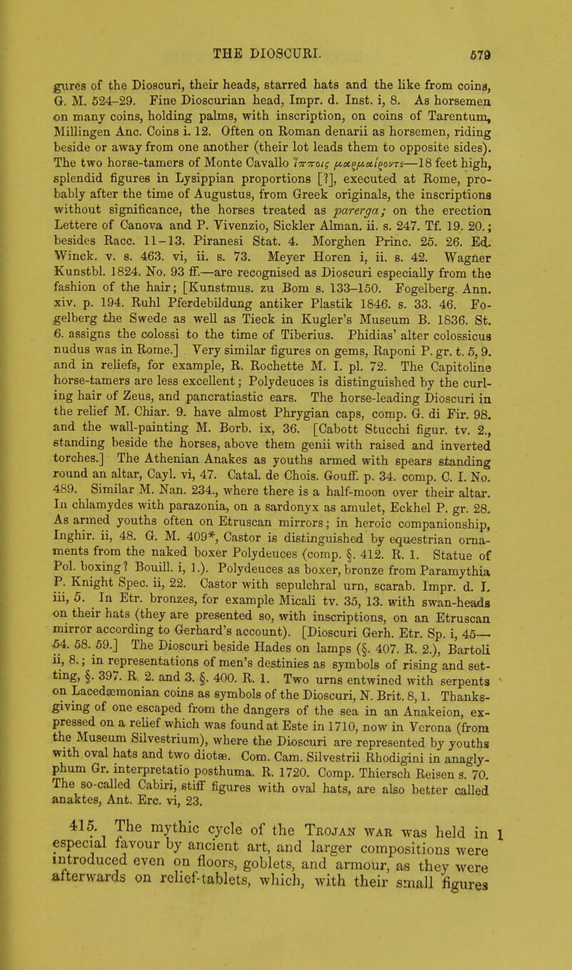 giires of the Dioscuri, their heads, starred hats and the like from coins, G. M. 624^29. Fine Dioscurian head, Impr. d. Inst, i, 8. As horsemeu on many coins, holding palms, with inscription, on coins of Tarentum, Millingen Anc. Coins L 12. Often on Roman denarii as horsemen, riding beside or away from one another (their lot leads them to opposite sides). The two horse-tamers of Monte Cavallo /Vtto/? f/.x^fi»t^ouTi—18 feet high, splendid figures in Lysippian proportions [?], executed at Rome, pro- bably after the time of Augustus, from Greek originals, the inscriptions without significance, the horses treated as ■parerga; on the erection Lettere of Canova and P. Vivenzio, Sickler Alman. ii. s. 247. Tf. 19. 20.; besides Race. 11-13. Piranesi Stat. 4, Morghen Princ. 25. 26. Ed. Winck. V. s. 463. vi, ii. s. 73. Meyer Horen i, ii. a. 42. Wagner Kunstbl. 1824. No. 93 ff.—are recognised as Dioscuri especially from the fashion of the hair; [Kunstmus. zu Bom s. 133-150. Fogelberg. Ann. xiv. p. 194. Ruhl Pferdebildung antiker Plastik 1846. s. 33. 46. Fo- gelberg the Swede as well as Tieck in Kugler's Museum B. 1836. St. 6. assigns the colossi to the time of Tiberius. Phidias' alter colossicua nudus was in Rome.] Very similar figures on gems, Raponi P. gr. t. 5,9. and in reliefs, for example, R. Rochette M. I. pi. 72. The Capitoline horse-tamers are less excellent; Polydeuces is distinguished by the curl- ing hair of Zeus, and pancratiastic ears. The horse-leading Dioscuri in the relief M. Chiar. 9. have almost Phrygian caps, comp. G. di Fir. 98, and the wall-painting M. Borb. ix, 36. [Cabott Stucchi figur. tv. 2., standing beside the horses, above them genii with raised and inverted torches.] The Athenian Anakes as youths armed with spears standing round an altar, Cayl. vi, 47. CataL de Chois. Gouflf. p. 34. comp. C. I. No. 489. Similar M. Nan. 234., where there is a half-moon over their altar. In chlamydes with parazonia, on a sardonyx as amulet, Eckhel P. gr. 28. As armed youths often on Etruscan mirrors; in heroic companionship, Inghir. ii, 48. G. M. 409*, Castor is distinguished by equestrian orna- ments from the naked boxer Polydeuces (comp. §. 412. R. 1. Statue of Pol. boxing? Bouill. i, ].). Polydeuces as boxer, bronze from Paramythia P. Knight Spec, ii, 22. Castor with sepulchral urn, scarab. Impr. d. I. iii, 5. In Etr. bronzes, for example MicaU tv. 35, 13. with swan-heads on their hats (they are presented so, with inscriptions, on an Etruscan mirror according to Gerhard's account). [Dioscuri Gerh. Etr. Sp. i, 45— 54. 58. 59.] The Dioscuri beside Hades on lamps (§. 407. R. 2.), Bartoli ii, 8.; in representations of men's destinies as symbols of rising and set- ting, §. 397. R. 2. and 3. §. 400. R. 1. Two urns entwined with serpents ^ on Lacedaemonian coins as symbols of the Dioscuri, N. Brit. 8,1. Thanks- giving of one escaped from the dangers of the sea in an Anakeion, ex- pressed on a reUef which was found at Este in 1710, now in Verona (from the Museum Silvestrium), where the Dioscuri are represented by youths with oval hats and two diotae. Com. Cam. Silvestrii Rhodigini in anagly- phum Gr. interpretatio posthuma. R. 1720. Comp. Thiersch Reisen s. 70. The so-called Cabiri, stiff figures with oval hats, are ako better called anaktes, Ant. Ere. vi, 23. 416. The mythic cycle of the Trojan war was held in 1 especial favour by ancient art, and larger compositions were introduced even on floors, goblets, and armour, as they were afterwards on relief tablets, which, with their small figures