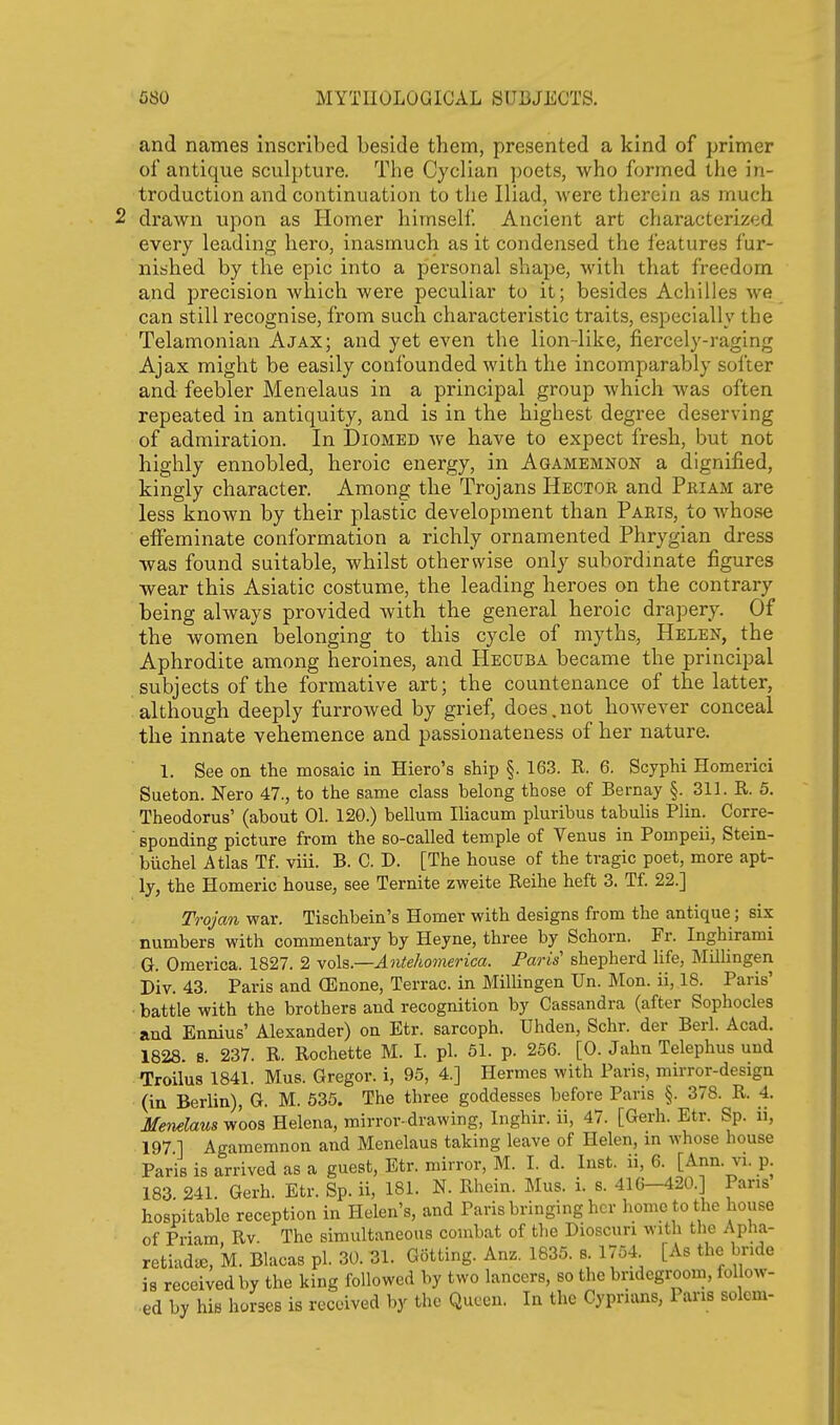 and names inscribed beside them, presented a kind of primer of antique sculpture. The Cycllan ])oets, who formed the in- troduction and continuation to the Iliad, were thereju as much drawn upon as Homer himself Ancient art characterized every leading hero, inasmuch as it condensed the ieatures fur- nished by the epic into a personal shape, with that freedom and precision which were peculiar to it; besides Achilles we can still recognise, from such characteristic traits, especially the Telamonian Ajax; and yet even the lion-like, fiercely-raging Ajax might be easily confounded with the incomparably softer and feebler Menelaus in a principal group which was often repeated in antiquity, and is in the highest degree deserving of admiration. In Diomed we have to expect fresh, but not highly ennobled, heroic energy, in Agamemnon a dignified, kingly character. Among the Trojans Hector and Priam are less known by their plastic development than Paris, to whose effeminate conformation a richly ornamented Phrygian dress was found suitable, whilst otherwise only subordinate figures wear this Asiatic costume, the leading heroes on the contrary being always provided with the general heroic drapery. Of the women belonging to this cycle of myths, Helen, the Aphrodite among heroines, and Hecuba became the principal subjects of the formative art; the countenance of the latter, although deeply furrowed by grief, does.not however conceal the innate vehemence and passionateness of her nature. 1. See on the mosaic in Hiero's ship §. 163. R. 6. Scyphi Homerici Sueton. Nero 47., to the same class belong those of Bernay §. 311. R. 5. Theodorus' (about 01. 120.) bellum Iliacum pluribus tabulis Plin. Corre- sponding picture from the so-called temple of Venus in Pompeii, Stein- biichel Atlas Tf. viii. B. C. D. [The house of the tragic poet, more apt- ly, the Homeric house, see Ternite zweite Reihe heft 3. Tf. 22.] Trojan war. Tischbein's Homer with designs from the antique; six numbers with commentary by Heyne, three by Schorn. Fr. Inghirami G. Omerica. 1827. 2 xoh.—Antehomerica. Paris shepherd life, Millingen Div. 43. Paris and (Enone, Terrac. in MilUngen Un. Mon. ii, 18. Paris' battle with the brothers and recognition by Cassandra (after Sophocles and Ennius' Alexander) on Etr. sarcoph. Uhden, Schr. der Berl. Acad. 1828. 8. 237. R. Rochette M. I. pi. 51. p. 256. [0. Jahn Telephus und Troilus 1841. Mus. Gregor. i, 95, 4.] Hermes with Paris, mirror-design (in Berlin), G. M. 535. The three goddesses before Paris §. 378. R. 4. Menelaus woos Helena, mirror-drawing, Inghir. ii, 47. [Gerh. Etr. Sp. ii, 197 1 Agamemnon and Menelaus taking leave of Helen, in whose house Paris is arrived as a guest, Etr. mirror, M. I. d. Inst, ii, 6. [Ann. vi. p. 183. 241. Gerh. Etr. Sp. ii, 181. N. Rhein. Mus. i. s. 416-420. Pans hospitable reception in Helen's, and Paris bringing her home to the house of Priam Rv. The simultaneous combat of the Dioscuri with the Apha- retiad^e, M. Blacas pi. 30. 31. Gotting. Anz. 1835. s. 1754 [As the bnde is received by the king followed by two lancers, so the bridegroom, follow-