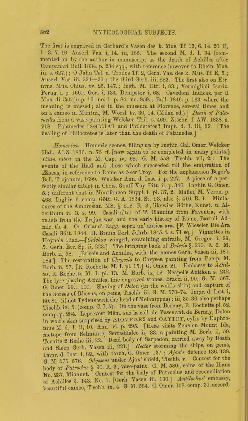 The first is engraved in Gerhard's Vasen des k. Mus. Tf. 13, 6. 14. 20. E, 1. 3. 7. 10. Auserl. Vas. i, 14. iii, 185. The second M. d. L 34. (com- mented on by the author in manuscript as the death of Achilles after Catnpanari Bull. 1834. p. 234 sqq., with reference however to Rhein. Mus. iu. s. 627.); 0 Jahn Tel. u. Troilos Tf. 2, Gerh. Vas. des k. Mus. Tf. E, 6.; Auserl. Vas. iii, 224—26.; the third Gerh. iii, 223. The first also on Etr. urns, Mus. Chius. tv. 25. 147.; Ingh. M. Etr. i, 83.; Vermiglioli Iscriz. Perug. i. p. 166.; Gori i, 134. Dempster i, 68. Cavedoni Indicaz. per il Mus. di Catajo p. 16. no. 1. p. 84. no. 859.; Bull. 1846. p. 163. where the meaning is missed; also in the museum at Florence, several times, and on a cameo in Mantua, M. Worsl. tv. 30, 14. (Milan ed.).] Death of PaloL- 7nedes from a vase-painting Welcker Tril. s. 469. Ztschr. f. AW. 1838. s. 218. Palamedes lOaMJAl and Philoctetes? Impr. d. I. iii, 32. [The healing of Philoctetes is later than the death of Palamedes.] Eomerica. Homeric scenes, filling up by Inghir. Gal. Omer, Welcker Hall. ALZ. 1836. n. 75 fi. [now again to be completed in many points.} Ilian tablet in the M. Cap. iv, 68. G. M. 558. Tischb. vii, 2.: The events of the Iliad and those which succeeded till the emigration of ^neas, in reference to Rome as New Troy. For the explanation Beger's Bell. Trojanum, 1699. Welcker Ann. d. Inst. i. p. 227. A piece of a per- fectly similar tablet in Chois. Gouff. Voy. Pitt. ii. p. 346. Inghir. G. Omer. 6.; different that in Montfaucon Suppl. i. pi. 37, 2. Maffei, M. Veron. p. 468. Inghir. 6. comp. Gott. G. A. 1834. St. 93. also §. 416. R. 1. Minia- tures of the Ambrosian MS. §. 212. R. 3., likewise Gothe, Kunst. u. Al- terthum ii, 3. s. 99. Casali altar of T. Claudius from Faventia, with reliefs from the Trojan war, and the early history of Rome, Bartoli Ad- mir. tb. 4. Or. Orlandi Ragg. sopra un' antica ara. [F. Wieseler Die Ara Casali Gott. 1844. H. Brunn Berl. Jahrb. 1845. i. s. 71 sq.] Vignettes in Heyne's Iliad.—[CaZcAas winged, examining entrails, M. Gregor. i, 29, 6. Gerh. Etr. Sp. ii, 223.] The bringing back of Briseis §. 210. R. 6. M. Borb. ii, 58. [Briseis and Achilles, with the names Gerh. Vasen iii, 181. 184.] The restoration of Chryseis to Chryses, painting from Pomp. M. Borb. ii, 57. [R. Rochette M. I. pi. 15.] G. Omer. 21. Embassy to Achil- les, R. Rochette M. I. pi. 13. M. Borb. ix, 12. Neapel's Antiken s. 242. The lyre-playing Achilles, fine engraved stones, Bracci ii, 90. G. M. 567. G. Omer. 99.; 100. Slaying of Dolon (in the wolf's skin) and capture of the horses of Rhesus, on gems, Tischb. iii. G. M. 570-74. Impr. d. Inst, i, 80. 81. (if not Tydeus with the head of Melanippus) ; iii, 35.36. also perhaps Tischb. ix, 5. (comp. C. I. 5). On the vase from Bernay, R. Rochette pi. 52. comp p 284. Leprevost Mem. sur la coll. de Vases ant. de Bernay, Dolon in wolf's skin surprised by AI0MEAE2 and OATTET, cylix by Euphro- nius M. d. I. ii, 10. Ann. vi. p. 295. [Here visits Zeus on Mount Ida, metope from SeUnunte, Serradifalco ii, 33. a painting M. Borb. ii, 69. Ternite 2 Reihe iii, 22. Dead body of Sarpedon, carried away by Death and Sleep Gerh. Vasen iii, 221.] Hector storming the ships, on gems, Impr. d. Inst, i, 82., with torch, G. Omer. 137.; Ajax's defence 136. 138. G M 575 676. Odysseus under Ajax' shield, Tischb, v. Contest for the body of ratroclus §. 90. R. 3., vase-paint. G. M. 580., coins of the Ilians No 237 Mionnet. Contest for the body of Patroclus and reconcihation of AchiUes ^ 143. No. 1. [Gerh. Vasen iii, 190.] Antilochm' embassy,
