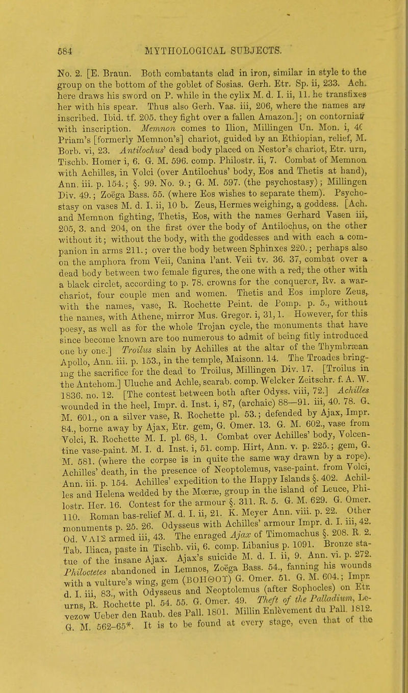 No. 2. [E. Braun. Both combatants clad in iron, similar in style to the group on the bottom of the goblet of Sosias. Gerh. Etr. Sp. ii, 233. Ach. here draws his sword on P. while in the cylix M. d. I. ii, 11. he transtixes her with his spear. Thus also Gerh. Vas. iii, 206, where the names ar^ inscribed. Ibid. tf. 205. they fight over a fallen Amazon.]; on contorniaJr with inscription. Memnon comes to Ilion, Millingen Un. Mon. i, 4C Priam's [formerly Memnon's] chariot, guided by an Ethiopian, relief, M. Borb. vi, 23. Antilochus' dead body placed on Nestor's chariot, Etr. urn, Tischb. Homer i, 6. G. M. 696. comp. Philostr. ii, 7. Combat of Memnon with Achilles, in Volci (over Antilochus' body, Eos and Thetis at hand), Ann. iii. p. 154.; §. 99. No. 9.; G. M. 597. (the psychostasy); Millingen Div. 49.; Zoega Bass. 55. (where Eos wishes to separate them). Psycho- stasy on vases M. d. I. ii, 10 b. Zeus, Hermes weighing, a goddess. [Ach. and Memnon fighting, Thetis, Eos, with the names Gerhard Vasen iii,, 205, 3. and 204, on the first over the body of Antilochus, on the other without it; without the body, with the goddesses and with each a com- panion in arras 211.; over the body between Sphinxes 220.; perhaps also on the amphora from Veil, Canina I'ant. Veil tv. 36. 37, combat over a dead body between two female figures, the one with a red, the other with a black circlet, according to p. 78. crowns for the conqueror, Rv. a war- chariot, four couple men and women. Thetis and Eos implore Zeus,, with the names, vase, R. Rochette Peint. de Pomp. p. 5., without the names, with Athene, mirror Mus. Gregor. i, 31,1. However, for thia poesy, as well as for the whole Trojan cycle, the monuments that have since become known are too numerous to admit of being fitly introduced one by one.] Troilus slain by Achilles at the altar of the Thymbrfean ApoUo, Ann. iii. p. 153., in the temple, Maisonn. 14. The Troades brmg- mg the sacrifice for the dead to Troilus, Millingen Div. 17. [Troilus m the Antehom.] Uluche and Achle, scarab, comp. Welcker Zeitschr. f. A. W. 1836 no 12 [The contest between both after Odyss. vui, 72.] Achilles wounded in the heel, Impr. d. Inst, i, 87, (archaic) 88-91. iii, 40. 78. G. M 601 on a silver vase, R. Rochette pi. 53.; defended by Ajax, Impr. 84., bor^e away by Ajax, Etr. gem, G. Omer. 13. G. M. 602. vase from Voici, R. Rochette M. I. pi. 68, 1. Combat over Achilles' body, Volcen- tine vase-paint. M. 1. d. Inst, i, 61. comp. Hirt, Ann. v. p. 225.; gem, G. M 581 (where the corpse is in quite the same way drawn by a rope). Achilles' death, in the presence of Neoptolemus, vase-pamt. from Volci, Ann iii p 154. Achilles' expedition to the Happy Islands §. 402. Achil- les and Helena wedded by the Mcerse, group in the island of Leuce Phi- lostr Her. 16. Contest for the armour §. 311. R. 6. G. M. 629. G. Omer. no. ■ Roman bas-relief M. d. I. ii, 21. K. Meyer Ann. viii. p. 22 Other monuments p. 25. 26. Odysseus with Achilles' armour Impr. d. I. lu 42. Od V A12 armed iii, 43. The enraged Ajax of Timomachus §. 208. R. 2. Tab. Iliaca, paste in Tischb. vii, 6. comp. Libanius p. 1091 Bronze sta- tue of the insane Ajax. Ajax's suicide M. d. I. u 9. Anm vi. p. 2.2 PMoctetes abandoned in Lemnos, Zoega Bass. ^ fanmng his wounds with a vulture's wing, gem (BOII0OT) G. Omer. 51. G. M. 604. Inij n d I iii 83., with Odysseus and Neoptolemus (after Sophocles) on Et,. urns, R Rochette pi 54. 55. G. Omer. 49. mft of the PM^^i l^^ vezow Ueber den Raub. des Pall. 1801. MilHn Enlt^vement du Pall. 812 G M 562-65*. It is to be found at every stage, even that of the