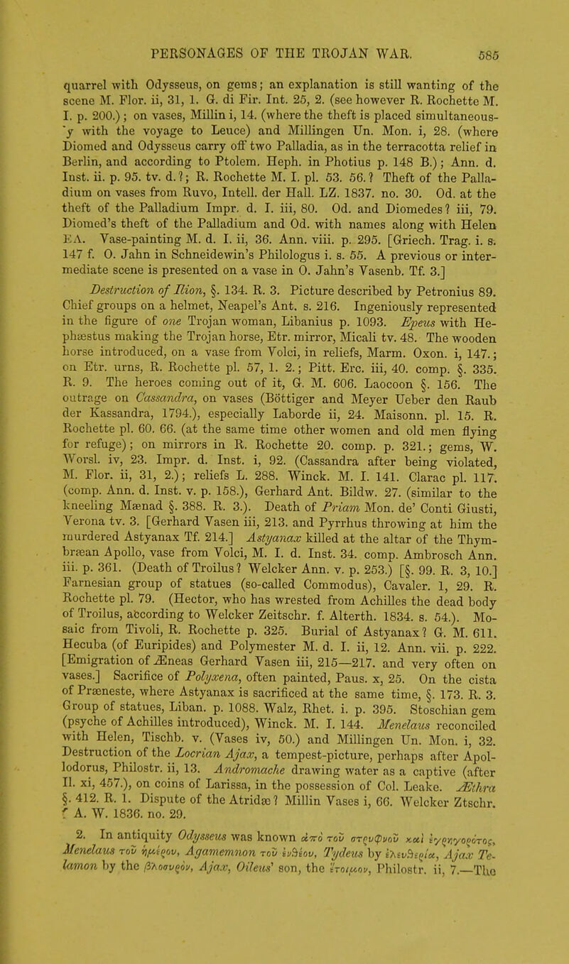 quarrel with Odysseus, on gems; an explanation is still wanting of the scene M. Flor. ii, 31, 1. G. di Fir. Int. 25, 2. (see however R. Rochette M. I. p. 200.); on vases, MiUin i, 14. (where the theft is placed simultaneous- 'y with the voyage to Leuce) and Millingen Tin. Mon. i, 28. (where Diomed and Odysseus carry off two Palladia, as in the terracotta reUef in Berlin, and according to Ptolem. Heph. in Photius p. 148 B.); Ann. d. Inst. ii. p. 95. tv. d. ?; R. Rochette M. I. pi. 63. 56. ? Theft of the Palla- dium on vases from Ruvo, Intell. der HaU. LZ. 1837. no. 30. Od. at the theft of the Palladium Impr. d. I. iii, 80. Od. and Diomedes ? iii, 79. Dioraed's theft of the Palladium and Od. with names along with Helen EA. Vase-painting M. d. I. ii, 36. Ann. viii. p. 295. [Griech. Trag. i. s. 147 f. 0. Jahn in Schneidewin's Philologus i. s. 55. A previous or inter- mediate scene is presented on a vase in 0. Jahn's Vasenb. Tf 3.] Destruction of Rion, §. 134. R. 3. Picture described by Petronius 89. Chief groups on a helmet, Neapel's Ant. s. 216. Ingeniously represented in the figure of one Trojan woman, Libanius p. 1093. Epeus with He- phaestus making the Trojan horse, Etr. mirror, MicaK tv. 48. The wooden horse introduced, on a vase from Volci, in reliefs, Marm. Oxon. i, 147.; on Etr. urns, R. Rochette pi. 57, 1. 2.; Pitt. Ere. iii, 40. comp. §. 335. R. 9. The heroes coming out of it, G. M. 606. Laocoon §. 156. The outrage on Cassandra, on vases (Bottiger and Meyer Ueber den Raub der Kassandra, 1794.), especially Laborde ii, 24. Maisonn. pi. 15. R. Rochette pi. 60. 66. (at the same time other women and old men flying for refuge) ; on mirrors in R. Rochette 20. comp. p. 321.; gems, W. Worsl. iv, 23. Impr. d. Inst, i, 92. (Cassandra after being violated, M. Flor. ii, 31, 2.); reUefs L. 288. Winck. M. I. 141. Clarac pi. 117. (comp. Ann. d. Inst. v. p. 158.), Gerhard Ant. Bildw. 27. (similar to the kneeling Maenad §. 388. R. 3.). Death of Priam Mon. de' Conti Giusti, Verona tv. 3. [Gerhard Vasen iii, 213. and Pyrrhus throwing at him the murdered Astyanax Tf 214.] Astyanax killed at the altar of the Thym- brfean Apollo, vase from Volci, M. I. d. Inst. 34. comp. Ambrosch Ann. iii. p. 361. (Death of Troilus? Welcker Ann. v. p. 253.) [§. 99. R. 3, 10.] Farnesian group of statues (so-called Commodus), Cavaler. 1, 29. R. Rochette pi. 79. (Hector, who has wrested from Achilles the dead body of Troilus, according to Welcker Zeitschr. f. Alterth. 1834. s. 54.). Mo- saic from Tivoli, R. Rochette p. 325. Burial of Astyanax? G. M. 611. Hecuba (of Euripides) and Polymester M. d. I. ii, 12. Ann. vii. p. 222. [Emigration of iEneas Gerhard Vasen iii, 215—217. and very often on vases.] Sacrifice of Polyxena, often painted. Pans, x, 25. On the cista of Prseneste, where Astyanax is sacrificed at the same time, §. 173. R. 3. Group of statues, Liban. p. 1088. Walz, Rhet. i. p. 395. Stoschian gem (psyche of Achilles introduced), Winck. M. I. 144. Menelaus reconciled with Helen, Tischb. v. (Vases iv, 50.) and Millingen Un. Mon. i, 32. Destruction of the Locrian Ajax, a tempest-picture, perhaps after Apol- lodorus, Philostr. ii, 13. Andromache drawing water as a captive (after II. xi, 457.), on coins of Larissa, in the possession of Col. Leake. JEthra §. 412. R. 1. Dispute of the Atridse 1 Millin Vases i, 66. Welcker Ztschr f A. W. 1836. no. 29. 2. In antiquity Odysseus was known aTro rov (rTQv(pi)ov kxI lyQYiyo^oros, Menelaus rov iifit^ov, Agamemnon rov BuBeov, Tydeus by i-hev°iiQi'«, Ajax Te- lamon by the fi-hoav^ov, Ajax, Oileics'' son, the hoifcov, Philostr. ii, 7.—The