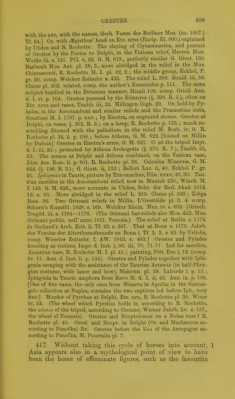 with the axe, with the names, Gerh. Vasen des Berliner Mus. (no. 1007.) Tf. 24.] Or. with ^gisthus' head on Etr. urns (Eurip. El. 860.) explained by Uhden and R. Rochette. The slaying of Clytaemnestra, and pureuit of Orestes by the Furies to Delphi, in the Vatican relief, Heeren Hist. Werke iii. s. 121. PCI. v, 22. G. M. 619., perfectly similar G. Giust. 130. Barbault Mon. Ant. pi. 66, 3., more abridged in the relief in the Mus. Chiaramonti, R. Rochette M. I. pi. 52, 2.; the middle group, Eckhel, P. gr. 20. comp. Welcker Zeitschr. s. 433. The relief L. 388. Bouill. iii, 66. Clarac pi. 202. related, comp. the author's Eumenides p. 111. The same subject handled in the Etruscan manner, Micali 109. comp. Orioli Ann, d. I. vi. p. 164. Orestes pursued by the Erinnyes (§. 398. R. 5.), often on Etr. urns and vases, Tischb. iii, 32. MiUingen Cogh. 29. Or. held by Py- lades, in the Accoramboni and similar reliefs and the Prsenestine cista, Guattani M. I. 1787. p. xxv.; by Electra, on engraved stones. Orestes at Delphi, on vases, §. 362. R. 3.; on a lamp, R. Rochette p. 155.; much re- sembling Diomed with the palladium in the relief M. Borb. iv, 9. R. Rochette pi. 32, 2. p. 198.; before Athena, G. M. 622. [foisted on Millin by Dubois] Orestes in Electra's arms, G. M. 621. 0. at the tripod Impr. d. I. iii, 25.; protected by Athena Archegetis (§. 370. R. 7.), Tischb. iii, 33. The scenes at Delphi and Athens combined, on the Vatican vase, Diss. Acc. Rom. ii. p. 601. R. Rochette pi. 38, Calculus Minervse, G. M. 624. (§. 196. R. 3.); G. Giust. ii, 132.; Bellori Luc. ii, 40. Eckhel P. gr. 21. Iphigenia in Tauris, picture by Timomachus, Plin. xxxv, 40, 30. Tau- rian sacrifice in the Accoramboni relief, now in Munich 230., Winck. M, 1.149. G. M. 626., more accurate in Uhden, Schr. der Berl. Akad. 1812. 13. s. 85. More abridged in the relief L. 219. Clarac pi. 199.; Zoega Bass. 56. Two Grimani reliefs in Millin, L'Oresteide pi. 3. 4. comp. Schorn's Kunstbl. 1828. s. 169. Welcker Rhein. Mus. iv. s. 602. [Griech. Tragod. iii. s. 1164—1176. (The Grimani bas-rehefs also Mon. dell. Mus. Grimani public, nell' anno 1831. Venezia.) The relief at Berlin s. 1174. in Gerhard's Arch. Zeit. ii. Tf. 23. s. 367. That at Bonn s. 1175. Jahrb. des Vereins der Alterthumsfreunde zu Bonn i. Tf. 3, 3. s. 61. by Urlichs, comp. Wieseler Zeitschr. f. AW. 1843, s, 483.] Orestes and Pylades kneeling as victims, Impr. d. Inst, i, 96. iii, 70. 71.1 ? Led for sacrifice, 2ucanian vase, R. Rochette M. I. pi. 41.; painting, Pitt. Ere. i, 12. (comp. tv, 11. Ann. d. Inst. ii. p. 134). Orestes and Pylades together with Iphi- genia escaping with the assistance of the Taurian Artemis (in half-Phry- gian costume, with lance and bow), Maisonn. pi. 59. Laborde i. p. 15.; Iphigenia in Tauris, amphora from Ruvo M. d. I. ii, 43. Ann. ix. p. 198. [One of five vases, the only ones from Misarra in Apulia, in the Santan- gelo collection at Naples, contains the two captives led before Iph., very fine.] Murder of Pyrrhus at Delphi, Etr. urn, R. Rochette pi. 39. Wicar iv, 24. (The wheel which Pyrrhus holds is, according to R. Rochette, the xwxXof of the tripod, according to Creuzer, Wiener Jahrb. liv. s. 157., the wheel of Nemesis). Orestes and Neoptolemus on a Nolan vase ? R. Rochette pi. 40. Orest. and Neopt. in Delphi (Or. and Machaereus ac- cording to Panofka) Rv. Orestes before the lim of the Areopagus ac- cording to Panofka, M. Pourtal^s pi. 7. 417. Without taking this cycle of heroes into account, Asia appears also in a mythological point of view to have been the home of eflfeminate figures, such as the favourite