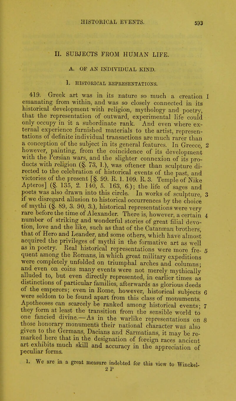 II. SUBJECTS FROM HUMAN LIFE. A. OF AN INDIVIDUAL IQND. 1. HISTORICAL REPRESENTATIONS. 419. _ Greek art was in its nature so much a creation 1 emanating from within, and was so closely connected in its historical development with religion, mythology and poetry, that the representation of outward, experimental life could only occupy in it a subordinate rank. And even where ex- ternal experience furnished materials to the artist, represen- tations of definite individual transactions are much rarer than a conception of the subject in its general features. In Greece, 2 however, painting, from the coincidence of its development with the Persian wars, and the slighter connexion of its pro- ducts with religion (§. 73, 1.), was oftener than sculpture di- rected to the celebration of historical events of the past, and victories of the present [§. 99. R. 1. 109. R. 3. Temple of Nike Apteros] (§. 135, 2. 140, 5. 163, 6.); the life of sages and poets was also drawn into this circle. In works of sculpture, 3 if we disregard allusion to historical occurrences by the choice of mythi (§. 89, 3. 90, 3.), historical representations were very rare before the time of Alexander. There is, however, a certain 4 number of striking and wonderful stories of great filial devo- tion, love and the like, such as that of the Catanjean brothers, that of Hero and Leander, and some others, which have almost acquired the privileges of mythi in the formative art as well as m poetry. Real historical representations were more fre- 5 quent among the Romans, in which great military expeditions were completely unfolded on triumphal arches and columns; and even on coins many events were not merely mythically alluded to, but even directly represented, in earlier times as distmctions of particular families, afterwards as glorious deeds of the emperors; even in Rome, however, historical subjects 6 were seldom to be found apart from this class of monuments. Apotheoses can scarcely be ranked among historical events; 7 they form at least the transition from the sensible world to one fancied divine.—As in the warlike representations on 8 those honorary monuments their national character was also given to the Germans, Dacians and Sarmatians, it may be re- marked here that in the designation of foreign races ancient art exhibits much skill and accuracy in the appreciation of peculiar forms, 1. We are in a great measure indebted for this view to Winckel- 2 P