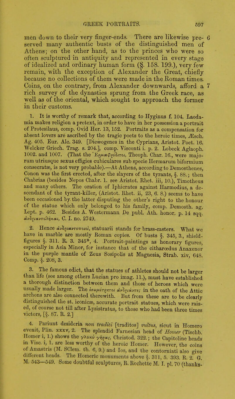 men down to tlieir very finger-ends. There are likewise pre- 6 served many authentic busts of the distinguished men of Athena; on the other hand, as to the princes who were so often sculptured in antiquity and represented in every stage of idealized and ordinary human form (§. 158. 199.), very few remain, with the exception of Alexander the Great, chiefly because no collections of them were made in the Roman times. Coins, on the contrary, from Alexander downwards, aiford a 7 rich survey of the dynasties sprung from the Greek race, as well as of the oriental, which sought to approach the former in their customs. 1. It is worthy of remark that, according to Hyginua f. 104. Laoda- mia makes religion a pretext, in order to have in her possession a portrait of Protesilaus, comp. Ovid Her. 1.3,152. Portraits as a compensation for absent lovers are ascribed by the tragic poets to the heroic times, Msch. Ag. 405. Eur. Ale. 349. [Dicaeogenes in the Cyprians, Aristot. Poet. 16. Welcker Griech, Trag. s. 204.], comp. Visconti i. p. 2. Lobeck Aglaoph. 1002. and 1007. (That the ''E^fAot.<p^6lnot, Theoph. Char. 16., were majo- rum utriusque sexus eflSgies cubiculares sub specie Hermarum biformium consecratse, is not very probable).—At Athens, according to Demosthenes, Conon was the first erected, after the slayers of the tyrants, §. 88.; then Chabrias (besides Nepos Chabr. 1. see Aristot. Rhet. iii, 10.), Timotheus and many others. The oration of Iphicrates against Harmodius, a de- scendant of the tyrant-killer, (Aristot. Rhet. ii, 23, 6. 8.) seems to have been occasioned by. the latter disputing the other's right to the honour of the statue which only belonged to his family, comp. Demosth. ag. Lept. p. 462. Besides A. Westermann De publ. Ath. honor, p. 14 sqq. effSg<ct>To9^«e6/, 0.1, no. 2749. 2. Hence d.<j\ixvTO'7roio\, statuarii stands for brass-casters. What we have in marble are mostly Roman copies. Of busts §. 346, 3., shield- figures §. 311. R. 3. 345*, 4. Portrait-paintings as honorary figures, especially in Asia Minor, for instance that of the citharoedus Anaxenor in the purple mantle of Zeus Sosipolis at Magnesia, Strab. xiv, 648 Comp. §. 208, 3. 3. The famous edict, that the statues of athletes should not be larger than life (see among others Lucian pro imag. 11.), must have established a thorough distinction between them and those of heroes which were usually made larger. The ea^y^er^wTo; tiv\tu.uri; in the oath of the Attic archons are also connected therewith. But from these are to be clearly distinguished the st. iconicaj, accurate portrait statues, which were rais- ed, of course not till after Lysistratus, to those who had been three times victors, [§. 87. R. 2.] 4. Pariunt desideria non traditi [traditos] mdtus, sicut in Homero evcnit, PUn. xxxv, 2. The splendid Farnesian head of Homer (Tischb. Homer i, 1.) shows the y\vKv yiiQx;, Christod. 322.; the Capitoline heads in Vise, i, 1. are less worthy of the heroic Homer. However, the coins of Amastris (M. SClem. tb. G, 9.) and los, and the contorniati also give different heads. The Homeric monuments above §. 311, 6. 393. R. 2. G. M. 643—649. Some doubtful sculptures, R. Rochette M. I. pi. 70 (thanks-