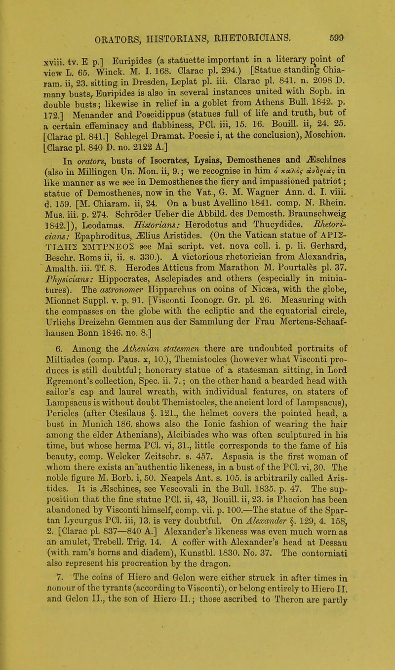 xviii. tv. E p.] Euripides (a statuette important in a literary point of view L. 65. Winck. M. I. 168. Clarac pi. 294.) [Statue standing Chia- rara. ii, 23. sitting in Dresden, Leplat pi. iii. Clarac pi. 841. n. 2098 D. many busts, Euripides is also in several instances united with Soph, in double busts; likewise in relief in a goblet from Athens Bull. 1842. p. 172.] Menander and Poseidippua (statues full of life and truth, but of a certain effeminacy and flabbiness, PCI. iii, 15. 16. BouiU. ii, 24. 25. [Clarac pi. 841.] Schlegel Dramat. Poesie i, at the conclusion), Moschion. LClarac pi. 840 D. no. 2122 A.] In orators, busts of Isocrates, Lysias, Demosthenes and .SiSchines (also in Millingen Un. Mon, ii, 9.; we recognise in him o xaAoV afin Uke manner as we see in Demosthenes the fiery and impassioned patriot; Btatue of Demosthenes, now in the Vat., G. M. Wagner Ann. d. I. viii. d. 159. [M. Chiaram. ii, 24, On a bust Avellino 1841. comp. N. Rhein. Mus. iii. p. 274. Schroder Ueber die AbbUd. des Demosth. Braunschweig 1842.]), Leodamas. Historians: Herodotus and Thucydides. Rhetori- cians: Epaphroditus, M^ms. Aristides. (On the Vatican statue of API2- TIAHS 2MTPNE02 see Mai script, vet. nova coll. i. p. li. Gerhard, Beschr. Roms ii, ii. s. 330.). A victorious rhetorician from Alexandria, Amalth. iii. Tf. 8. Herodes Atticus from Marathon M. Pourtal^s pi. 37. Physicians: Hippocrates, Asclepiades and others (especially in minia- tures). The astronomer Hipparchus on coins of Nicsea, with the globe, Mionnet Suppl. v. p. 91. [Visconti Iconogr. Gr. pi. 26. Measuring with the compasses on the globe with the ecliptic and the equatorial circle, Urlichs Dreizehn Gemmen aus der Sammlung der Frau Mertens-Schaaf- hausen Bonn 1846. no. 8.] 6. Among the Athenian statesmen there are undoubted portraits of Miltiades (comp. Pans, x, 10.), Themistocles (however what Visconti pro- duces is still doubtful; honorary statue of a statesman sitting, in Lord Egremont's collection, Spec. ii. 7.; on the other hand a bearded head with sailor's cap and laurel wreath, with individual features, on staters of Lampsacus is without doubt Themistocles, the ancient lord of Lampsacus), Pericles (after Ctesilaus §. 121., the helmet covers the pointed head, a bust in Munich 186. shows also the Ionic fashion of wearing the hair among the elder Athenians), Alcibiades who was often sculptured in his time, but whose herma PCI. vi, 31., little corresponds to the fame of his beauty, comp. Welcker Zeitschr. s. 457. Aspasia is the first woman of whom there exists an authentic likeness, in a bust of the PCI. vi, 30. The noble figure M. Borb. i, 50. Neapels Ant. s. 105. is arbitrarily called Aris- tides. It is .^schines, see Vescovali in the Bull. 1835. p. 47. The sup- jiosition that the fine statue PCI. ii, 43, Bouill. ii, 23. is Phocion has been abandoned by Visconti himself, comp. vii. p. 100.—The statue of the Spar- tan Lycurgus PCI. iii, 13. is very doubtful. On Alexander §. 129, 4. 158, 2. [Clarac pi. 837—840 A.] Alexander's likeness was even much worn as an amulet, Trebell. Trig. 14. A coflFer with Alexander's head at Dessau (with ram's horns and diadem), Kunstbl. 1830. No. 37. The contorniati also represent his procreation by the dragon. 7. The coins of Hiero and Gelon were either struck in after times in nonour of the tyrants (according to Visconti), or belong entirely to Hiero II. and Gelon II., the son of Hiero II.; those ascribed to Theron are partly