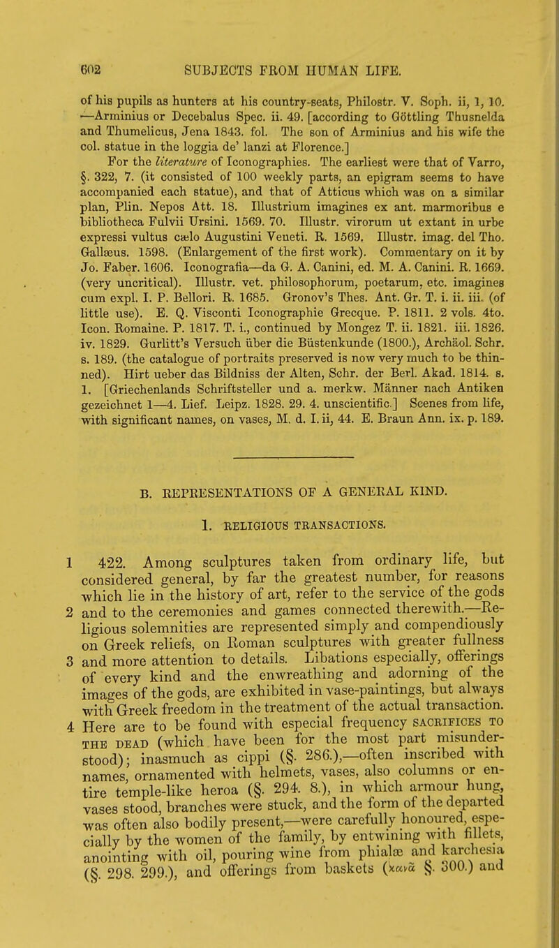 of his pupils as hunters at his country-seats, Philostr. V. Soph, ii, 1, 10. —Arminius or Decebalus Spec. ii. 49. [according to Qottling Thusnelda and Thumelicus, Jena 184.3. fol. The son of Arminius and his wife the col. statue in the loggia de' lanzi at Florence.] For the literature of Iconographies. The earliest were that of Varro, §. 322, 7. (it consisted of 100 weekly parts, an epigram seems to have accompanied each statue), and that of Atticus which was on a similar plan, Plin. Nepos Att. 18. Ulustrium imagines ex ant. marmoribus e bibliotheca Fulvii Ursini, 1569. 70. lUustr. virorum ut extant in urbe expressi vultus caelo Augustini Veueti. R. 1569. Illustr. imag. del Tho. Gallseus. 1598. (Enlargement of the first work). Commentary on it by Jo. Faber. 1606. Iconografia—da G. A. Canini, ed. M. A. Canini. R. 1669. (very uncritical). Illustr. vet. philosophorum, poetarum, etc. imagines cum expl. I. P. Bellori. R. 1685. Gronov's Thes. Ant. Gr. T. i. ii. iii. (of little use). E. Q. Visconti Iconographie Grecque. P. 1811. 2 vols. 4to. Icon. Romaine. P. 1817. T. i., continued by Mongez T. ii. 1821. iii. 1826. iv. 1829. Gurlitt's Versuch iiber die Biistenkunde (1800.), Archaol. Schr. 6. 189. (the catalogue of portraits preserved is now very much to be thin- ned). Hirt ueber das Bildniss der Alten, Schr. der Berl. Akad. 1814. s. 1. [Griechenlands Schriftsteller und a. merkw. Manner nach Antiken gezeichnet 1—4. Lief. Leipz. 1828. 29. 4. unscientific] Scenes from Hfe, with significant names, on vases, M. d. I. ii, 44. E. Braun Ann. ix. p. 189. B. REPRESENTATIONS OF A GENERAL KIND. 1. RELIGIOUS TRANSACTIONS. 422. Among sculptures taken from ordinary life, but considered general, by far tbe greatest number, for reasons which lie in the history of art, refer to the service of the gods and to the ceremonies and games connected therewith.—-Re- ligious solemnities are represented simply and compendiously on Greek reliefs, on Roman sculptures with greater fullness and more attention to details. Libations especially, offerings of every kind and the enwreathing and adorning of the images of the gods, are exhibited in vase-paintings, but always with Greek freedom in the treatment of the actual transaction. Here are to be found with especial frequency sacrifices to THE DEAD (which have been for the most part misunder- stood); inasmuch as cippi (§• 286.),—often inscribed with names ornamented with helmets, vases, also columns or en- tire temple-like heroa (§. 294. 8.), in which armour hung, vases stood, branches were stuck, and the form of the departed was often also bodily present,—were carefully honoured, espe- cially by the women of the family, by entwining with hllets, anointing with oil, pouring wine from phialoe and kardiesna (§. 298. 299.), and offerings from baskets {nam J}. ana