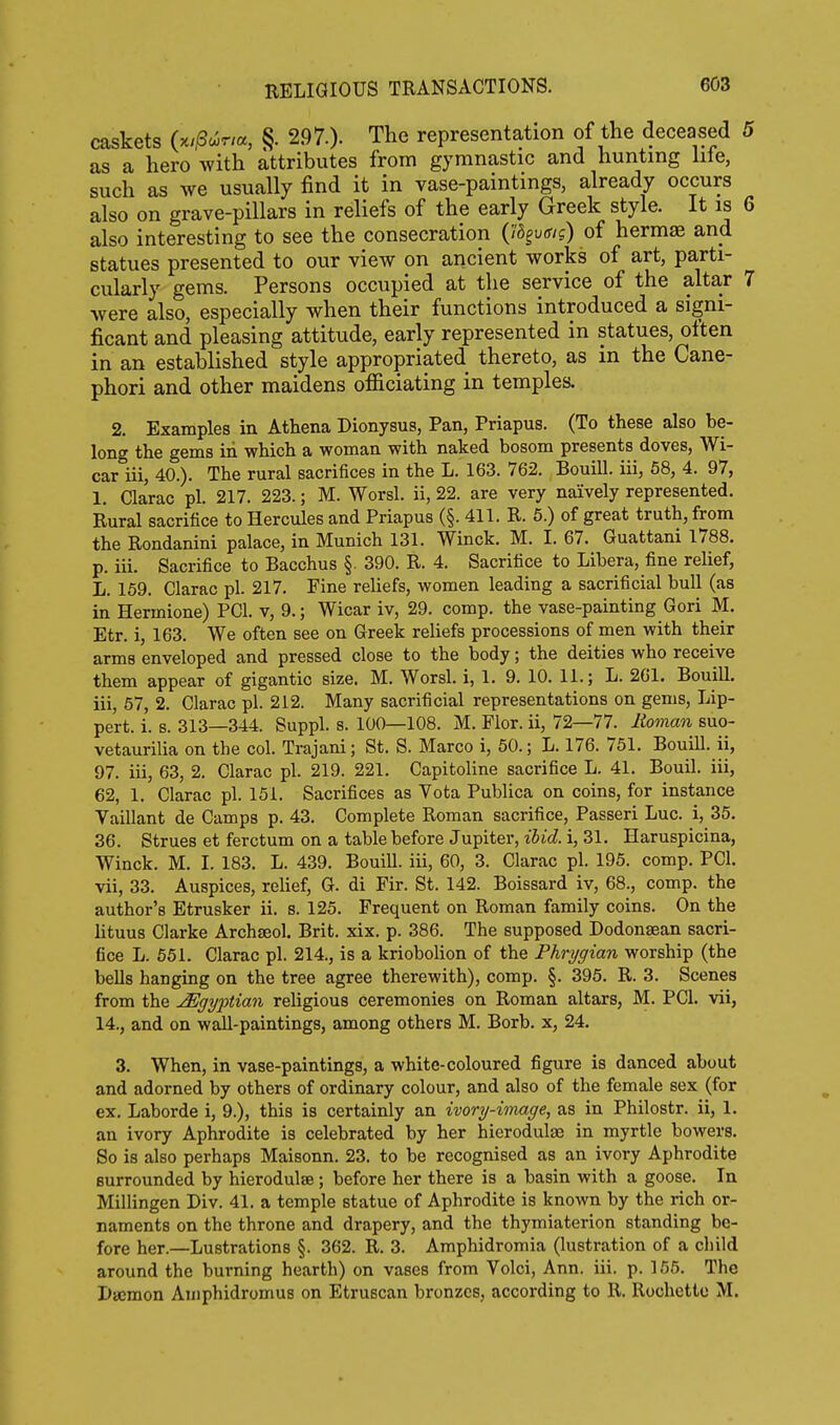 RELiaiOUS TRANSACTIONS. caskets (x/i8a)r,a, §. 297.). The representation of the deceased 5 as a hero with attributes from gymnastic and hunting hie, such as we usually find it in vase-paintings, already occurs also on grave-pillars in reliefs of the early Greek style. It is 6 also interesting to see the consecration (Id^vaig) of hermas and statues presented to our view on ancient works of art, parti- cularly gems. Persons occupied at the service of the altar 7 were also, especially when their functions introduced a signi- ficant and pleasing attitude, early represented in statues, oiten in an established style appropriated thereto, as in the Cane- phori and other maidens officiating in temples. 2. Examples in Athena Dionysus, Pan, Priapus. (To these also be- long the gems in which a woman with naked bosom presents doves, Wi- car iii, 40.). The rural sacrifices in the L. 163. 762. Bouill. iii, 58, 4. 97, 1. Clarac pi. 217. 223.; M. Worsl. ii, 22. are very naively represented. Rural sacrifice to Hercules and Priapus (§. 411. R. 5.) of great truth, from the Rondanini palace, in Munich 131. Winck. M. I. 67. Guattani 1788. p. iii. Sacrifice to Bacchus §. 390. R. 4. Sacrifice to Libera, fine relief, L. 159. Clarac pi. 217. Fine reliefs, women leading a sacrificial bull (as in Hermione) PCI. v, 9.; Wicar iv, 29. comp. the vase-painting Gori M. Etr. i, 163. We often see on Greek reliefs processions of men with their arms enveloped and pressed close to the body; the deities who receive them appear of gigantic size. M. Worsl. i, 1. 9. 10. 11.; L. 261. Bouill. iii, 57, 2. Clarac pi. 212. Many sacrificial representations on gems. Lip- pert, i. s. 313—344. Suppl. s. 100—108. M. Flor. ii, 72—77. lioman suo- vetaurilia on the col. Trajani; St. S. Marco i, 50.; L. 176. 751. Bouill. ii, 97. iii, 63, 2. Clarac pi. 219. 221. Capitoline sacrifice L. 41. Bouil. iii, 62, 1. Clarac pi. 151. Sacrifices as Vota Publica on coins, for instance Vaillant de Camps p. 43. Complete Roman sacrifice, Passeri Luc. i, 35. 36. Strues et ferctum on a table before Jupiter, ibid, i, 31. Haruspicina, Winck. M. I. 183. L. 439. Bouill. iii, 60, 3. Clarac pi. 195. comp. PCI. vii, 33. Auspices, relief, G. di Fir. St. 142. Boissard iv, 68., comp. the author's Etrusker ii. s. 125. Frequent on Roman family coins. On the lituus Clarke Archseol. Brit. xix. p. 386. The supposed Dodonsean sacri- fice L. 551. Clarac pi. 214., is a kriobolion of the Phrygian worship (the bells hanging on the tree agree therewith), comp. §. 395. R. 3. Scenes from the Egyptian reUgious ceremonies on Roman altars, M. PCI. vii, 14., and on wall-paintings, among others M. Borb. x, 24. 3. When, in vase-paintings, a white-coloured figure is danced about and adorned by others of ordinary colour, and also of the female sex (for ex. Laborde i, 9.), this is certainly an ivory-image, as in Philostr. ii, 1. an ivory Aphrodite is celebrated by her hierodulae in myrtle bowers. So is also perhaps Maisonn. 23. to be recognised as an ivory Aphrodite surrounded by hierodulae; before her there is a basin with a goose. In Millingen Div. 41. a temple statue of Aphrodite is known by the rich or- naments on the throne and drapery, and the thymiaterion standing be- fore her.—Lustrations §. 362. R. 3. Amphidromia (lustration of a child around the burning hearth) on vases from Volci, Ann. iii. p. 155. The Daemon Amphidromus on Etruscan bronzes, according to R. Rochettc M.