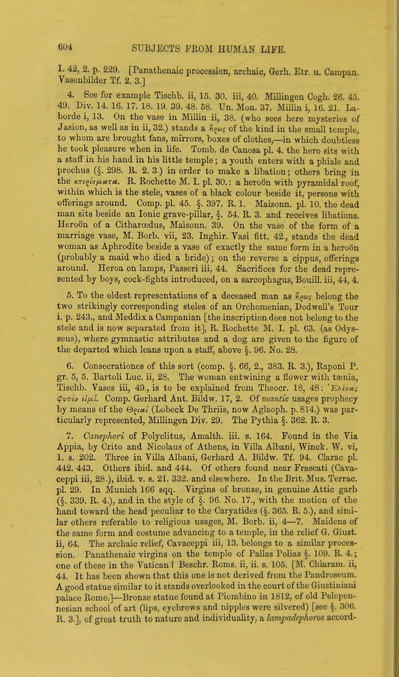 I. 42, 2. p. 229. [Panathenaic procession, archaic, Gerh. Etr. u. Campan. Vasenbilder Tf. 2. 3.] 4. See for example Tischb. ii, 15. 30. iii, 40. Millingen Cogh. 26. 45. 49. Div. 14. 16. 17. 18. 19. 39. 48. 58. Un. Mon. 37. Millin i, 16. 21. La- borde i, 13. On the vase ia Millin ii, 38. (who sees here mysteries of Jasion, as well as in ii, 32.) stands a w'^w? of the kind in the small temple, to whom are brought fans, mirrors, boxes of clothes,—in which doubtless he took pleasure when in life. Tomb, de Canosa pi. 4. the hero sits with a staff in his hand in his little temple; a youth enters with a phiale and prochus (§. 298. R. 2. 3.) in order to make a libation; others bring in the K-reQtTfi»rx. R. Rochette M. I. pi. 30.: a heroSn with pyramidal roof, within which is the stele, vases of a black colour beside it, persons with offerings around. Comp. pi. 45. §. 397. R. 1. Maisonn. pi. 10. the dead man sits beside an Ionic grave-pillar, §. 64. R. 3. and receives libations. Hereon of a Citharoedus, Maisonn. 39. On the vase of the form of a marriage vase, M. Borb. vii, 23. Inghir. Vasi fitt. 42., stands the dead woman as Aphrodite beside a vase of exactly the same form in a heroon (probably a maid who died a bride); on the reverse a cippus, offerings around. Heroa on lamps, Passeri iii, 44. Sacrifices for the dead repre- sented by boys, cock-fights introduced, on a sarcophagus, Bouill. iii, 44, 4. 5. To the oldest representations of a deceased man as belong the two strikingly corresponding steles of an Orchomenian, Dodwell's Tour i. p. 243., and Meddix a Campanian [the inscription does not belong to the stele and is now separated from it], R. Rochette M. I. pi. 63. (as Odys- seus), where gymnastic attributes and a dog are given to the figure of the departed which leans upon a staff, above §. 96. No. 28. 6. Consecrationes of this sort (comp. §. 66, 2., 383. R. 3.), Raponi P. gr. 5, 6. Bartoli Luc. ii, 28. The woman entwining a flower with taenia, Tischb. Vases iii, 49., is to be explained from Theocr. 18, 48: 'E'hhcts (pvTou eifil. Comp. Gerhard Ant. Bildw. 17, 2. Of mantic usages prophecy by means of the ©g/a/ (Lobeck De Thriis, now Aglaoph. p. 814.) was par- ticularly represented, Millingen Div. 29. The Pythia §. 362. R. 3. 7. Canephori of Polyclitus, Amalth. iii. s. 164. Found in the Via Appia, by Crito and Nicolaus of Athens, in ViUa Albani, Winck. W. vi, 1. s. 202. Three in Villa Albani, Gerhard A. BUdw. Tf. 94. Clarac pi. 442. 443. Others ibid, and 444. Of others found near Frascati (Cava- ceppi iii, 28.), ibid. v. s. 21. 332. and elsewhere. In the Brit. Mus. Terrac. pi. 29. In Munich 166 sqq. Virgins of bronze, in genuine Attic garb (§. 339. R. 4.), and in the style of §. 96. No. 17., with the motion of the hand toward the head peculiar to the Caryatides (§. 365. R. 5.), and simi- lar others referable to religious usages, M. Borb. ii, 4—7. Maidens of the same form and costume advancing to a temple, in the relief G. Giust. ii, 64. The archaic relief, Cavaceppi iii, 13. belongs to a similar proces- sion. Panathenaic virgins on the temple of Pallas Polias §. 109. R. 4.; one of these in the Vatican ? Beschr. Roms. ii, ii. s. 105. [M. Chiaram. ii, 44. It has been shown that this one is not derived from the Pandroseum. A good statue similar to it stands overlooked in the court of the Giustiniaui palace Rome.]—Bronze statue found at Piombino in 1812, of old Pelopon- nesian school of art (lips, eyebrows and nipples were silvered) [see §. 306. R. 3.], of great truth to nature and individuality, a la77i2iadqyhoros accord-