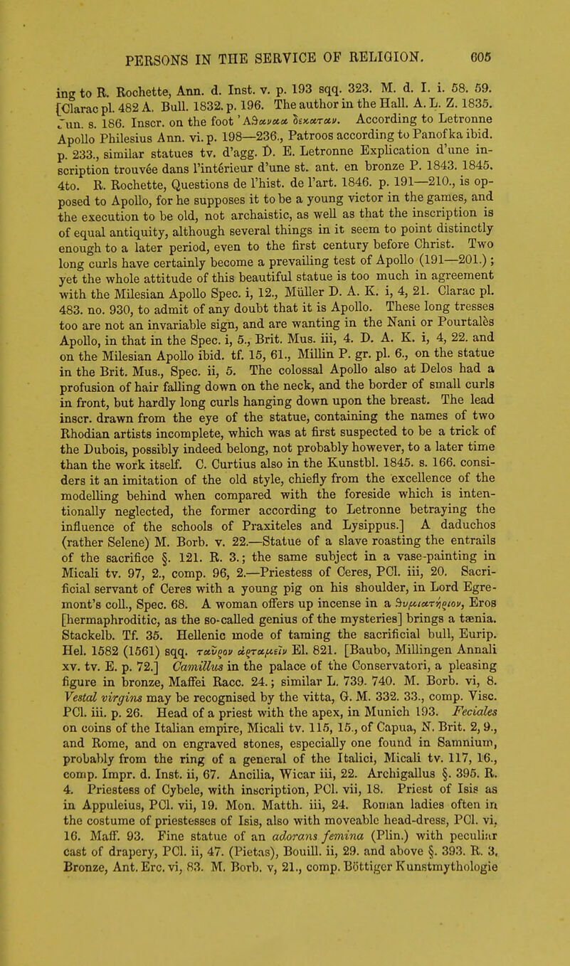 PERSONS IN THE SERVICE OF RELIGION. 606 ing to R. Rochette, Ann. d. Inst. v. p. 193 sqq. 323. M. d. I. i. 58. 59. [Olarac pi. 482 A. Bull. 1832. p. 196. The author in the Hall. A. L. Z. 1835. run. s. 186. Inscr. on the foot 'AS«f«« l£>cxTctu. According to Letronne Apoilo Philesius Ann. vi.p. 198—236., Patroos according to Panofka ibid, p. 233., similar statues tv. d'agg. D. E. Letronne ExpUcation d'une in- scription trouvee dans I'interieur d'une st. ant. en bronze P. 1843. 1845, 4to. R. Rochette, Questions de I'hist. de I'art. 1846. p. 191—210., is op- posed to Apollo, for he supposes it to be a young victor in the games, and the execution to be old, not archaistic, as well as that the inscription is of equal antiquity, although several things in it seem to point distinctly enough to a later period, even to the first century before Christ. Two long curls have certainly become a prevailing test of Apollo (191—201.) ; yet the whole attitude of this beautiful statue is too much in agreement with the Milesian Apollo Spec, i, 12., Miiller D. A. K. i, 4, 21. Clarac pi. 483. no. 930, to admit of any doubt that it is Apollo. These long tresses too are not an invariable sign, and are wanting in the Nani or Pourtal^s Apollo, in that in the Spec, i, 5., Brit. Mus. iii, 4. D. A. K. i, 4, 22. and on the Milesian Apollo ibid. tf. 15, 61., Millin P. gr. pi. 6., on the statue in the Brit. Mus., Spec, ii, 5. The colossal Apollo also at Delos had a profusion of hair falling down on the neck, and the border of small curls in front, but hardly long curls hanging down upon the breast. The lead inscr. drawn from the eye of the statue, containing the names of two Rhodian artists incomplete, which was at first suspected to be a trick of the Dubois, possibly indeed belong, not probably however, to a later time than the work itself. C. Curtius also in the Kunstbl. 1845. s. 166. consi- ders it an imitation of the old style, chiefly from the excellence of the modelling behind when compared with the foreside which is inten- tionally neglected, the former according to Letronne betraying the influence of the schools of Praxiteles and Lysippus.] A daduchos (rather Selene) M. Borb. v. 22.—Statue of a slave roasting the entrails of the sacrifice §. 121. R. 3.; the same subject in a vase-painting in Micali tv. 97, 2., comp. 96, 2.—Priestess of Ceres, PCI. iii, 20. Sacri- ficial servant of Ceres with a young pig on his shoulder, in Lord Egre- mont's coll.. Spec. 68. A woman offers up incense in a ^vfitetTtiqiov, Eros [hermaphroditic, as the so-called genius of the mysteries] brings a taenia. Stackelb. Tf. 35. Hellenic mode of taming the sacrificial bull, Eurip. Hel. 1582 (1561) sqq. ravQov d^rxf^eh El. 821. [Baubo, Millingen Annali XV. tv. B. p. 72.] Camillus in the palace of the Conservatori, a pleasing figure in bronze, Maffei Race. 24.; similar L. 739. 740. M. Borb. vi, 8. Vestal virgins may be recognised by the vitta, G. M. 332. 33., comp. Vise. PCI. iii. p. 26. Head of a priest with the apex, in Munich 193. Feciales on coins of the Italian empire, Micali tv. 115, 15., of Capua, N. Brit. 2,9., and Rome, and on engraved stones, especially one found in Samnium, probably from the ring of a general of the Italici, Micali tv. 117, 16., comp. Impr. d. Inst, ii, 67. Ancilia, Wicar iii, 22. Archigallus §. 396. R. 4. Priestess of Cybele, with inscription, PCI. vii, 18. Priest of Isis as in Appuleius, PCI. vii, 19. Mon. Matth. iii, 24. Roman ladies often in the costume of priestesses of Isis, also with moveable head-dress, PCI. vi, 16. Maff. 93. Fine statue of an adorans femina (Plin.) with peculiar cast of drapery, PCI. ii, 47. (Pietas), Bouill. ii, 29. and above §. 393. R. 3. Bronze, Ant. Ere. vi, 83. M. Borb. v, 21., comp. Bottigcr Kunstmythologie