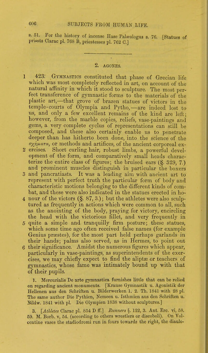 s. 51. For the history of incense Ilase Palaeologus 8. 76. [Statues of priPRts Clarac pi. 768 B, priestesses pi. 762 C] 2. AGONES. 1 423. Gymnastics constituted that phase of Grecian life which was most completely reflected in art, on account of the natural afiinity in which it stood to sculpture. The most per- fect transference of gymnastic forms to the materials of the plastic art,—that grove of brazen statues of victors in the temple-courts of Olympia and Pytho,—are indeed lost to us, and only a few excellent remains of the kind are left; however, from the marble copies, reliefs, vase-paintings and gems, a very complete cyclus of representations can still be composed, and these also certainly enable us to penetrate deeper than has hitherto been done, into the science of the a-xj^liara, or methods and artifices, of the ancient corporeal ex- 2 ercises. Short curling hair, robust limbs, a poAverful devel- opment of the form, and comparatively small lieads charac- terize the entire class of figures; the bruised ears (§. 329, 7.) and prominent muscles distinguish in particular the boxers 3 and pancratiasts. It was a leading aim with ancient art to represent with perfect truth the particular form of body and characteristic motions belonging to the different kinds of com- bat, and these were also indicated in the statues erected in ho- 4 nour of the victors (§. 87, 3.); but the athletes were also sculp- tured as frequently in actions which were common to all, such as the anointing of the body, praying for victory, encircling the head with the victorious fillet, and very frequently in 5 quite a simple and tranquilly firm posture; these statues, which some time ago often received false names (for example Genius prasstes), for the most part held perhaps garlands in their hands; palms also served, as in Hermes, to point out 6 their significance. Amidst the numerous figures which appear, particularly in vase-paintings, as superintendents of the exer- cises, we may chiefly expect to find the aliptae or teachers of gymnastics, whose fame was intimately bound up with that of their pupils. 1. Mercurialis De arte gymnastica furnishes little that can be relied on regarding ancient monuments. [Krause Gymnastik u. Agonistik der Hellenen aus den Schriften u. Bilderwerken 1. 2. Th. 1841 with 28 pi. The same author Die Pythien, Nemeen u. Isthmien aus den Schriften u. Sildw. 1841 with pi. Die Olympien 1838 without sculptures.] 3. lAtliletes Clarac pi. 854 D ff.] Runners §. 122, 3. Ant. Ere. vi, 68, 69. M. Borb. v, 64. (according to others wrestlers or discoboli). On Vol- ccntine vases the stadiodrorai run in fours towards the right, the diaulo-