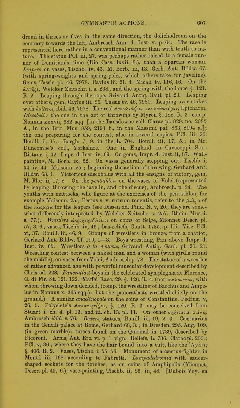 drorai in. threes or fives in the same direction, the dolichodromi on tho contrary towards the left, Ambrosch Ann. d. Inst. v. p. 64. The race is represented here rather in a conventional manner than with truth to na- ture. The statue PCI. iii, 27. was perhaps rather raised to a female run- ner of Domitian's time (Dio Cass. Ixvii, 8.), than a Spartan woman. Leapers on vases, Tischb. iv, 43. M. Borb. iii, 13. Gerh. Ant. Bildw. 67. (with spring-weights and spring-poles, which others take for javelins). Gems, Tassie pi. 46, 7978. Caylus iii, 21, 4. Micali tv. 116, 16. On the iXT^gej Welcker Zeitschr. i. s. 238., and the spring with the lance §. 121. R. 2. Leaping through the rope, Grivaud Antiq. Gaul. pi. 23. Leaping over others, gem, Caylus iii, 86. Tassie tv. 46, 7980. Leaping over stakes with halteres, ibid. 46, 7978. The real dax.u'hux.l^uv, anuT^olioirt^siv, Epicharra. Discoboli: the one in the act of throwing by Myron §. 122. R. 3. comp. Nonnus xxxvii, 682 sqq. [in the Lansdowne coll. Clarac pi. 829. no. 2085 A., in the Brit. Mus. 859, 2194 b., in the Massimi pal. 863, 2194 a.]; the one preparing for the contest, also in several copies, PCI. iii, 26. Bouill. ii, 17.; Borgh. 7, 9. in the L. 704. Bouill. iii, 17, 5.; in Mr. Duncombe's coll., Yorkshire. One in England in Cavaceppi Stat. Ristaur. i, 42. Impr. d. Inst, iv, 69. On gems, Impr. d. Inst, ii, 87. Wall- painting, M. Borb. ix, 52. On vases generally stepping out, Tischb. i, 54. iv, 44. Maisonn. 25.; beginning the action of throwing, Gerhard Ant. Bildw. 68, 1. Victorious discobolus with all the ensigns of victory, gem, M. Flor. ii, 17, 2. On the pentathlon on the vases of Volci (represented by leaping, throwing the javelin, and the discus), Ambrosch. p. 84. The youths with mattocks, who figure at tho exercises of the pentathlon, for example Maisonn. 25., Festus s. v. rutrum tenentis, refer to the ^o^qoi of the crKocf^iLcci for the leapers (see Dissen ad. Pind. N. v, 20., they are some- what differently interpreted by Welcker Zeitschr. s. 257. Rhein. Mus. i. 8. 77.). Wrestlers dK-^oxeiQi/^oftsfoi on coins of Selge, Mionnet Descr. pi. 57, 3. 6., vases, Tischb. iv, 46., bas-reliefs, Guatt. 1785. p. liii. Vise. PCI. vi, 37. Bouill. iii, 46, 9. Groups of wrestlers in bronze, from a chariot, Gerhard Ant. Bildw. Tf. 119, 1—3. Boys wrestling, Pan above Impr. d. Inst, iv, 65. Wrestlers d la Antceus, Grivaud Antiq. Gaul. pi. 20. 21. Wrestling contest between a naked man and a woman (with girdle round the middle), on vases from Volci, Ambrosch p. 78. The statue of a wrestler of rather advanced age with powerful muscular development described by Christod. 228. Pancratiast-hoys in the celebrated symplegma at Florence, G. di Fir. St. 121.122. Maffei Race. 29. §. 126. R. 4. (not TraXot/arai, with whom throwing down decided, (comp. the wrestling of Bacchus and Ampe- lus in Nonnus x, 365 sqq.); but the pancratiasts wrestled chiefly on the ground.) A similar anaclinopale on the coins of Constantine, Pedrusi v, 26, 5. Polyclete's dTroTm^vt^uv, §. 120. R. 3. may be conceived from Stuart i. ch. 4. pi. 13. and iii. ch. 13. pi. 11. On other n-x.iif^a.Tot ■Tnx.Mi Ambrosch ibid. s. 76. Boxers, statues, Bouill. iii, 19, 2. 3. Csestuarius in the Gentili palace at Rome, Gerhard 68, 3.; in Dresden, 295. Aug. 109. (in green marble); torsos found on the Quirinal in 1739, described by Ficoroni. Arms, Ant. Ere. vi. p. 1. vign. Reliefs, L. 736. Clarac pi. 200.; PCI. V, 36., where they have the hair bound into a tuft, like the ' KyZiue^ §. 406. R. 2. Vases, Tischb. i, 55. 56. Monument of a csestus-fighter in Montf. iii, 168. according to Fabretti. Lampadedromia with saucer- shaped sockets for the torches, as on coins of Amphipolis (Mionnet, Dcscr. pi. 49, 6.), vase-painting, Tischb. ii, 26. iii, 48. [Dubois Voy. en