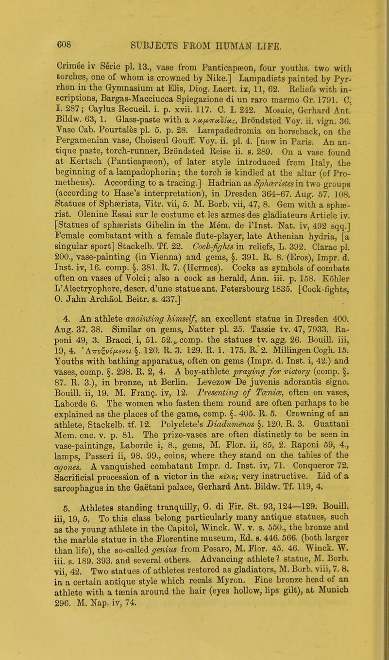 Crimee iv S6ne pi. 13., vase from PanticaptEon, four youths, two with torches, one of whom is crowned by Nike.] Lampadists painted by Pyr- rhon in the Gymnasium at Elis, Diog. Laert. ix, 11, 62. Reliefs with in- scriptions, Bargas-Macciucca Spiegazione di un raro marmo Gr. 1791. C. I. 287; Caylus Recueil. i. p. xvii. 117. C. I. 242. Mosaic, Gerhard Ant. Bildw. 63, 1, Glass-paste with a A«|M7r«S/i«?, Brondsted Voy. ii. vign. 36. Vase Cab. Pourtalfes pi. 5. p. 28. Lampadedromia on horseback, on the Pergamenian vase, Choiseul GouflF. Voy. ii. pi. 4. [now in Paris. An an- tique paste, torch-runner, Brondsted Reise ii. s. 289. On a vase found at Kertsch (Panticapseon), of later style introduced from Italy, the beginning of a lampadophoria; the torch is kindled at the altar (of Pro- metheus). According to a tracing.] Hadrian as Sphcc-ristes in two groups (according to Hase's interpretation), in Dresden 364-67. Aug. 67. 108. Statues of Sphaerists, Vitr. vii, 5. M. Borb, vii, 47, 8. Gem with a sphse- rist. Olenine Essai sur le costume et les armes des gladiateurs Article iv. [Statues of sphaerists Gibelin in the Mem. de I'Inst. Nat. iv, 492 sqq.] Female combatant with a female flute-player, late Athenian hydria, [a singular sport] Stackelb. Tf. 22. Coch-figlits in reliefs, L. 392. Olarac pi. 200., vase-painting (in Vienna) and gems, §. 391. R. 8. (Eros), Impr. d. Inst, iv, 16. comp. §. 381, R. 7. (Hermes). Cocks as symlaols of combats often on vases of Volci; also a cock as herald, Ann. iii. p. 158. Kohler L'Alectryophore, descr. d'une statue ant. Petersbourg 1835. [Cock-fights, 0. Jahn Archaol. Beitr. s. 437.] 4. An athlete anointing himself, an excellent statue in Dresden 400. Aug. 37. 38. Similar on gems. Natter pi. 25. Tassie tv. 47, 7933. Ra- poni 49, 3. Bracci. i, 51. 52.,, comp. the statues tv. agg. 26. Bouill. iii, 19, 4. 'A7ro^t/o>£vo/§. 120. R. 3. 129. R. 1. 175. R;2. Millingen Cogh. 15. Youths with bathing apparatus, often on gems (Impr. d. Inst, i, 42.) and vases, comp. §. 298. R. 2, 4. A boy-athlete praying for victory (comp. §. 87. R. 3.), in bronze, at Berlin. Levezow De juvenis adorantis signo. Bouill. ii, 19. M. Fran§. iv, 12. Presenting of Tcenice, often on vases, Laborde 6. The women who fasten them round are often perhaps to be explained as the places of the game, comp. §. 405. R. 5. Crowning of an athlete, Stackelb. tf. 12. Polyclete's Diadumenos §. 120. R. 3. Guattani Mem. enc. v. p. 81. The prize-vases are often distinctly to be seen in vase-paintings, Laborde i, 8., gems, M. Flor, ii, 85, 2. Raponi 59, 4., lamps, Passeri ii, 98. 99., coins, where they stand on the tables of the agones. A vanquished combatant Impr. d. Inst, iv, 71. Conqueror 72. Sacrificial procession of a victor in the xtMg very instructive. Lid of a sarcophagus in the Gaetani palace, Gerhard Ant. Bildw. Tf, 119, 4. 5. Athletes standing trajiquilly, G. di Fir. St. 93, 124—129. Bouill. iii, 19, 5. To this class belong particularly many antique statues, such as the young athlete in the Capitol, Winck. W. v. s. 560., the bronze and the marble statue in the Florentine museum, Ed. 8. 446. 566. (both larger than life), the so-called genius from Pesaro, M. Flor. 46. 46. Winck. W. iii. s. 189. 393. and several others. Advancing athlete? statue, M. Borb, vii, 42, Two statues of athletes restored as gladiators, M. Borb. viii, 7. 8. in a certain antique style which recals Myron. Fine bronze head of an athlete with a toenia around the hair (eyes hollow, lips gilt), at Munich 296. M. Nap. iv, 74.