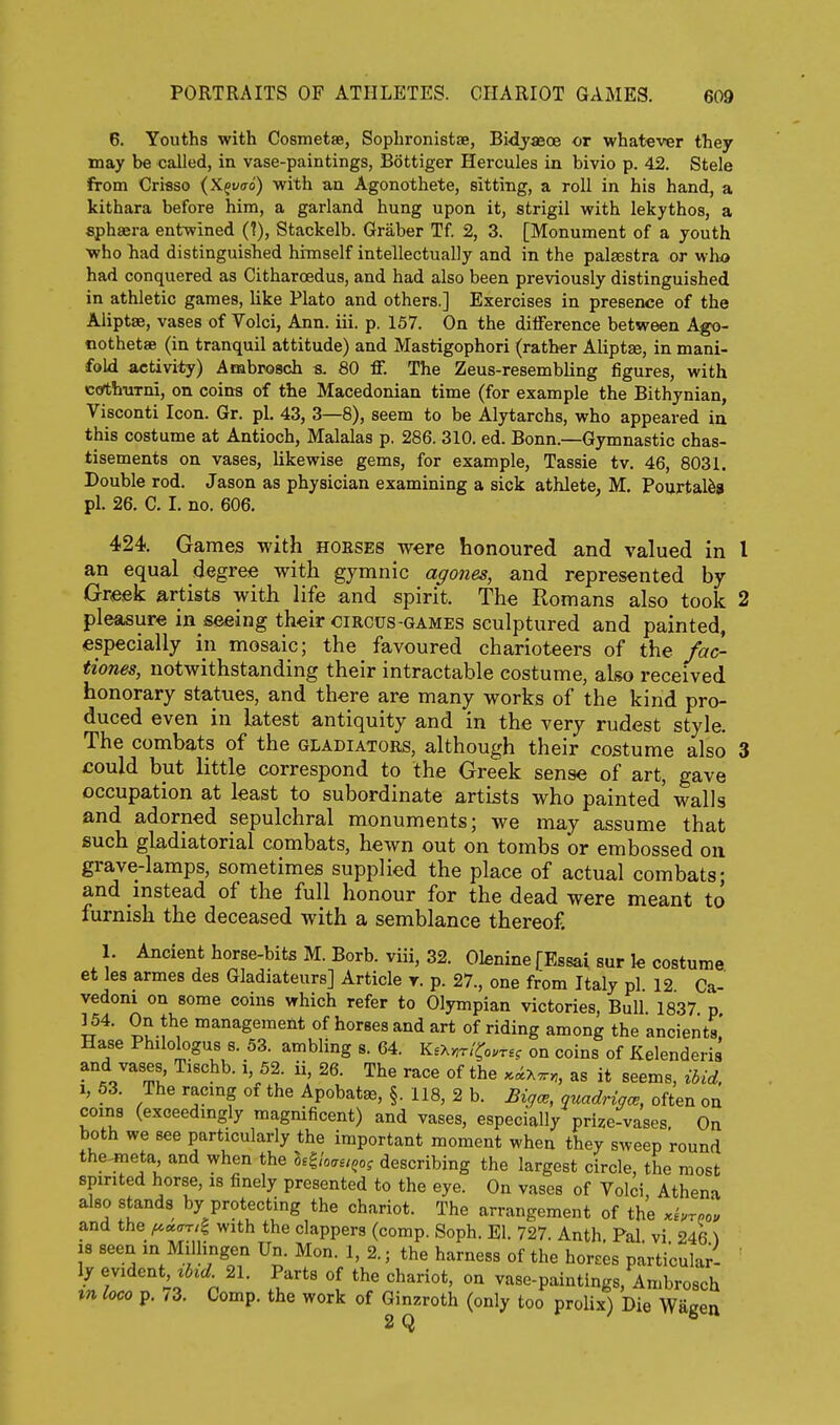6. Youths with Cosmetse, Sophronistae, Bidjasoe or whatever they may be called, in vase-paintings, Bottiger Hercules in bivio p. 42. Stele from Cri«so (Xgyo-o) with an Agonothete, sitting, a roll in his hand, a kithara before him, a garland hung upon it, strigil with lekythos, a sphaera entwined (?), Stackelb. Graber Tf 2, 3. [Monument of a youth who had distinguished himself intellectually and in the palaestra or who had conquered as Citharoedus, and had also been previously distinguished in athletic games, like Plato and others.] Exercises in presence of the Aliptae, vases of Volci, Ann. iii. p. 157. On the dilFerence between Ago- nothetae (in tranquil attitude) and Mastigophori (rather Aliptse, in mani- fold activity) Ambrosch s. 80 ff. The Zeus-resembling figures, with cothnTni, on coins of the Macedonian time (for example the Bithynian, Visconti Icon. Gr. pi. 43, 3—8), seem to be Alytarchs, who appeared in this costume at Antioch, Malalas p. 286. 310. ed. Bonn.—Gymnastic chas- tisements on vases, likewise gems, for example, Tassie tv. 46, 8031. Double rod. Jason as physician examining a sick athlete, M. Pourtal^s pi. 26. C. I. no. 606. 424. Games with hoeses were honoured and valued in I an equal degree with gymnic agones, and represented by Greek artists with life and spirit. The Romans also took 2 pleasure in seeing their circus-games sculptured and painted, especially in mosaic; the favoured charioteers of the fac- tiones, notwithstanding their intractable costume, also received honorary statues, and there are many works of the kind pro- duced even in latest antiquity and in the very rudest style. The combats of the gladiators, although their costume also 3 could but little correspond to the Greek sense of art, gave occupation at least to subordinate artists who painted walls and adorned sepulchral monuments; we may assume that such gladiatorial combats, hewn out on tombs or embossed on grave-lamps, sometimes supplied the place of actual combats; and instead of the full honour for the dead were meant to furnish the deceased with a semblance thereof. 1. Ancient horse-bits M. Borb. viii, 32. Olenine f Essai sur k costume, et les armes des Gladiateurs] Article t. p. 27., one from Italy pi 12 Ca- vedoni on some coins which refer to Olympian victories. Bull. 1837 p ] 54. On the management of horses and art of riding among the ancients.' Hase Philologus s. 53. ambling s. 64. K.x>,r/^o.r£? on coins of Kelenderis and vases Tischb. i, 52 ii, 26. The race of the .i^-.^, as it seems, ibid. 1, 63. The racmg of the Apobat*, §. lis, 2 b. Bigce, quadrigce, often on coins (exceedmgly magnificent) and vases, especially prize-vases. On both we see particularly the important moment when they sweep round the^eta and when the l^^ioau^o, describing the largest circle, the most spirited horse, is finely presented to the eye. On vases of Volci, Athena also stands by protecting the chariot. The arrangement of the .hreou and the ^««-t/| with the clappers (comp. Soph. El. 727. Anth. Pal vi 246 \ 18 seen in Millingen Un. Mon. 1,2.; the harness of the horses particular- ly evident tijc^ 21. Parts of the chariot, on vase-paintings, Ambrosch in loco p. .3. Comp. the work of Ginzroth (only too prolix) Die Wagen 2 Q