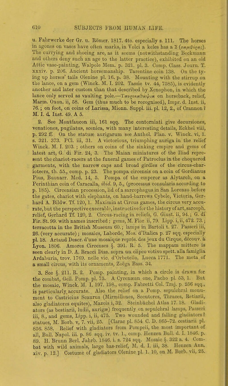 u. Fahrwerke der Gr. u. Romer. 1817. 4to. especially b. 111. The horses in agones on vases have often marks, in Volci a keles has a 2 {<ja.fA(D6(^a.c). The currying and shoeing are, as it seems (notwithstanding lieckmann and others deny such an age to the latter practice), exhibited on an old Attic vase-painting, Walpole Mem. p. 321. pi. 3. Corap. Class. Journ, T. xxxiv. p. 206. Ancient horsemanship. Tarentine coin 138. On the ty- ing up horses' tails Olenine pi. 16. p. 38. Mounting with the stirrup on the lance, on a gem (Winck. M. I. 202. Tassie tv. 44, 7585), is evidently another and later custom than that described by Xenophon, in wliich the lance only served as vaulting pole.—lLctv^ox.a.^a,-^ioi. on horseback, relief, Marm. Oxon. ii, 58. Gem (thus much to be recognised), Impr. d. Inst, ii, 76.; on foot, on coins of Larissa, Mionn. Suppl. iii. pi. 12, 2., of Crannon 1 M. I. d, Inst. 49. A 5. 2. See Montfaucon iii, 161 sqq. The contomiati give decursiones, venationes, pugilatus, scenica, with many interesting details, Eckhei viii, p. 292 if. On the statuae aurigarum see Anthol. Plan. v. Winck. vi, 1. B. 321. 373. PCI. iii, 31. A victorious, triumphing auriga in the relief Winck. M. I. 203. ; others on coins of the sinking empire and gems of latest art, G, di Fir. 24, 3. The Maian miniatures of the Iliad repre- sent the chariot-racers at the funeral games of Patroclus in the chequered garments, with the narrow caps and broad girdles of the circus-char- ioteers, tb, 55., comp. p. 23. The pompa circensis on a coin of Gordianus Pius, Buonarr. Med. 14, 5. Pompa of the emperor as Alytarch, on a Perinthian coin of CaracaUa, ibid. 9, 5., (processus consularis according to p. 185). Circensian procession, lid of a sarcophagus in San Lorenzo before the gates, chariot with elephants, on hand-barrows Cybele, Victoria, Ger- hard A. Bildw. Tf. 120,1. Maximin at Circus games, the circus very accu- rate, but the perspective execrable, instructive for the history of art, sarcoph. relief, Gerhard Tf. 120, 2. Circus-racing in reliefs, G. Giust. ii, 94.; G. di Fir. St. 99. with names inscribed; gems, M. Flor. ii, 79. Lipp. i, ii, 472. 73.; terracotta in the British Museum 60.; lamps in Bartoli t. 27. Passeri iii, 26. (very accurate); mosaics, Laborde, Mos. d'ltalica p. 27 sqq. especially pi. 18. Artaud Descr. d'une mosaique repres. des jeux du Cirque, decouv. k Lyon. 1806. Amores Circenses §. 391. R. 5. The mappam mittere is seen clearly in D. A. Bracci Diss, sopra un clipeo votivo spett. aUa famiglia Ardaburia, trov. 1769. nelle vie. d'Orbetello. Lucca 1771. The meta of a small circus, with its ornaments, Zoega Bass. 34. 3. See §.211. R. 2. Pomp, painting, in which a circle is drawn for the combat, Gell. Pomp. pi. 75. A Cyrenasan one, Pacho pi. 63, 1. But the mosaic, Winck. M. I. 197. 198., comp. Fabretti Col. Traj. p. 256 sqq., is particularly accurate. Also the relief on a Pomp, sepulchral monu- ment to Castricius Scaurus (Mirmillones, Secutores, Thraces, Retiarii, also gladiatores equites), Mazois i, 32. Steinbiichel Atlas 17.18. Gladi- ators (as bestiarii, ludii, aurigse) frequently on sepulchral lamps, Passeri iii, 8., and gems, Lipp. i, ii, 476. Two wounded and falling gladiators ? statues, M. Borb. v, 7. vii, 25. [Clarac pi. 854 C. D. 865-72. cestiarii pi. 856. 858. Relief with gladiators from Pompeii, the most important of all. Bull. Napol. iii. p. 86 sqq. iv. tv. 1., comp. Henzen Bull. d. I. 1846. p. 89. H. Brunn Berl. Jahrb. 1846, i. s. 724 sqq. Mosaic §. 322 a. 4. Com- bat with wild animals, large bas-relief, M. d. I. iii, 38. Henzen Ann. xiv. p. 12.] Costume of gladiators Olenine pi. 1. 10, on M. Borb. vii, 25.