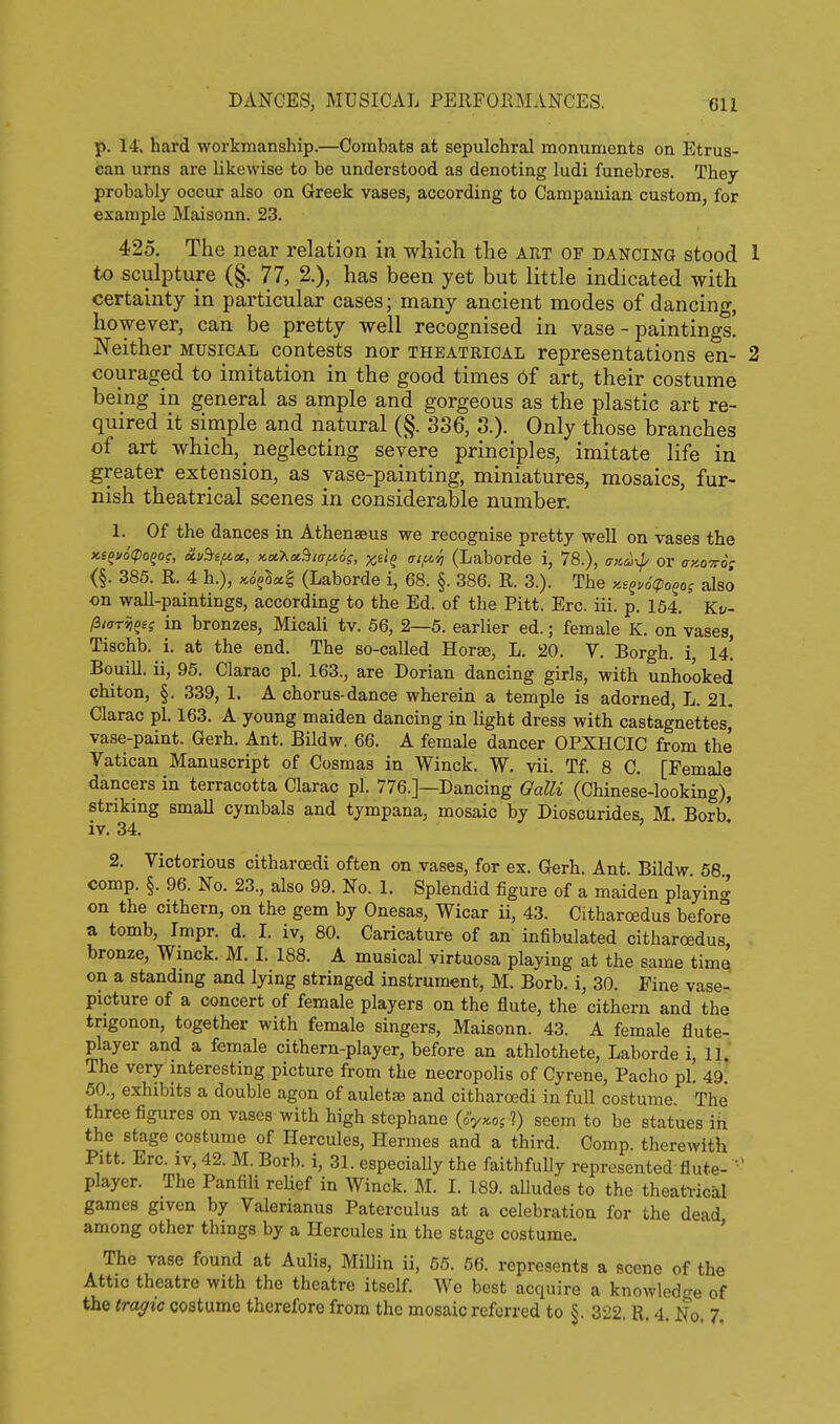 p. 14. hard workmanship.—Combats at sepulchral monuments on Etrus- can urns are likewise to be understood as denoting ludi funebres. They probably occur also on Greek vases, according to Campauian custom, for example Maisonn. 23. 425. The near relation in which the art of dancing stood 1 to sculpture (§. 77, 2.), has been yet but little indicated with certainty in particular cases; many ancient modes of dancing, however, can be pretty well recognised in vase-paintings! Neither musical contests nor theatrical representations en- 2 couraged to imitation in the good times of art, their costume being in general as ample and gorgeous as the plastic art re- quired it simple and natural (§. 336, 3.). Only those branches of art which, neglecting severe principles, imitate life in greater extension, as vase-painting, miniatures, mosaics, fur- nish theatrical scenes in considerable number. 1. Of the dances in Athenaeus we recognise pretty well on vases the x,SQ»6(poqoc, oiu5iifict, KotKot^iaf^og, xstQ atf^'^ (Laborde i, 78.), aicu-^^ or ckqts-o; (§. 385. R. 4 h.), ;co^§s6| (Laborde i, 68. §. 386. R. 3.). The Ki^.ocpo^o; also on wall-paintings, according to the Ed. of the Pitt. Ere. iii. p. 154. Kt/- (itarii^es in bronzes, Micali tv. 56, 2—5. earlier ed.; female K. on vases, Tischb. i. at the end. The so-called Horse, L. 20. V. Borgh. i 14! BouiU. ii, 95. Clarac pi. 163., are Dorian dancing girls, with unhooked chiton, §. 339, 1. A chorus-dance wherein a temple is adorned, L. 21, Clarac pi. 163. A young maiden dancing in light dress with castagnettes, vase-paint. Gerh. Ant. Bildw. 66. A female dancer OPXHCIC from the Vatican Manuscript of Cosmas in Winck. W. vii. Tf. 8 C. [Female dancers in terracotta Clarac pi. 776.]—Dancing Galli (Chinese-looking), striking small cymbals and tympana, mosaic by Dioscurides, M. Borb' iv. 34. 2. Victorious citharoedi often on vases, for ex. Gerh. Ant. Bildw 58 comp. §. 96. No. 23., also 99. No. 1. Splendid figure of a maiden playin^ on the cithern, on the gem by Onesas, Wicar ii, 43. Citharcedus before a tomb, Impr. d. I. iv, 80. Caricature of an infibulated citharcedus, bronze, Wmck. M. I. 188. A musical virtuosa playing at the same time on a standmg and lying stringed instrument, M. Borb. i, 30. Fine vase- picture of a concert of female players on the flute, the cithern and the trigonon, together with female singers, Maisonn. 43. A female flute- player and a female cithern-player, before an athlothete, Laborde i, 11. The very mteresting picture from the necropolis of Gyrene, Pacho pi. 49. 50., exhibits a double agon of auletae and citharoedi in full costume The three figures on vases with high stephane (o'y^cos ?) seem to be statues ih the stage costume of Hercules, Hermes and a third. Comp. therewith Pitt. Ere. iv, 42. M. Borb. i, 31. especially the faithfuUy represented flute-  player. The Panfili reUef in Winck. M. I. 189. aUudes to the theatvical games given by Valerianus Paterculus at a celebration for the dead among other things by a Hercules in the stage costume. ' The vase found at Aulis, MiUin ii, 55. 66. represents a scene of the Attic theatre with the theatre itself. We best acquire a knowledge of the tragic costume therefore from the mosaic referred to §. 322. R, 4. No. 7