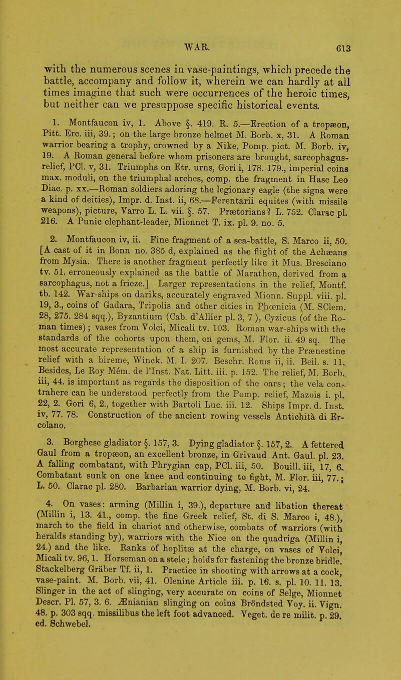 WAR. C13 with the numerous scenes in vase-paintings, which precede the battle, accompany and follow it, wherein we can hardly at all times imagine that such were occurrences of the heroic times, but neither can we presuppose specific historical events. 1. Montfaucon iv, 1, Above §. 419. R. 5.—Erection of a tropaeon, Pitt. Ere. iii, 39.; on the large bronze helmet M. Borb. x, 31. A Roman warrior bearing a trophy, crowned by a Nike, Pomp. pict. M. Borb. iv, 19. A Roman general before whom prisoners are brought, sarcophagus- relief, PCI. V, 31. Triumphs on Etr. urns, Gorii, 178. 179., imperial coins max. moduli, on the triumphal arches, comp. the fragment in Hase Leo Diac. p. XX.—Roman soldiers adoring the legionary eagle (the signa were a kind of deities), Impr. d. Inst, ii, 68.—Perentarii equites (with missile weapons), picture, Varro L. L. vii. §. 57. Prastorians 1 L. 752. Clarac pi. 216. A Punic elephant-leader, Mionnet T. ix. pi. 9. no. 5, 2. Montfaucon iv, ii. Pine fragment of a sea-battle, S. Marco ii, 50. [A cast of it in Bonn no. 385 d, explained as the flight of the Achseana from Mysia. There is another fragment perfectly like it Mus. Bresciano tv. 51. erroneously explained as the battle of Marathon, derived from a sarcophagus, not a frieze.] Larger representations in the relief, Montf. tb. 142. War-ships on dariks, accurately engraved Mionn. Suppl. viii. pi. 19, 3., coins of Gadara, Tripolis and other cities in Phoenicia (M. SClem. 28, 275. 284 sqq.), Byzantium (Cab. d'AlUer pi. 3, 7), Cyzicus (of the Ro- man times) ; vases from Volci, Micali tv. 103. Roman war-ships with the standards of the cohorts upon them, on gems, M. Flor. ii. 49 sq. The most accurate representation of a ship is furnished by the Prjenestine relief with a bireme, Winck. M. I. 207. Beschr. Roms ii, ii. Beil. s. 11.. Besides, Le Roy Mem. de I'lnst. Nat. Litt. iii. p. 152. The relief, M. Borb. iii, 44. is important as regards the disposition of the oars; the vela cour- trahere can be understood perfectly from the Pomp, relief, Mazois i. pl. 22, 2. Gori 6, 2., together with Bartoli Luc. iii. 12. Ships Impr. d. Inst. iv, 77. 78. Construction of the ancient rowing vessels Antiohita di Er- colano. 3. Borghese gladiator §. 157, 3. Dying gladiator §. 157, 2. A fettered Gaul from a tropaeon, an excellent bronze, in Grivaud Ant. Gaul. pl. 23. A falling combatant, with Phrygian cap, PCI. iii, .OO. Bouill. iii,. 17, 6. Combatant sunk on one knee and continuing to fight, M. Flor. iii, 77.; L. 60. Clarac pl. 280. Barbarian warrior dying, M. Borb. vi, 24. 4. On vases: arming (Millin i, 39.), departure and libation thereat (Millin i, 13. 41., comp. the fine Greek relief, St. di S. Marco i, 48.), march to the field in chariot and otherwise, combats of warriors (with heralds standing by), warriors with the Nice on the quadriga (Millin i, 24.) and the like. Ranks of hoplitae at the charge, on vases of Volci, Micali tv. 96,1. Horseman on a stele; holds for fastening the bronze bridle. Stackelberg Graber Tf. ii, 1. Practice in shooting with arrows at a cock, vase-paint. M. Borb. vii, 41. Olenine Article iii. p. 16. s. pl. 10. 11, is! Slinger in the act of slinging, very accurate on coins of Selge, Mionnet Descr. Pl. 57, 3. 6. jEnianian slinging on coins BrSndsted Voy. ii. Vign. 48. p. 303 sqq. missilibus the left foot advanced. Veget. de re milit, p. 29. ed. Schwebel.