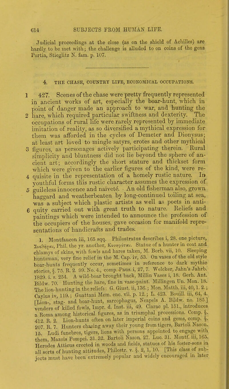 Judicial proceedings at the close (as on the shield of Achilles) are hardly to be met with; the challenge is alluded to on coins of the gena Portia, Stieglitz N. fara. p. 107. 4. THE CHASE, COUNTRY LIFE, ECONOMICAL OCCUPATIONS. 1 427. Scenes of the chase were pretty frequently represented in ancient works of art, especially the boar-hunt, which in point of danger made an approach to war, and hunting the 2 hare, which required particular swiftness and dexterity. The occupations of rural life were rarely represented by immediate imitation of reality, as so diversified a mythical expression for them was afforded in the cycles of Demeter and Dionysus; at least art loved to mingle satyrs, erotes and other mythical 3 figures, as personages actively participating therein. Rural simplicity and bluntness did not lie beyond the sphere of an- cient art; accordingly the short stature and thickset form which were given to the earlier figures of the kind, were re- 4 quisite in the representation of a homely rustic nature. In youthful forms this rustic character assumes the expression of 5 guileless innocence and naivete. ■ An old fisherman also, grown haggard and weatherbeaten by long-continued toiling at sea, waTa subject which plastic artists as well as poets in anti- 6 quity carried out with great truth to nature. Reliefs and paintings which were intended to announce tlie profession of the occupiers of the houses, gave occasion for manifold repre- sentations of handicrafts and trades. 1, Montfaucon iii, 165 sqq. Philostratus describes i, 28. one picture, '2,vo^flooti, Phil, the yr. another, Kvunyirxi. Statue of a hunter in coat and chlamys of skins, with fowls and hares taken, M. Borb. vii, 10. Sleeping huntsman, very fine relief in the M. Cap. iv, 53. On vases of the old style boar-hunts frequently occur, sometimes in reference to dark mythic stories, §. 75. R. 2. 99. No. 4., comp. Paus. i, 27, 7. Welcker, Jahn's Jahrb. 1829. i. s. 254. A wild-boar brought back, Millin Vases i, 18. Gerh. Ant. Bildw. 70. Hunting the hare, fine in vase-paint. Millingen Un. Mon. 18. The lion-hunting in the reliefs: G. Giust. ii, 136.; Mon. Matth. iii, 40,1.2.; Caylus iv, 119.; Guattani Mem. enc. vii. p. 12.; L. 423. Bouill. iii, 64, 4. [Lion-, stag- and boar-hunt, sarcophagus, Neapels A. Bildw. no. 185.] venders of killed fowls, Tmpr. d. Inst. Hi, 49. Clarac pi. 151., introduces a Roma among historical figures, as in triumphal processions. Comp. §. 412. R. 2. Lion-hunts often on later imperial coins and gems, comp. §. 207. R. 7. Hunters chasing away their young from tigers, Bartoli Nasou. 16 Ludi funebres, tigers, lions with persons appointed to engage with them, Mazois Pompei. 31. 32. Bartoli Nason. 27. Luc. 31. Montf. iii, 165. Herodes Atticus erected in woods and fields, statues of his foster-sons m all sorts of hunting attitudes, Philostr. v. §. 2, 1, 10. [This class of sub- jects must have been extremely popular and widely encouraged in later