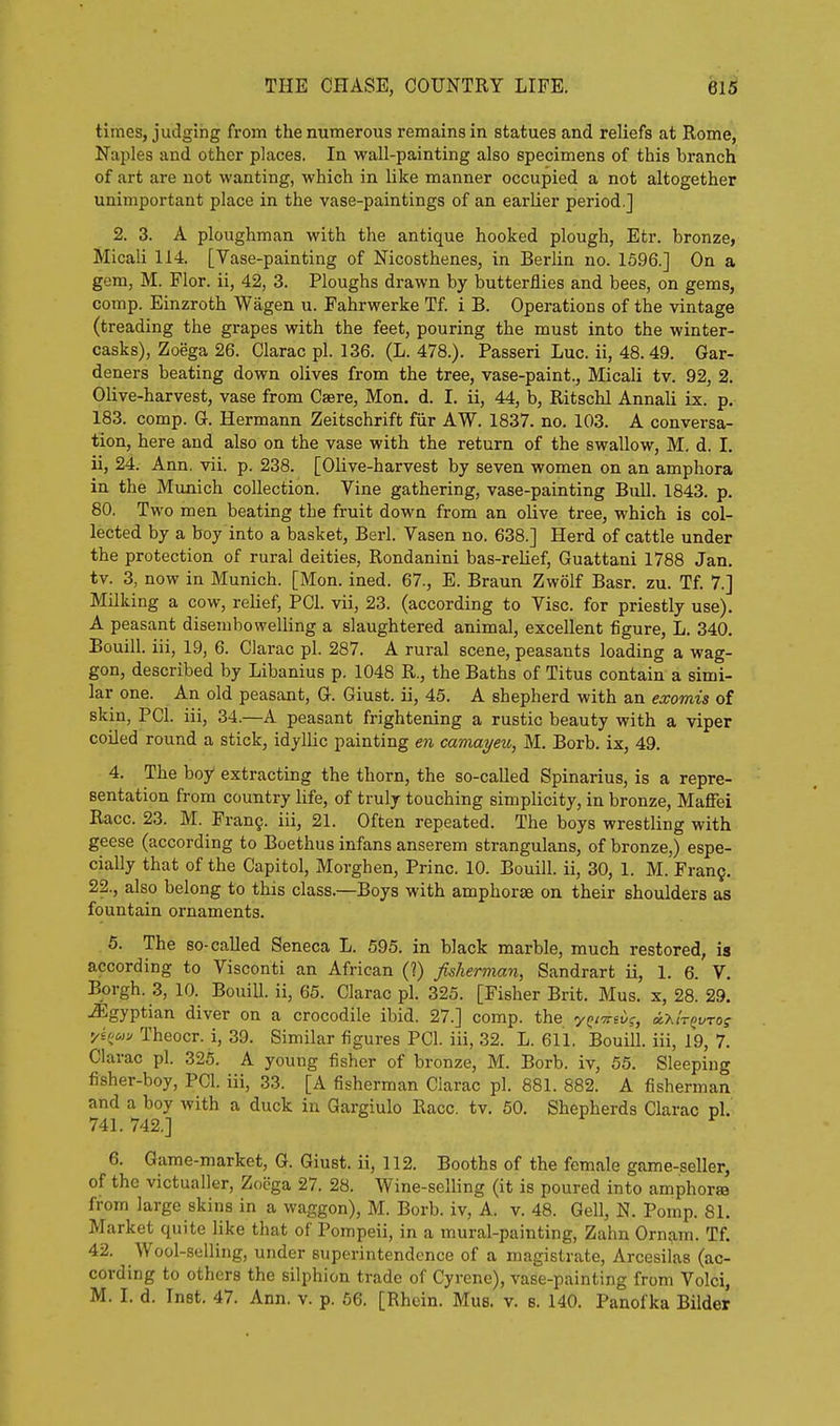 times, judging from the numerous remains in statues and reliefs at Rome, Naples and other places. In wall-painting also specimens of this branch of art are not wanting, which in like manner occupied a not altogether unimportant place in the vase-paintings of an earlier period.] 2. 3. A ploughman with the antique hooked plough, Etr. bronze, Micali 114. [Vase-painting of Nicosthenes, in Berlin no. 1596.] On a gem, M. Flor. ii, 42, 3. Ploughs drawn by butterflies and bees, on gems, comp. Einzroth Wagen u. Fahrwerke Tf. i B. Operations of the vintage (treading the grapes with the feet, pouring the must into the winter- casks), Zoega 26. Clarac pi. 136. (L. 478.). Passeri Luc. ii, 48.49. Gar- deners beating down olives from the tree, vase-paint., Micali tv. 92, 2. Olive-harvest, vase from Caere, Mon. d. I. ii, 44, b, Ritschl Annali ix. p. 183. comp. G. Hermann Zeitschrift fiir AW. 1837. no. 103. A conversa- tion, here and also on the vase with the return of the swallow, M, d. I. ii, 24. Ann. vii. p. 238. [Olive-harvest by seven women on an amphora in the Munich collection. Vine gathering, vase-painting Bull. 1843. p. 80. Two men beating the fruit down from an oUve tree, which is col- lected by a boy into a basket, Berl. Vasen no. 638.] Herd of cattle under the protection of rural deities, Rondanini bas-relief, Guattani 1788 Jan. tv. 3, now in Munich. [Mon. ined. 67., E. Braun Zwolf Basr. zu. Tf. 7.] Milking a cow, relief, PCI. vii, 23. (according to Vise, for priestly use), A peasant disembowelling a slaughtered animal, excellent figure, L. 340. Bouill. iii, 19, 6. Clarac pi. 287. A rural scene, peasants loading a wag- gon, described by Libanius p. 1048 R., the Baths of Titus contain a simi- lar one. An old peasant, G. Giust. ii, 45. A shepherd with an exomis of skin, PCI. iii, 34.—A peasant frightening a rustic beauty with a viper coiled round a stick, idyllic painting en camayeu, M. Borb. ix, 49. 4. The boy extracting the thorn, the so-called Spinarius, is a repre- sentation from country life, of truly touching simplicity, in bronze, Mafiei Race. 23. M. Fran9. iii, 21. Often repeated. The boys wrestling with geese (according to Boethus infans anserem strangulans, of bronze,) espe- cially that of the Capitol, Morghen, Princ. 10. Bouill. ii, 30, 1. M. Fran9. 22., also belong to this class.—Boys with amphorae on their shoulders as fountain ornaments. 5. The so-called Seneca L. 595. in black marble, much restored, is according to Visconti an African (1) fisherman, Sandrart ii, 1. 6. V. Borgh. 3, 10. Bouill. ii, 65. Clarac pi, 325. [Fisher Brit. Mus. x, 28. 29. Egyptian diver on a crocodile ibid. 27.] comp. the y^/'^Ei)?, osx/t^i/to? 'A<io,v Theocr. i, 39. Similar figures PCI. iii, 32. L. 611. Bouill. iii, 19, 7. Clarac pi. 325. A young fisher of bronze, M. Borb. iv, 55. Sleeping fisher-boy, PCI. iii, 33. [A fisherman Clarac pi. 881. 882. A fisherman and a boy with a duck in Gargiulo Race. tv. 50. Shepherds Clarac pi. 741. 742,] ^ 6. Game-market, G. Giust. ii, 112. Booths of the female game-seller, of the victualler, Zoega 27. 28. Wine-selling (it is poured into amphorae from large skins in a waggon), M. Borb. iv, A. v. 48. Gell, N. Pomp. 81. Market quite like that of Pompeii, in a mural-painting, Zahn Ornam. Tf. 42. Wool-selling, under superintendence of a magistrate, Arcesilas (ac- cording to others the silphion trade of Cyrene), vase-painting from Volci, M. I. d. Inst. 47. Ann. v. p. 56. [Rhein. Mus, v. s. 140. Panofka Bilder