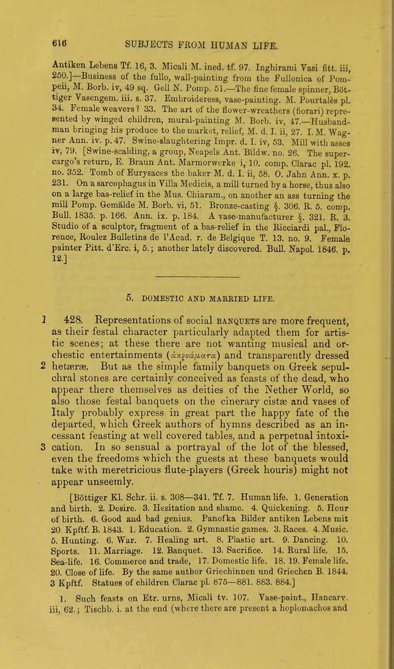 Antiken Lebens Tf. 16, 3. Micali M. ined. tf. 97. Inghirami Vasi fitt. iii, 250.]—Business of the fuUo, wall-painting from the Fullonica of Pom- peii, M. Borb. iv, 49 sq. Gell N. Pomp. 51.—The fine female spinner, Bot- tiger Vasengem. iii. s. 37. Embroideress, vase-painting. M. Pourtales pi. 34. Female weavers? 33. The art of the flower-wreathers (fiorari) repre- sented by winged children, mural-painting M. Borb. iv, 47.—Husband- man bringing his produce to the market, relief, M. d. I. ii, 27. I. M. Wag- ner Ann. iv. p. 47. Swine-slaughtering Impr. d. I. iv, 53. Mill with asses iv, 79. [Swine-scalding, a group, Neapels Ant. Bildw. no. 26. The super- cargo's return, E. Braun Ant. Marmorwerke i, 10. comp. Clarac pi. 192. no. 352. Tomb of Eurysaces the baker M. d. I. ii, 68. 0. Jahn Ann. x. p. 231. On a sarcophagus in Villa Medicis, a mill turned by a horse, thus also on a large bas-relief in the Mus. Chiaram., on another an ass turning the mill Pomp. Gemalde M. Borb. vi, 51. Bronze-casting §. 306. R. 5. comp. Bull. 1835. p. 166. Ann. ix. p. 184. A vase-manufacturer §. 321. R. 3. Studio of a sculptor, fragment of a bas-relief in the Ricciardi pal., Flo- rence, Roulez Bulletins de I'Acad. r. de Belgique T. 13. no. 9. Female painter Pitt. d'Erc. 1, 5.; another lately discovered. Bull. Napol. 1846. p. 12.J 5. DOMESTIC AND MARKIED LIFE. 1 428. Representations of social banquets are more frequent, as their festal character particularly adapted them for artis- tic scenes; at these there are not wanting musical and or- chestic entertainments (ax^oa/^ara) and transparently dressed 2 hetEerae. But as the simple family banquets on Greek sepul- chral stones are certainly conceived as feasts of the dead, who appear there themselves as deities of the Nether World, so also those festal banquets on the cinerary cistse and vases of Italy probably express in great part the happy fate of the departed, which Greek authors of hymns described as an in- cessant feasting at well covered tables, and a perpetual intoxi- 3 cation. In so sensual a portrayal of the lot of the blessed, even the freedoms which the guests at these banquets would take with meretricious flute-players (Greek houris) might not appear unseemly. [Bottiger Kl. Schr. ii. s. 308—341. Tf. 7. Human life. 1. Generation and birth. 2. Desire, 3. Hesitation and shame. 4. Quickening. 5. Hour of birth. 6. Good and bad genius. Panof ka Bilder antiken Lebens mit 20. Kpftf. B. 1843. 1. Education. 2. Gymnastic games. 3. Races. 4. Music. 6. Hunting. 6. War. 7. HeaUng art, 8. Plastic art. 9. Dancing. 10. Sports. 11. Marriage. 12. Banquet. 13. Sacrifice. 14. Rural life. 15. Sea-life. 16. Commerce and trade, 17. Domestic life. 18. 19. Female life. 20. Close of life. By the same author Griechinnen und Griechen B. 1844. 3 Kpftf. Statues of children Clarac pi. 875—881. 883. 884.] 1. Such feasts on Etr. urns, Micali tv. 107. Vase-paint., Hancarv. iii, 62.; Tiechb. i. at the end (where there are present a hoplouiachos and