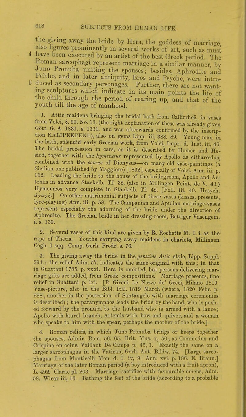 G18 the giving away the bride by Hera, tlie goddess of marrla^re also hgures prominently in several works of art, such as must 4 have been executed by an artist of the best Greek period. The Koman sarcophagi represent marriage in a similar manner by Juno Pronuba uniting the spouses; besides, Aphrodite and leitho, and in later antiquity, Eros and Psyche, were intro- 5 duced as secondary personages. Further, there are not want- ing sculptures which indicate in its main points the life of the child through the period of rearing up, and that of the youth till the age of manhood. 1. Attic maidens bringing the bridal bath from Callirrhoe, in vases from Volci, §. 99. No. 13. (the right explanation of these was already given Gott. G. A. 1831. s. 1331. and was afterwards confirmed by the inscrip- tion KALIPEItPENE), also on gems Lipp. iii, 388. 89. Young man in the bath, splendid early Grecian work, from Volci, Impr. d. Inst, iii, 46. The bridal procession in cars, as it is described by Homer and He- siod, together with the hymenceus represented by Apollo as citharoedus, combined with the comus of Dionysus—on many old vase-paintings (a Sicilian one published by Maggiore) [1832J, especially of Yolci, Ann. iii. p. 162. Leading the bride to the house of the bridegroom, Apollo and Ar- temis in advance Stackelb. Tf. 32. (also in Millingen Point, de V. 43.) Hymen^os very complete in Stackelb. Tf. 42. [Poll, iii, 40. Hesych. ayayi] On other matrimonial subjects of these vases (kisses, presents, lyre-playing) Ann. iii. p. 58. The Campanian and Apulian marriage-vases represent especially the adorning of the bride under the direction of Aphrodite. The Grecian bride in her dressing-room, Bottiger Vasengem. i. s. 139. 2. Several vases of this kind are given by R. Rochette M. I. i. as the rape of Thetis. Youths carrying away maidens in chariots, Millingen Cogh. 1 sqq. Comp. Gerh. Prodr. s. 76. 3. The giving away the bride in the genuine Attic style, Lipp. Suppl. 394.; the relief Adm. 67. indicates the same original with this; in that in Guattani 1785. p. xxxi. Hera is omitted, but persons delivering mar- riage gifts are added, from Greek compositions. Marriage presents, fine relief in Guattani p. Ixi. [R. Gironi Le ISTozze de' Greci, MHano 1819 Vase-picture, also in the Bibl. Ital. 1819 March (where, 1820 Febr. p. 228., another in the possession of Santangelo with marriage ceremonies is described); the paranymphos leads the bride by the hand, who is push- ed forward by the pronuba to the husband who is armed with a lance; Apollo with laurel branch, Artemis with bow and quiver, and a woman who speaks to him with the spear, perhaps the mother of the bride.] 4. Roman reliefs, in which Juno Pronuba brings or keeps together the spouses, Admir. Rom. 56. 65. Brit. Mus. x, 60., as Commodus and Crispina on coins, Vaillant De Camps p. 45, 1. Exactly the same on a larger sarcophagus in the Vatican, Gerh. Ant. Bildw. 74. [Large sarco- phagus from Monticelli Mon. d. I. iv, 9. Ann. xvi. p. 186. E. Braun.] Marriage of the later Roman period (a boy introduced with a fruit apron), L. 492. Clarac pi. 203. Marriage sacrifice with favourable omens, Adm.