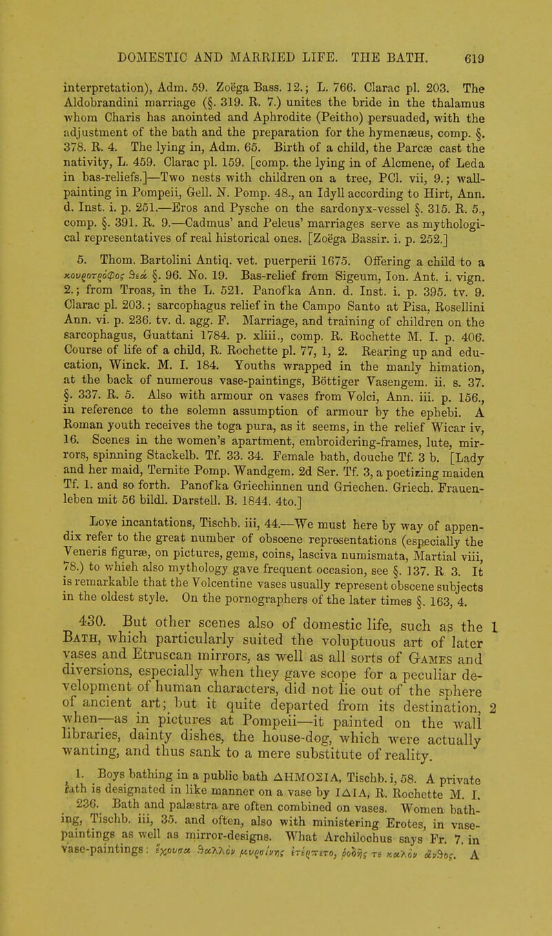interpretation), Adm. 59. Zoega Bass. 12.; L. 766. Clarac pi. 203. The Aldobrandini marriage (§. 319. R. 7.) unites the bride in the thalamus whom Charis has anointed and Aphrodite (Peitho) persuaded, with the adjustment of the bath and the preparation for the hymenaeus, comp. §. 378, R. 4. The lying in, Adm. 65. Birth of a child, the Pare* cast the nativity, L. 469. Clarac pi. 159. [comp, the lying in of Alcmene, of Leda in bas-reliefs.]—Two nests with children on a tree, PCI, vii, 9.; wall- painting in Pompeii, Gell. N. Pomp. 48., an Idyll according to Hirt, Ann. d. Inst. i. p. 251.—Eros and Pysche on the sardonyx-vessel §. 315. R. 5., comp. §. 391. R. 9.—Cadmus' and Peleus' marriages serve as mythologi- cal representatives of real historical ones. [Zoega Bassir. i. p. 262.] 5. Thorn. Bartolini Antiq. vet. puerperii 1675. Offering a child to a xovqoroocpoi decc §. 96. No. 19. Bas-relief from Sigeum, Ion. Ant. i. vign. 2.; from Troas, in the L. 621. Panofka Ann. d. Inst. i. p. 396. tv. 9, Clarac pi. 203.; sarcophagus relief in the Campo Santo at Pisa, Rosellini Ann, vi. p. 236. tv. d. agg. F. Marriage, and training of children on the sarcophagus, Guattani 1784. p. xHii., comp. R. Rochette M. I. p. 406. Course of hfe of a child, R. Rochette pi. 77, 1, 2. Rearing up and edu- cation, Winck. M. I. 184, Youths wrapped in the manly himation, at the back of numerous vase-paintings, Bottiger Vasengem. ii. s. 37. §. 337. R, 5. Also with armour on vases from Volci, Ann. iii. p. 156., in reference to the solemn assumption of armour by the ephebi. A Roman youth receives the toga pura, as it seems, in the relief Wicar iv, 16. Scenes in the women's apartment, embroidering-frames, lute, mir- rors, spinning Stackelb. Tf. 33. 34. Female bath, douche Tf. 3 b, [Lady and her maid, Ternite Pomp, Wandgem, 2d Ser, Tf, 3, a poetizing maiden Tf. 1. and so forth. Panofka Griechinnen und Griechen. Griech. Frauen- leben mit 56 bildl. Darstell. B. 1844. 4to.] Love incantations, Tischb. iii, 44.—We must here by way of appen- dix refer to the great number of obscene representations (espjecially the Veneris figurse, on pictures, gems, coins, lasciva numismata, Martial viii, 78.) to which also mythology gave frequent occasion, see §. ] 37. R 3. It is remarkable that the Volcentine vases usually represent obscene subjects in the oldest style. On the pornographers of the later times §. 163, 4, 430. But other scenes also of domestic life, such as the 1 Bath, which particularly suited the voluptuous art of later vases and Etruscan mirrors, as well as all sorts of Games and diversions, especially when they gave scope for a peculiar de- velopment of human characters, did not lie out of the sphere of ancient art; hut it quite departed from its destination, 2 when—as in pictures at Pompeii—it painted on the wali libraries, dainty dishes, the house-dog, which were actually wanting, and thus sank to a mere substitute of reality. 1. Boys bathing in a public bath AHM02IA, Tischb. i, 68. A private hth is designated in like manner on a vase by lAIA, R. Rochette M. I. 236. Bath and palajstra are often combined on vases. Women bath- ing, Tischb. iii, 35. and often, also with ministering Erotes, in vase- paintings as well as mirror-designs. What Archilochus says Pr. 7. in Vaee-paintingS: sxo'^au fict^Uu /nvQohr,; hi^rriTO, iolvii Tt KuUv civ^os. ' A